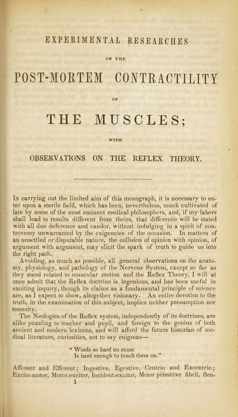 EXPERIMENTAL RESEARCHES ON THE THE MUSCLES; WITH OBSERVATIONS ON THE REFLEX THEORY. In carrying out the limited aim of this monograph, it is necessary to en- ter upon a sterile field, which has been, nevertheless, much cultivated of late by some of the most eminent medical philosophers, and, if my labors shall lead to results different from theirs, that difference will be stated with all due deference and candor, without indulging in a spirit of con- troversy unwarranted by the exigencies of the occasion. In matters of an unsettled or disputable nature, the collision of opinion with opinion, of argument with argument, may elicit the spark of truth to guide us into the right path. Avoiding, as much as possible, all general observations on the anato- my, physiology, and pathology of the Nervous System, except so far as they stand related to muscular motion and the Reflex Theory, I will at once admit that the Reflex doctrine is ingenious, and has been useful in exciting inquiry, though its claims as a fundamental principle of science are, as I expect to show, altogether visionary. An entire devotion to the truth, in the examination of this subject, implies neither presumption nor temerity. The Neologies of the Reflex system, independently of its doctrines, are alike puzzling to teacher and pupil, and foreign to the genius of both ancient and modern lexicons, and will afford the future historian of me- dical literature, curiosities, not to say enigmas— “ Words so hard no stone Is hard enough to touch them on.” Afferent and Efferent; Ingestive, Egestive, Centric and Excentric; Excito-motor, Motor-excitor, Incident-excitor, Motor primitive fibril, Sen-