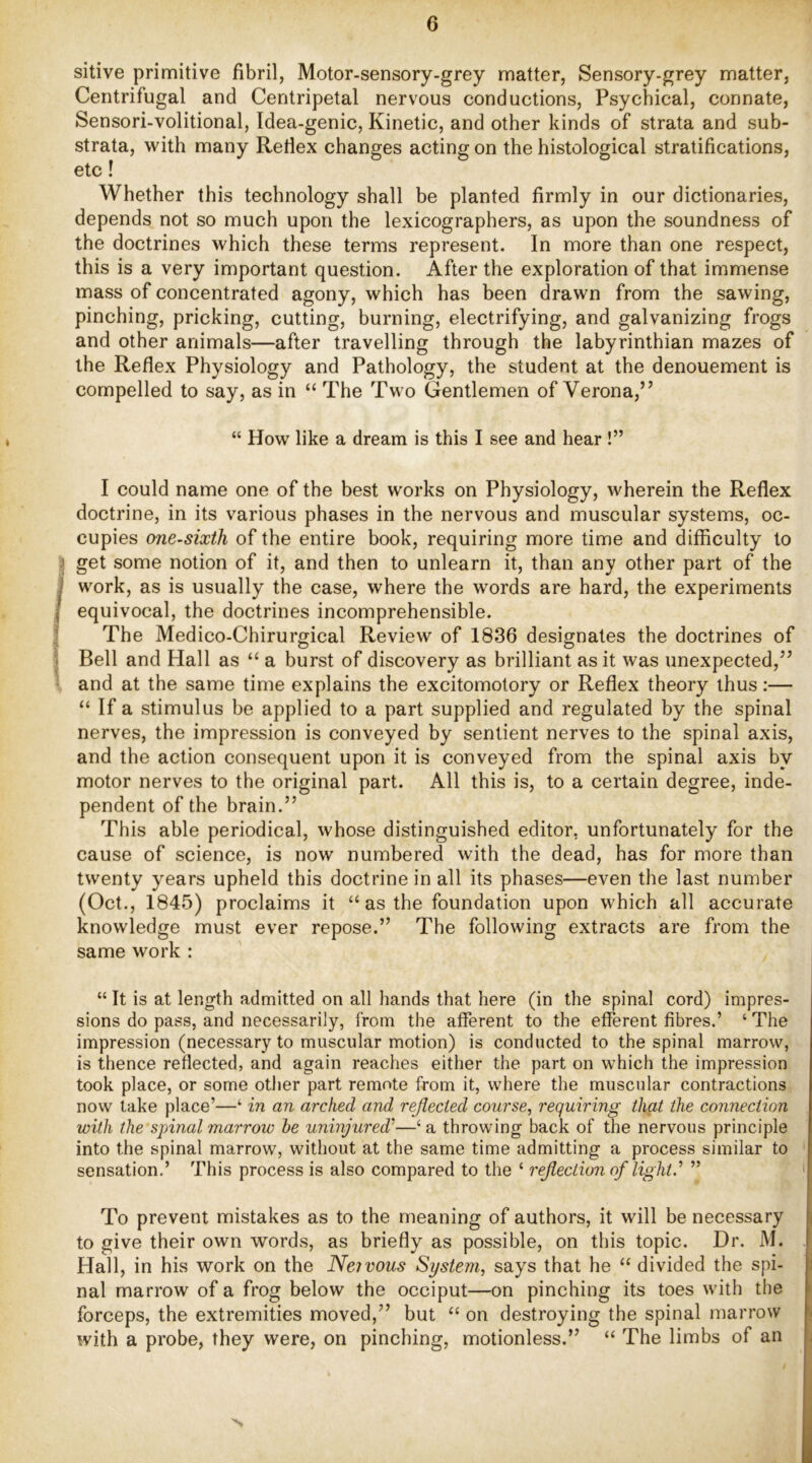 sitive primitive fibril, Motor-sensory-grey matter, Sensory-grey matter, Centrifugal and Centripetal nervous conductions. Psychical, connate, Sensori-volitional, Idea-genic, Kinetic, and other kinds of strata and sub- strata, with many Redex changes acting on the histological stratifications, etc! Whether this technology shall be planted firmly in our dictionaries, depends not so much upon the lexicographers, as upon the soundness of the doctrines which these terms represent. In more than one respect, this is a very important question. After the exploration of that immense mass of concentrated agony, which has been drawn from the sawing, pinching, pricking, cutting, burning, electrifying, and galvanizing frogs and other animals—after travelling through the labyrinthian mazes of the Reflex Physiology and Pathology, the student at the denouement is compelled to say, as in “ The Two Gentlemen of Verona,” “ How like a dream is this I see and hear !” I could name one of the best works on Physiology, wherein the Reflex doctrine, in its various phases in the nervous and muscular systems, oc- cupies one-sixth of the entire book, requiring more time and difficulty to I get some notion of it, and then to unlearn it, than any other part of the j work, as is usually the case, where the words are hard, the experiments j equivocal, the doctrines incomprehensible. 4 The Medico-Chirurgical Review of 1836 designates the doctrines of 1 Bell and Hall as “ a burst of discovery as brilliant as it was unexpected,” ^ and at the same time explains the excitomotory or Reflex theory thus;— “ If a stimulus be applied to a part supplied and regulated by the spinal nerves, the impression is conveyed by sentient nerves to the spinal axis, and the action consequent upon it is conveyed from the spinal axis by motor nerves to the original part. All this is, to a certain degree, inde- pendent of the brain.” This able periodical, whose distinguished editor, unfortunately for the cause of science, is now numbered with the dead, has for more than twenty years upheld this doctrine in all its phases—even the last number (Oct., 1845) proclaims it “ as the foundation upon which all accurate knowledge must ever repose.” The following extracts are from the same work : “ It is at length admitted on all hands that here (in the spinal cord) impres- sions do pass, and necessarily, from the afferent to the efferent fibres.’ ‘ The impression (necessary to muscular motion) is conducted to the spinal marrow, is thence reflected, and again reaches either the part on which the impression took place, or some otlier part remote from it, where the muscular contractions now take place’—‘ m an arched and reflected course, requiring that the connection with the spinal marrow he uninjured'’—‘ a throwing back of the nervous principle into the spinal marrow, without at the same time admitting a process similar to sensation.’ This process is also compared to the ‘ reflection of light.’’ ” ' To prevent mistakes as to the meaning of authors, it will be necessary to give their own words, as briefly as possible, on this topic. Dr. M. Hall, in his work on the Neivous System, says that he “ divided the spi- nal marrow of a frog below the occiput—on pinching its toes with the forceps, the extremities moved,” but “ on destroying the spinal marrow with a probe, they were, on pinching, motionless.” “ The limbs of an N
