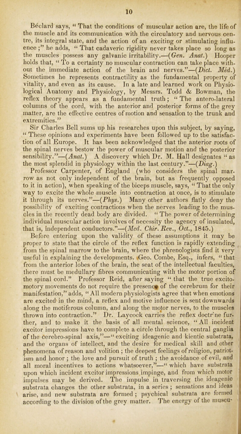 Bedard says, “ That the conditions of muscular action are, the life of the muscle and its communication with the circulatory and nervous cen- tre, its integral state, and the action of an exciting or stimulating influ- ence he adds, “ That cadaveric rigidity never takes place so long as the muscles possess any galvanic irritability.—{Gen. Anat.) Hooper holds that, “ To a certainty no muscular contraction can take place with- out the immediate action of the brain and nerves.”—{Did. Med.) Sometimes he represents contractility as the fundamental property of vitality, and even as its cause. In a late and learned work on Physio- logical Anatomy and Physiology, by Messrs. Todd & Bowman, the reflex theory appears as a fundamental truth; “ The antero-lateral columns of the cord, with the anterior and posterior forms of the grey matter, are the effective centres of motion and sensation to the trunk and extremities.” Sir Charles Bell sums up his researches upon this subject, by saying, “ These opinions and experiments have been followed up to the satisfac- tion of all Europe. It has been acknowledged that the anterior roots of the spinal nerves bestow the power of muscular motion and the posterior sensibility.”—{Anat.) A discovery which Dr. M. Hall designates “ as the most splendid in physiology within the last century.”—{Diag.) Professor Carpenter, of England (who considers the spinal mar- row as not only independent of the brain, but as frequently opposed to it in action), when speaking of the biceps muscle, says, “ That the only way to excite the whole muscle into contraction at once, is to stimulate it til rough its nerves.”—{PJiys.) Many other authors flatly deny the possibility of exciting contractions when the nerves leading to the mus- cles in the recently dead body are divided. “ The power of determining individual muscular action involves of necessity the agency of insulated, that is, independent conductors.”—{Med. Cliir. Rev., Od., 1845.) Before entering upon the validity of these assumptions it may be proper to state that the circle of the reflex function is rapidly extending from the spinal marrow to the brain, where the phrenologists find it very useful in explaining the developments. vGeo. Combe, Esq., infers, “that from the anterior lobes of the brain, the seat of the intellectual faculties, there must be medullary fibres communicating with the motor portion of the spinal cord.” Professor Reid, after saying “ that the true excito- motory movements do not require the presence of the cerebrum for their manifestation,” adds, “All modern physiologists agree that when emotions are excited in the mind, a reflex and motive influence is sent downwards along the motiferous column, and along the motor nerves, to the muscles thrown into contraction.” Dr. Laycock carries the reflex doctrne fur- ther, and to make it the basis of all mental science, “ All incident excitor impressions have to complete a circle through the central ganglia of the cerebro-spinal axis,”—“exciting ideagenic and kientic substrata, and the organs of intellect, and the desire for medical skill and other phenomena of reason and volition ; the deepest feelings of religion, patriot- ism and honor ; the love and pursuit of truth ; the avoidance of evil, and all moral incentives to actions whatsoever,”—“ which have substrata upon which incident excitor impressions impinge, and from which motor impulses may be derived. The impulse in traversing tlie ideagenic substrata changes the other substrata, in a series ; sensations and ideas arise, and new substrata are formed ; psychical substrata are formed according to the division of the grey matter. The energy of the muscu-