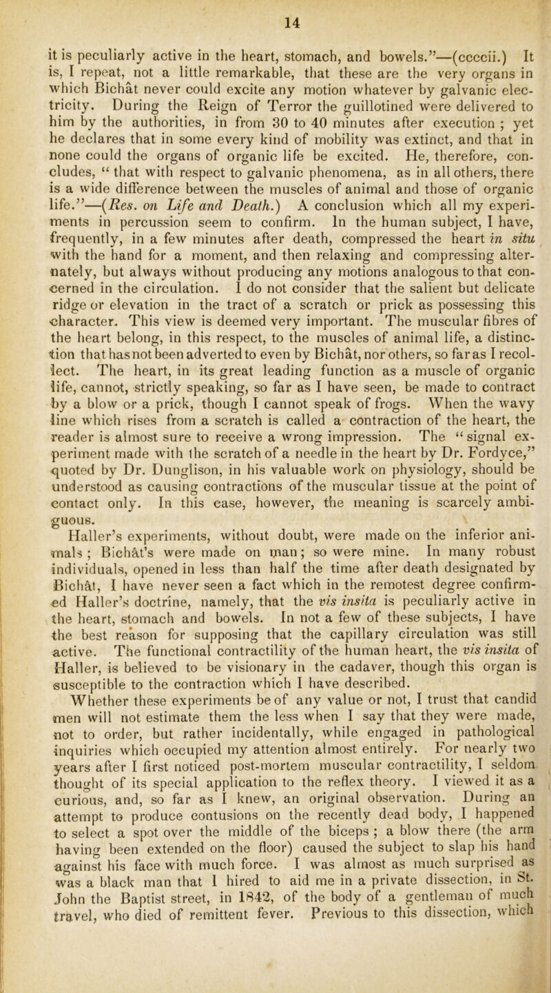 it is peculiarly active in the heart, stomach, and bowels.”—(ccccii.) It is, I repeat, not a little remarkable, that these are the very organs in which Bichat never could excite any motion whatever by galvanic elec- tricity. During the Reign of Terror the guillotined were delivered to him by the authorities, in from 30 to 40 minutes after execution ; yet he declares that in some every kind of mobility was extinct, and that in none could the organs of organic life be excited. He, therefore, con- cludes, “ that with respect to galvanic phenomena, as in all others, there is a wide difference between the muscles of animal and those of organic life.”—(^Res. on Life and Death.) A conclusion which all my experi- ments in percussion seem to confirm. In the human subject, I have, frequently, in a few minutes after death, compressed the heart in situ with the hand for a moment, and then relaxing and compressing alter- nately, but always without producing any motions analogous to that con- cerned in the circulation. I do not consider that the salient but delicate ridge or elevation in the tract of a scratch or prick as possessing this character. This view is deemed very important. The muscular fibres of the heart belong, in this respect, to the muscles of animal life, a distinc- tion that has not been adverted to even by Bichat, nor others, so far as I recol- lect. The heart, in its great leading function as a muscle of organic life, cannot, strictly speaking, so far as I have seen, be made to contract by a blow or a prick, though I cannot speak of frogs. When the wavy line which rises from a scratch is called a contraction of the heart, the reader is almost sure to receive a wrong impression. The “signal ex- periment made with the scratch of a needle in the heart by Dr. Fordyce,” quoted by Dr. Dunglison, in his valuable work on physiology, should be understood as causing contractions of the muscular tissue at the point of contact only. In this case, however, the meaning is scarcely ambi- guous. Haller’s experiments, without doubt, were made on the inferior ani- mals ; Bichat’s were made on man; so were mine. In many robust individuals, opened in less than half the time after death designated by Biclial, I have never seen a fact which in the remotest degree confirm- ed Haller’s doctrine, namely, that the vis insita is peculiarly active in the heart, stomach and bowels. In not a few of these subjects, I have the best reason for supposing that the capillary circulation was still active. The functional contractility of the human heart, the vis insita of Hall er, is believed to be visionary in the cadaver, though this organ is susceptible to the contraction which I have described. Whether these experiments be of any value or not, I trust that candid men will not estimate them the less when I say that they were made, not to order, but rather incidentally, while engaged in pathological inquiries which occupied my attention almost entirely. For nearly two years after I first noticed post-mortem muscular contractility, I seldom thought of its special application to the reflex theory. I viewed it as a curious, and, so far as I knew, an original observation. During an attempt to produce contusions on the recently dead body, I happened to select a spot over the middle of the biceps ; a blow there (the arm having been extended on the floor) caused the subject to slap his hand against his face with much force. I was almost as much surprised ^as was a black man that 1 hired to aid me in a private dissection, in St. John the Baptist street, in 1842, of the body of a gentleman of much travel, who died of remittent fever. Previous to this dissection, which