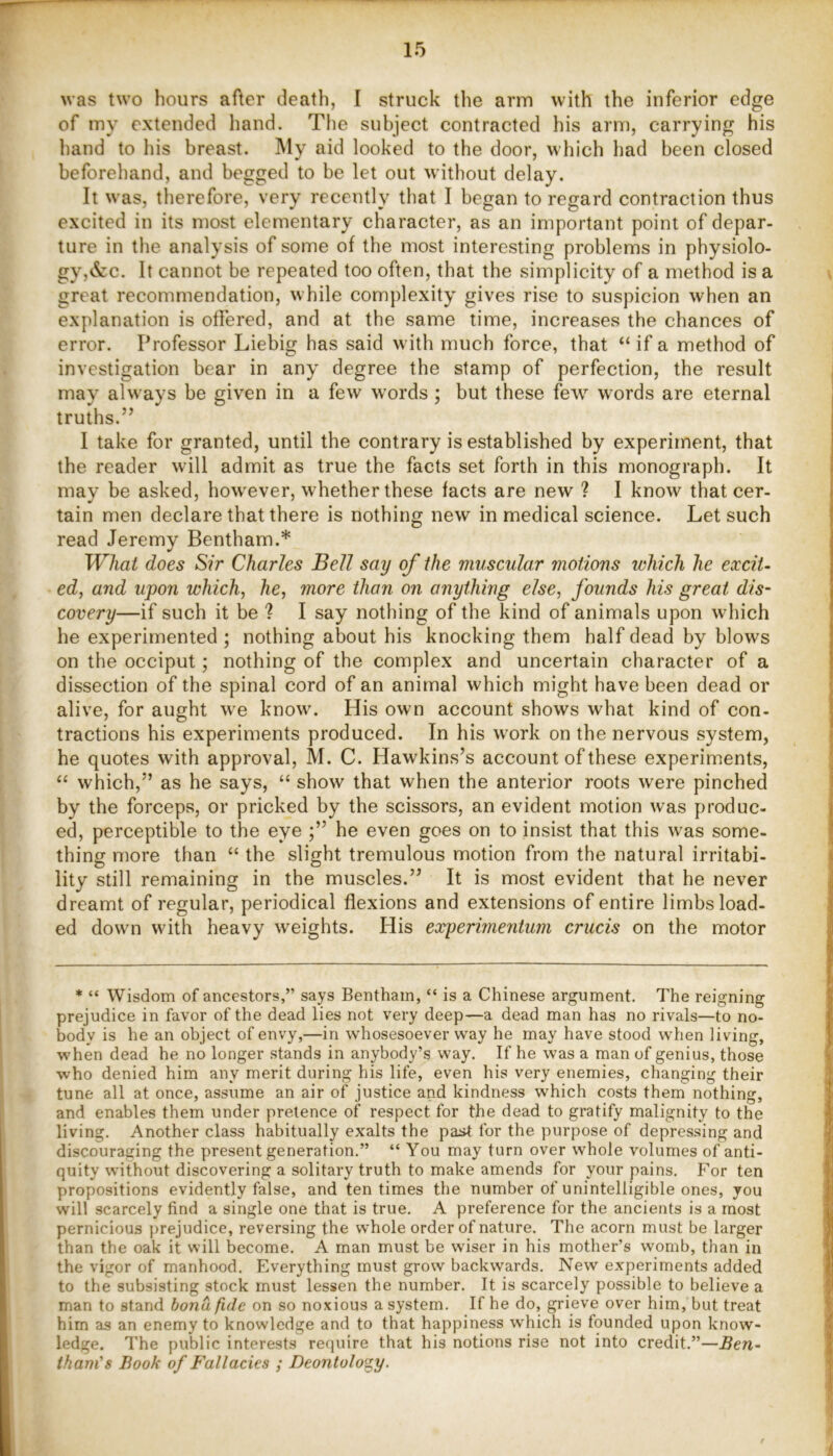 was two hours after death, I struck the arm with the inferior edge of my extended hand. The subject contracted his arm, carrying his hand to his breast. My aid looked to the door, which had been closed beforehand, and begged to be let out without delay. It was, therefore, very recently that I began to regard contraction thus excited in its most elementary character, as an important point of depar- ture in the analysis of some of the most interesting problems in physiolo- gy,&c. It cannot be repeated too often, that the simplicity of a method is a great recommendation, while complexity gives rise to suspicion when an explanation is offered, and at the same time, increases the chances of error. Professor Liebig has said with much force, that “ if a method of investigation bear in any degree the stamp of perfection, the result may always be given in a few words ; but these few words are eternal truths.” I take for granted, until the contrary is established by experiment, that the reader will admit as true the facts set forth in this monograph. It may be asked, however, whether these facts are new ? I know that cer- tain men declare that there is nothing new in medical science. Let such read Jeremy Bentham.* What does Sir Charles Bell say of the muscular motions which he excit- ed, and upon which, he, more than on anything else, founds his great dis- covery—if such it be ? I say nothing of the kind of animals upon which he experimented ; nothing about his knocking them half dead by blows on the occiput; nothing of the complex and uncertain character of a dissection of the spinal cord of an animal which might have been dead or alive, for aught we know. His own account shows what kind of con- tractions his experiments produced. In his work on the nervous system, he quotes with approval, M. C. Hawkins’s account of these experiments, “ which,” as he says, “ show that when the anterior roots were pinched by the forceps, or pricked by the scissors, an evident motion was produc- ed, perceptible to the eye he even goes on to insist that this was some- thing more than “ the slight tremulous motion from the natural irritabi- lity still remaining in the muscles.” It is most evident that he never dreamt of regular, periodical flexions and extensions of entire limbs load- ed down with heavy weights. His experimentum crucis on the motor * “ Wisdom of ancestors,” says Bentham, “ is a Chinese argument. The reigning prejudice in favor of the dead lies not very deep—a dead man has no rivals—to no- body is he an object of envy,—in whosesoever way he may have stood wdien living, when dead he no longer .stands in anybody’s way. If he was a man of genius, those who denied him any merit during his life, even his very enemies, changing their tune all at once, assume an air of justice and kindness which costs them nothing, and enables them under pretence of respect for the dead to gratify malignity to the living. Another class habitually exalts the past for the purpose of depressing and discouraging the present generation.” “ You may turn over whole volumes of anti- quity without discovering a solitary truth to make amends for your pains. For ten propositions evidently false, and ten times the number of unintelligible ones, you will scarcely find a single one that is true. A preference for the ancients is a most pernicious ])rejudice, reversing the whole order of nature. The acorn must be larger than the oak it will become. A man must be wiser in his mother’s womb, than in the vigor of manhood. Everything must grow backwards. New experiments added to the subsisting stock must lessen the number. It is scarcely possible to believe a man to stand bona fide on so noxious a system. If he do, grieve over him, but treat him as an enemy to knowledge and to that happiness which is founded upon know- ledge. The public interests require that his notions rise not into credit.”—Ben- thani’s Book of Fallacies ; Deontology.