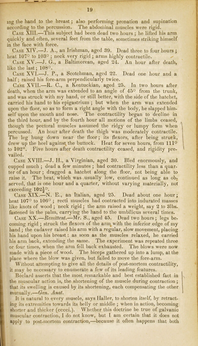 ing the hand to the breast; also performing pronation and supination according to tlie percussion. The abdominal muscles were rigid. Case XIII.—This subject had been dead two hours ; he lifted his arm quickly and often, several feet from the table, sometimes striking himself in the face with force. Case XIV.—J. A., an Irishman, aged 39. Dead three to four hours ; heat 107° to 103° ; neck very rigid ; arms highly contractile. ^ Case XV.—J. G., a Baltimorean, aged 24. An hour after death, like the last; 108°. Case XVI.—J. P., a Scotchman, aged 22. Dead one hour and a half; raised his fore-arm perpendicularly twice. Case XVII.—R. C., a Kentuckian, aged 25. In two hours after death, when the arm was extended to an angle of 45° from the trunk, and was struck with my hand, or still better, with the side of the hatchet, carried his hand to his epigastrium ; but when the arm was extended upon the floor, so as to form a right angle with the body, he slapped him- self upon the mouth and nose. The contractility began to decline in the third hour, and by the fourth hour all motions of the limbs ceased, though the pectoral muscles assumed the ridgy or lumpy form when percussed. An hour after death the thigh was moderately contractile. The leg hung down near the floor; its flexors, after being struck, drew up the heel against the buttock. Heat for seven hours, from 111° to 102°. Five hours after death contractility ceased, and rigidity pre- vailed. Case XVIII.—J. H., a Virginian, aged 30. Bled enormously, and cupped much ; dead a few minutes ; had contractility less than a quar- ter of an hour ; dragged a hatchet along the floor, not being able to raise it. The heat, which was usually low, continued as long as ob; served, that is one hour and a quarter, without varying materially, not exceeding 102j°. Case XIX.—N. E., an Italian, aged 25. Dead about one hour; heat 107° to 106° ; recti muscles had contracted into indurated masses like knots of wood ; neck rigid ; the arm raised a weight, say 2 to 3lbs. fastened in the palm, carrying the hand to the umbilicus several times. Case XX.—Remittent.—Mr. S., aged 45. Dead two hours; legs be- coming rigid ; struck the flexors of the arm^ with the inferior edge of my hand ; the cadaver raised his arm with a regular, slow movement, placing his hand upon his breast: as soon as the muscles relaxed, he carried his arm back, extending the same. The experiment was repeated three or four times, when the arm fell back exhausted. The blows were now made with a piece of wood. The biceps gathered up into a lump, at the place where the blow was given, but failed to move the fore-arm. Without attempting to give all the details of post-mortem contractility, it may be necessary to enumerate a few of its leading features. Bedard asserts that the most remarkable and best established fact in the muscular action is, the shortening of the muscle during contraction; that its swelling is caused by its shortening, each compensating the other mutually.—Gen. Anat. It is natural to every muscle, says Haller, to shorten itself, by retract- ing its extremities towards its belly or middle ; when in action, becoming shorter and thicker (cccci.). Whether this doctrine be true of galvanic muscular contraction, I do not know, but I am certain that it does not apply to post-mortem contraction,—because it often happens that both