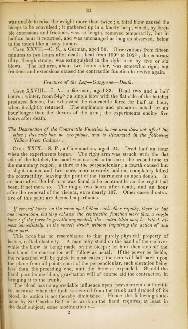 \ was unable to raise the weight more than twice ; a third blow caused the biceps to be convulsed ; it gathered up in a knotty heap, which, by forci- ble extensions and frictions, was, at length, removed temporarily, but in half an hour it returned, and was unchanged as long as observed, being to the touch like a bony tumor. Case XXVII.—C. S., a German, aged 50. Observations from fifteen minutes to two hours after death ; heat from 109° to 102° ; the contrac- tility, though strong, was extinguished in the right arm by five or six blows. 'Hie left arm, about two hours after, was somewhat rigid, but frictions and extensions caused the contractile function to revive again. Fracture of the Leg—Gangrene—Death. Case XXVIII.—J. A., a German, aged 33. Dead two and a half hours ; winter, room 54^° ;'a single blow with the flat side of the hatchet produced flexion, but exhausted the contractile force for half an hour, when it slightly returned. The supinators and pronators acted for an hour longer than the flexors of the arm the experiments ending five hours after death. The Destruction of the Contractile Function in one arm does not affect the other; this rule has no exceptions^ and is illustrated, in the followuig Yellow Fever Cadaver: Case XXIX.—S. F., a Cincinnatian, aged 24. Dead half an hour when the experiments began. The right arm was struck with the flat side of the hatchet, the hand was carried to the ear; the second time to the mammary region ; a third to the perpendicular ; a fourth caused but a slight motion, and two more, more severely laid on, completely killed the contractility, leaving the print of the instrument as upon dough. In an hour after, the left arm was found to be contractile as the right had been, if not more so. The thigh, two hours after death, and an hour after the removal of the viscera, gave nearly 107. Other cases illustra- tive of this point are deemed superfluous. • If several Mows on the same spot follow each other rapidly, there is hut one contraction, but they exhaust the contractile function more than a single blow ; if the force be greatly augmented, the contractility may be killed, al- most immediately, in the muscle struck, without impairing the action of any other part. This force has no resemblance to that purely physical property of bodies, called elasticity. A man may stand on the hand of the cadaver while the blow is being made on the biceps ; let him then step off the hand, and the contraction will follow as usual. If the power be feeble, the relaxation will be quick in most cases ; the arm will fall back upon the plane from all points short of the perpendicular, each elevation being less than the preceding one, until the force is expended. Should the hand pass its meridian, gravitation will of course aid the contraction in bringing it to the trunk. The blood has no appreciable influence upon post-mortem contractili- ty, because when the limb is severed from the trunk and drained of its blood, its action is not thereby diminished. Hence the following state- merU by Sir Charles Bell in his work on the hand requires, at least in the dead subject, some modification :— 2