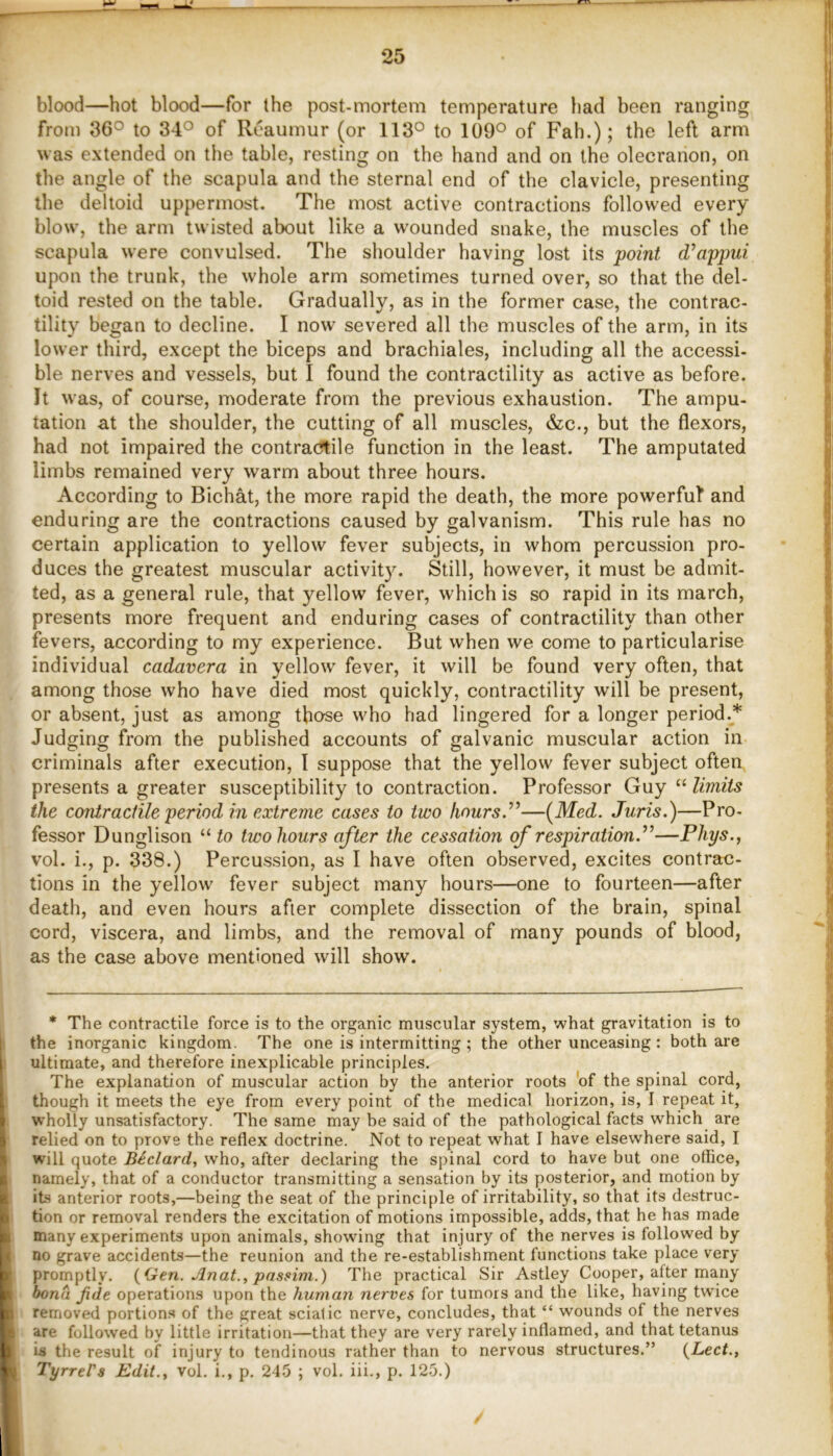 blood—hot blood—for the post-mortem temperature had been ranging from 36° to 34° of Reaumur (or 113° to 109° of Fah.); the left arm was extended on the table, resting on the hand and on the olecranon, on the angle of the scapula and the sternal end of the clavicle, presenting the deltoid uppermost. The most active contractions followed every blow, the arm twisted about like a wounded snake, the muscles of the scapula were convulsed. The shoulder having lost its point d’appui upon the trunk, the whole arm sometimes turned over, so that the del- toid rested on the table. Gradually, as in the former case, the contrac- tility began to decline. I now severed all the muscles of the arm, in its lower third, except the biceps and brachiales, including all the accessi- ble nerves and vessels, but I found the contractility as active as before. It was, of course, moderate from the previous exhaustion. The ampu- tation at the shoulder, the cutting of all muscles, &c., but the flexors, had not impaired the contractile function in the least. The amputated limbs remained very warm about three hours. According to Bichat, the more rapid the death, the more powerful* and enduring are the contractions caused by galvanism. This rule has no certain application to yellow fever subjects, in whom percussion pro- duces the greatest muscular activit3^ Still, however, it must be admit- ted, as a general rule, that yellow fever, which is so rapid in its march, presents more frequent and enduring cases of contractility than other fevers, according to my experience. But when we come to particularise individual cadavera in yellow fever, it will be found very often, that among those who have died most quickly, contractility will be present, or absent, just as among those who had lingered for a longer period.* Judging from the published accounts of galvanic muscular action in criminals after execution, I suppose that the yellow fever subject often, presents a greater susceptibility to contraction. Professor Guy limits the contractile period in extreme cases to two liours.^’—(^Med. Juris.)—Pro- fessor Dunglison “ to two hours after the cessation of respiration.’’—Phys., vol. i., p. 338.) Percussion, as I have often observed, excites contrac- tions in the yellow fever subject many hours—one to fourteen—after death, and even hours after complete dissection of the brain, spinal cord, viscera, and limbs, and the removal of many pounds of blood, as the case above mentioned will show. * The contractile force is to the organic muscular system, what gravitation is to the inorganic kingdom. The one is intermitting ; the other unceasing : both are ultimate, and therefore inexplicable principles. The explanation of muscular action by the anterior roots 'of the spinal cord, though it meets the eye from every point of the medical horizon, is, I repeat it, wholly unsatisfactory. The same may be said of the pathological facts which are relied on to prove the reflex doctrine. Not to repeat what I have elsewhere said, I will quote Bedard, who, after declaring the spinal cord to have but one office, namely, that of a conductor transmitting a sensation by its posterior, and motion by its anterior roots,—being the seat of the principle of irritability, so that its destruc- tion or removal renders the excitation of motions impossible, adds, that he has made many experiments upon animals, showing that injury of the nerves is followed by no grave accidents—the reunion and the re-establishment functions take place very promptly, {(ten. Jlnat., passim.) The practical Sir Astley Cooper, after many bona Jide operations upon the human nerves for tumors and the like, having twice removed portions of the great sciatic nerve, concludes, that “ wounds of the nerves are followed by little irritation—that they are very rarely inflamed, and that tetanus Is the result of injury to tendinous rather than to nervous structures.” {Led., TyrreVs Edit., vol. i., p. 245 ; vol. iii., p. 125.)