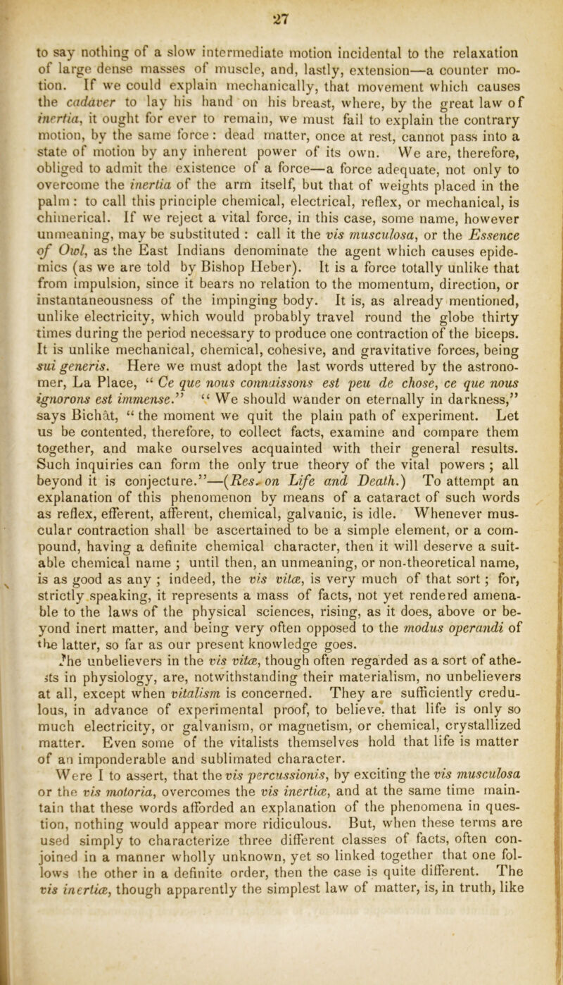 to say nothing of a slow intermediate motion incidental to the relaxation of large dense masses of muscle, and, lastly, extension—a counter mo- tion. If we could explain mechanically, that movement which causes the cadaver to lay his hand on his breast, where, by the great law of inertia, it ought for ever to remain, we must fail to explain the contrary motion, by the same force: dead matter, once at rest, cannot pass into a state of motion by any inherent power of its own. VVe are, therefore, obliged to admit the existence of a force—a force adequate, not only to overcome the inertia of the arm itself, but that of weights placed in the palm : to call this principle chemical, electrical, reflex, or mechanical, is chimerical. If we reject a vital force, in this case, some name, however unmeaning, may be substituted : call it the vis musculosa, or the Essence of Owl, as the East Indians denominate the agent which causes epide- mics (as we are told by Bishop Heber). It is a force totally unlike that from impulsion, since it bears no relation to the momentum, direction, or instantaneousness of the impinging body. It is, as already mentioned, unlike electricity, which would probably travel round the globe thirty times during the period necessary to produce one contraction of the biceps. It is unlike mechanical, chemical, cohesive, and gravitative forces, being sui generis. Here we must adopt the last words uttered by the astrono- mer, La Place, “ Ce que nous connaissons est peu de chose, ce que nous ignorons est immense.’^ ‘‘ We should wander on eternally in darkness,’’ says Bichat, “ the moment we quit the plain path of experiment. Let us be contented, therefore, to collect facts, examine and compare them together, and make ourselves acquainted with their general results. Such inquiries can form the only true theory of the vital powers ; all beyond it is conjecture.”—(Res., on Life and Death.) To attempt an explanation of this phenomenon by means of a cataract of such words as reflex, efferent, afferent, chemical, galvanic, is idle. Whenever mus- cular contraction shall be ascertained to be a simple element, or a com- pound, having a definite chemical character, then it will deserve a suit- able chemical name ; until then, an unmeaning, or non-theoretical name, is as good as any ; indeed, the vis vita, is very much of that sort; for, strictly.speaking, it represents a mass of facts, not yet rendered amena- ble to the laws of the physical sciences, rising, as it does, above or be- yond inert matter, and being very often opposed to the modus operandi of the latter, so far as our present knowledge goes. J*he unbelievers in the iris vita, though often regarded as a sort of athe- 5ts in physiology, are, notwithstanding their materialism, no unbelievers at all, except when vitalism is concerned. They are sufficiently credu- lous, in advance of experimental proof, to believe, that life is only so much electricity, or galvanism, or magnetism, or chemical, crystallized matter. Even some of the vitalists themselves hold that life is matter of an imponderable and sublimated character. Were I to assert, that the vw percussionis, by exciting the vis musculosa or the vis motoria, overcomes the vis inertia, and at the same time main- tain that these words afforded an explanation of the phenomena in ques- tion, nothing would appear more ridiculous. But, when these terms are used simply to characterize three different classes of facts, often con- joined in a manner wholly unknown, yet so linked together that one fol- lows ihe other in a definite order, then the case is quite different. The vis inertia, though apparently the simplest law of matter, is, in truth, like