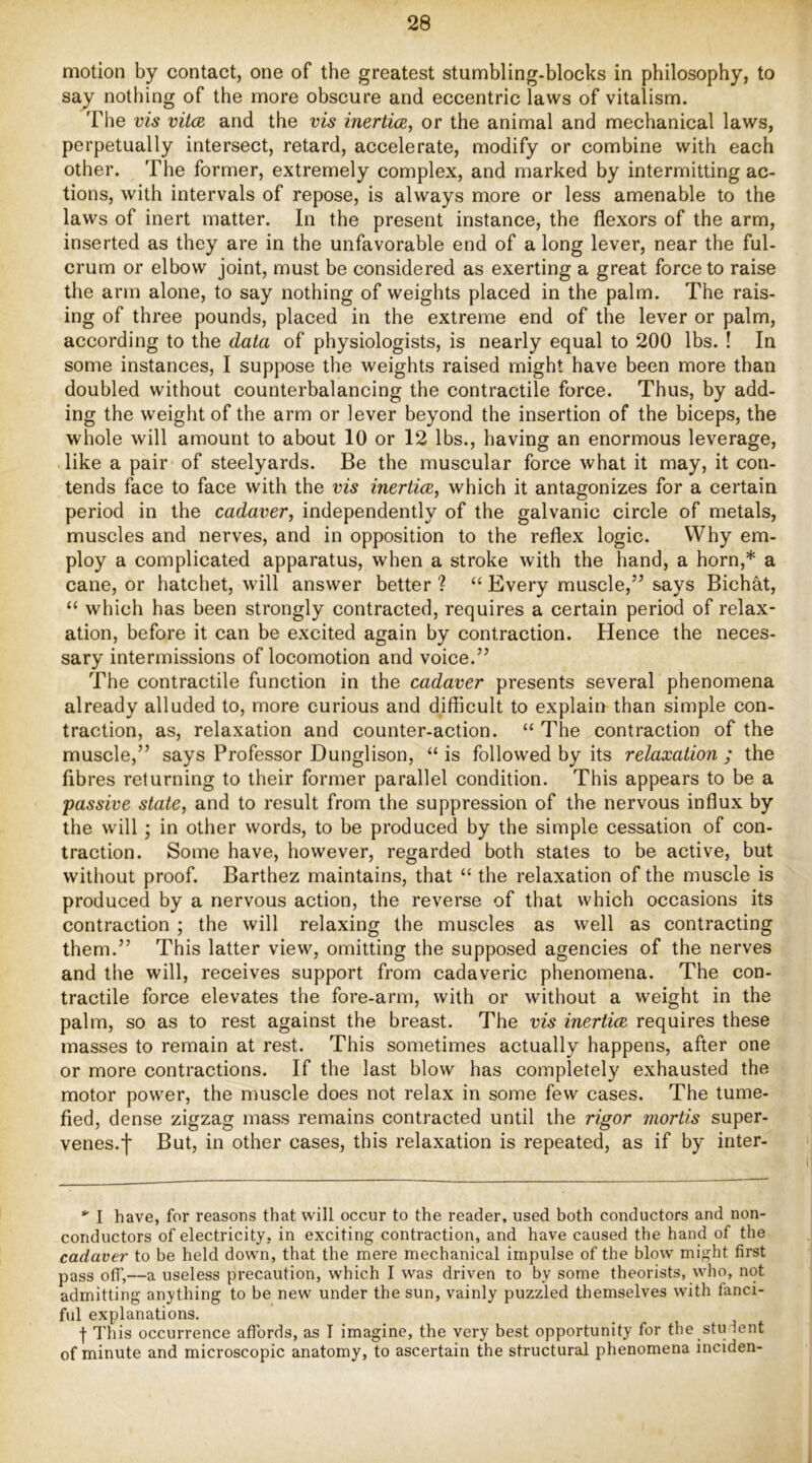 motion by contact, one of the greatest stumbling-blocks in philosophy, to say nothing of the more obscure and eccentric laws of vitalism. The vis vUcb and the vis inerticE, or the animal and mechanical laws, perpetually intersect, retard, accelerate, modify or combine with each other. The former, extremely complex, and marked by intermitting ac- tions, with intervals of repose, is always more or less amenable to the laws of inert matter. In the present instance, the flexors of the arm, inserted as they are in the unfavorable end of a long lever, near the ful- crum or elbow joint, must be considered as exerting a great force to raise the arm alone, to say nothing of weights placed in the palm. The rais- ing of three pounds, placed in the extreme end of the lever or palm, according to the data of physiologists, is nearly equal to 200 lbs. ! In some instances, I suppose the weights raised might have been more than doubled without counterbalancing the contractile force. Thus, by add- ing the weight of the arm or lever beyond the insertion of the biceps, the whole will amount to about 10 or 12 lbs., having an enormous leverage, like a pair of steelyards. Be the muscular force what it may, it con- tends face to face with the vis inertim, which it antagonizes for a certain period in the cadaver, independently of the galvanic circle of metals, muscles and nerves, and in opposition to the reflex logic. Why em- ploy a complicated apparatus, when a stroke with the hand, a horn,* a cane, or hatchet, will answer better ? “ Every muscle,” says Bichat, “ which has been strongly contracted, requires a certain period of relax- ation, before it can be excited again by contraction. Hence the neces- sary intermissions of locomotion and voice.” The contractile function in the cadaver presents several phenomena already alluded to, more curious and difficult to explain than simple con- traction, as, relaxation and counter-action. “ The contraction of the muscle,” says Professor Dunglison, “ is followed by its relaxation ; the fibres returning to their former parallel condition. This appears to be a “passive state, and to result from the suppression of the nervous influx by the will; in other words, to be produced by the simple cessation of con- traction. Some have, however, regarded both states to be active, but without proof. Barthez maintains, that “ the relaxation of the muscle is produced by a nervous action, the reverse of that which occasions its contraction ; the will relaxing the muscles as well as contracting them.” This latter view, omitting the supposed agencies of the nerves and the will, receives support from cadaveric phenomena. The con- tractile force elevates the fore-arm, with or without a weight in the palm, so as to rest against the breast. The vis inertice requires these masses to remain at rest. This sometimes actually happens, after one or more contractions. If the last blow has completely exhausted the motor power, the muscle does not relax in some few cases. The tume- fied, dense zigzag mass remains contracted until the rigor mortis super- venes.f But, in other cases, this relaxation is repeated, as if by inter- I have, for reasons that will occur to the reader, used both conductors and non- conductors of electricity, in exciting contraction, and have caused the hand of the cadaver to be held down, that the mere mechanical impulse of the blow might first pass off,—a useless precaution, which I was driven to by some theorists, who, not admitting anything to be new under the sun, vainly puzzled themselves with fanci- ful explanations. -f- This occurrence affords, as I imagine, the very best opportunity for the stiHent of minute and microscopic anatomy, to ascertain the structural phenomena inciden-