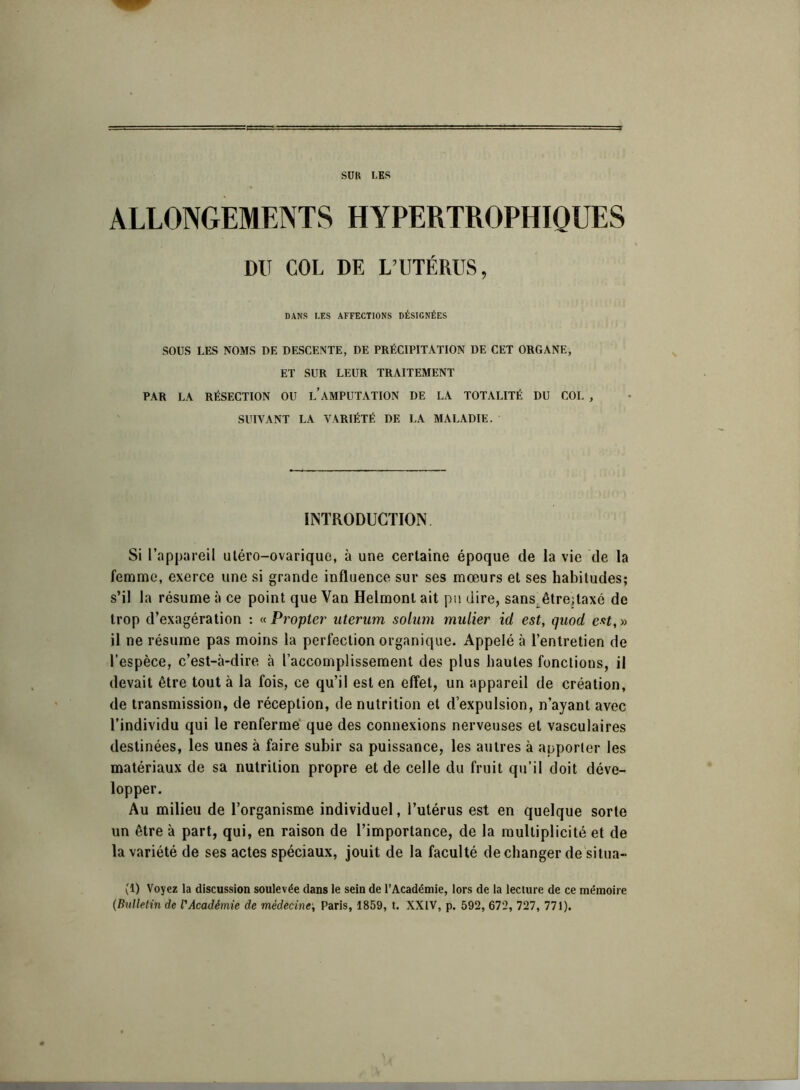 SUR LES ALLONGEMENTS HYPERTROPHIQUES DU COL DE L’UTÉRUS, DANS LES AFFECTIONS DÉSIGNÉES SOUS LES NOMS DE DESCENTE, DE PRÉCIPITATION DE CET ORGANE, ET SUR LEUR TRAITEMENT PAR LA RÉSECTION OU L’AMPUTATION DE LA TOTALITÉ DU COL , SUIVANT LA VARIÉTÉ DE LA MALADIE. INTRODUCTION. Si l’appareil utéro-ovarique, à une certaine époque de la vie de la femme, exerce une si grande influence sur ses mœurs et ses habitudes; s’il la résume à ce point que Van Helmont ait pu dire, sans, êtrejtaxé de trop d’exagération : «Propter uterum solum millier id est, quod est,» il ne résume pas moins la perfection organique. Appelé à l’entretien de l’espèce, c’est-à-dire à l’accomplissement des plus hautes fonctions, il devait être tout à la fois, ce qu’il est en effet, un appareil de création, de transmission, de réception, de nutrition et d’expulsion, n’ayant avec l’individu qui le renfermé que des connexions nerveuses et vasculaires destinées, les unes à faire subir sa puissance, les autres à apporter les matériaux de sa nutrition propre et de celle du fruit qu’il doit déve- lopper. Au milieu de l’organisme individuel, l’utérus est en quelque sorte un être à part, qui, en raison de l’importance, de la multiplicité et de la variété de ses actes spéciaux, jouit de la faculté de changer de situa- (1) Voyez la discussion soulevée dans le sein de l’Académie, lors de la lecture de ce mémoire (Bulletin de l'Académie de médecine; Paris, 1859, t. XXIV, p. 592, 672, 727, 771).