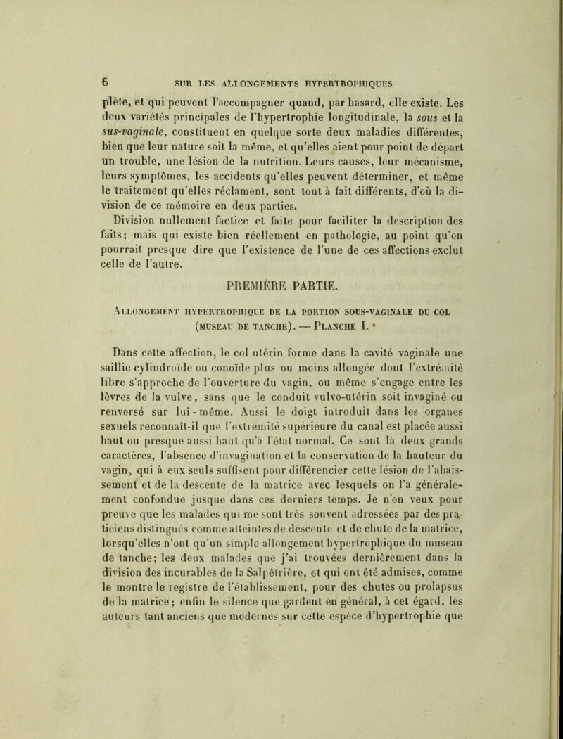 plète, et qui peuvent l’accompagner quand, par hasard, elle existe. Les deux variétés principales de l’hypertrophie longitudinale, la sous et la sus-vaginale, constituent en quelque sorte deux maladies différentes, bien que leur nature soit la même, et qu’elles aient pour point de départ un trouble, une lésion de la nutrition. Leurs causes, leur mécanisme, leurs symptômes, les accidents qu’elles peuvent déterminer, et même le traitement qu’elles réclament, sont tout à fait différents, d’où la di- vision de ce mémoire en deux parties. Division nullement factice et faite pour faciliter la description des faits; mais qui existe bien réellement en pathologie, au point qu’on pourrait presque dire que l’existence de l’une de ces affections exclut celle de l’autre. PREMIÈRE PARTIE. Allongement hypertrophique de la portion sous-vaginale du col (museau de tanche). — Planche I. • Dans cette affection, le col utérin forme dans la cavité vaginale une saillie cylindroïde ou conoïde plus ou moins allongée dont l’extrémité libre s’approche de l’ouverture du vagin, ou même s’engage entre les lèvres de la vulve, sans que le conduit vulvo-utérin soit invaginé ou renversé sur lui-même. Aussi le doigt introduit dans les organes sexuels reconnaît-il que l’extrémité supérieure du canal est placée aussi haut ou presque aussi haut qu’à l’état normal. Ce sont là deux grands caractères, l’absence d’invagination et la conservation de la hauteur du vagin, qui à eux seuls suffisent pour différencier cette lésion de l’abais- sement et de la descente de la matrice avec lesquels on l’a générale- ment confondue jusque dans ces derniers temps. Je n’en veux pour preuve que les malades qui me sont très souvent adressées par des pra- ticiens distingués comme atteintes de descente et de chute de la matrice, lorsqu’elles n’ont qu’un simple allongement hypertrophique du museau de tanche; les deux malades que j’ai trouvées dernièrement dans la division des incurables de la Salpêtrière, et qui ont été admises, comme le montre le registre de l’établissement, pour des chutes ou prolapsus de la matrice; enfin le silence que gardent en général, à cet égard, les auteurs tant anciens que modernes sur cette espèce d’hypertrophie que