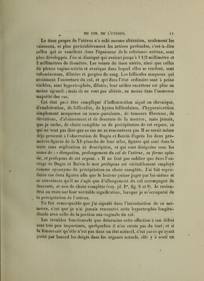 Le tissu propre de l’utérus n’a subi aucune altération, seulement les vaisseaux, et plus particulièrement les artères profondes, c’est-à-dire celles qui se ramifient dans l’épaisseur de la substance utérine, sont plus développés. J’en ai disséqué qui avaient jusqu’à 11/2 millimètre et 2 millimètres de diamètre. Les veines du tissu utérin, ainsi que celles du plexus vagino-ulérin et ovarique dans lequel elles se rendent, sont volumineuses, dilatées et gorgées de sang. Les follicules muqueux qui avoisinent l’ouverture du col, et qui dans l’état ordinaire sont à peine visibles, sont hypertrophiés, dilatés; leur orifice excréteur est plus ou moins agrandi ; mais ils ne sont pas altérés, au moins dans l’immense majorité des cas. Cet état peut être compliqué d’inflammation aiguë ou chronique, d’exulcéralion, de folliculite, de kystes folliculaires, d’hypersécrétion simplement muqueuse ou muco-purulente, de tumeurs fibreuses, de déviations, d’abaissement et de descente de la matrice, mais jamais, que je sache, de chute complète ou de précipitation de cet organe, ce qui ne veut pas dire que ce cas ne se rencontrera pas. Il se serait même déjà présenté à l’observation de Dugès et Boivin d’après les deux pre- mières figures de la XIe planche de leur atlas, figures qui sont dans le texte sans explication ni description, et qui sont désignées sous les noms de : « élongation, prolongement du col de l’utérus, sa forme apla- tie, et prolapsus de cet organe. » Il ne faut pas oublier que dans l’ou- vrage de Dugès et Boivin le mot prolapsus est véritablement employé comme synonyme de précipitation ou chute complète. J’ai fait repro- duire ces deux figures afin que le lecteur puisse juger par lui-même et se convaincre qu’il ne s’agit que d’allongement du col accompagné de descente, et non de chute complète (voy. pl. Ir\ fig. 8 et 9). Je revien- drai au reste sur leur véritable signification, lorsque je m’occuperai de la précipitation de l’utérus. Un fait remarquable que j’ai signalé dans l’introduction de ce mé- moire, c’est que je n’ai jamais rencontré celte hypertrophie longitu- dinale avec celle de la portion sus-vaginale du col. Les troubles fonctionnels que détermine celte affection à son début sont très peu importants, quelquefois il n’en existe pas du tout; et si la femmesait qu’elle n’est pas dans un état naturel, c’est parce qu’ayant porté par hasard les doigts dans les organes sexuels, elle y a senti un