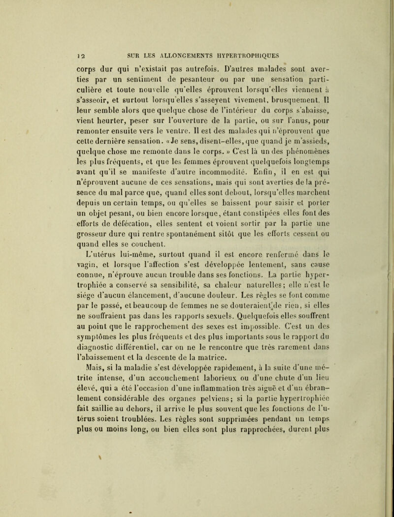 corps dur qui n’existait pas autrefois. D’autres malades sont aver- ties par un sentiment de pesanteur ou par une sensation parti- culière et toute nouvelle qu’elles éprouvent lorsqu’elles viennent à s’asseoir, et surtout lorsqu’elles s’asseyent vivement, brusquement. Il leur semble alors que quelque chose de l’intérieur du corps s’abaisse, vient heurter, peser sur l’ouverture de la partie, ou sur l’anus, pour remonter ensuite vers le ventre. Il est des malades qui n’éprouvent que celte dernière sensation. «Je sens, disent-elles, que quand je m’assieds, quelque chose me remonte dans le corps. » C’est là un des phénomènes les plus fréquents, et que les femmes éprouvent quelquefois longtemps avant qu’il se manifeste d’autre incommodité. Enfin, il en est qui n’éprouvent aucune de ces sensations, mais qui sont averties de la pré- sence du mal parce que, quand elles sont debout, lorsqu’elles marchent depuis un certain temps, ou qu’elles se baissent pour saisir et porter un objet pesant, ou bien encore lorsque, étant constipées elles font des efforts de défécation, elles sentent et voient sortir par la partie une grosseur dure qui rentre spontanément sitôt que les efforts cessent ou quand elles se couchent. L'utérus lui-même, surtout quand il est encore renfermé dans le vagin, et lorsque l’affection s’est développée lentement, sans cause connue, n’éprouve aucun trouble dans ses fonctions. La partie hyper- trophiée a conservé sa sensibilité, sa chaleur naturelles; elle n’est le siège d’aucun élancement, d’aucune douleur. Les règles se font comme par le passé, et beaucoup de femmes ne se douteraient’de rien, si elles ne souffraient pas dans les rapports sexuels. Quelquefois elles souffrent au point que le rapprochement des sexes est impossible. C’est un des symptômes les plus fréquents cl des plus importants sous le rapport du diagnostic différentiel, car on ne le rencontre que très rarement dans l’abaissement et la descente de la matrice. Mais, si la maladie s’est développée rapidement, à la suite d’une mé- trile intense, d’un accouchement laborieux ou d’une chute d’un lieu élevé, qui a été l’occasion d’une inflammation très aiguë et d’un ébran- lement considérable des organes pelviens; si la partie hypertrophiée fait saillie au dehors, il arrive le plus souvent que les fonctions de l’u- térus soient troublées. Les règles sont supprimées pendant un temps plus ou moins long, ou bien elles sont plus rapprochées, durent plus