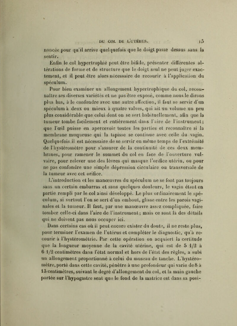 noncée pour qu’il arrive quelquefois que le doigt passe dessus sans la sentir. Enfin le col hypertrophié peut être bifide, présenter différentes al- térations de forme et de structure que le doigt seul ne peut juger exac- tement, et il peut être alors nécessaire de recourir à l’application du spéculum. Pour bien examiner un allongement hypertrophique du col, recon- naître ses diverses variétés et ne pas être exposé, comme nous le dirons plus bas, à le confondre avec une autre affection, il faut se servir d’un spéculum à deux ou mieux à quatre valves, qui ait un volume un peu plus considérable que celui dont on se sert habituellement, afin que la tumeur tombe facilement et entièrement dans l’aire de l’instrument; que l’œil puisse en apercevoir toutes les parties et reconnaître si la membrane muqueuse qui la tapisse se continue avec celle du vagin. Quelquefois il est nécessaire de se servir en même temps de l’extrémité de l’hystéromètre pour s’assurer de la continuité de ces deux mem- branes, pour ramener le sommet du col en face de l’ouverture vul- vaire, pour relever une des lèvres qui masque l’orifice utérin, ou pour ne pas confondre une simple dépression circulaire ou transversale de la tumeur avec cet orifice. L’introduction et les manœuvres du spéculum ne se font pas toujours sans un certain embarras et sans quelques douleurs, le vagin étant en partie rempli par le col ainsi développé. Le plus ordinairement le spé- culum, si surtout l’on se sert d’un embout, glisse entre les parois vagi- nales et la tumeur. Il faut, par une manœuvre assez compliquée, faire tomber celle-ci dans l’aire de l’instrument; mais ce sont là des détails qui ne doivent pas nous occuper ici. Dans certains cas où il peut encore exister du doute, il ne reste plus, pour terminer l’examen de l’utérus et compléter le diagnostic, qu’à re- courir à l’hystérométrie. Par cette opération on acquiert la certitude que la longueur moyenne de la cavité utérine, qui est de 5 1/2 à 6 1/2 centimètres dans l’état normal et hors de l’état des règles, a subi un allongement proportionné à celui du museau de tanche. L’hystéro- mètre, porté dans cette cavité, pénètre à une profondeur qui varie de 8 à 13 centimètres, suivant le degré d’allongement du col, et la main gauche portée sur l’hypogastre sent que le fond de la matrice est dans sa posi-