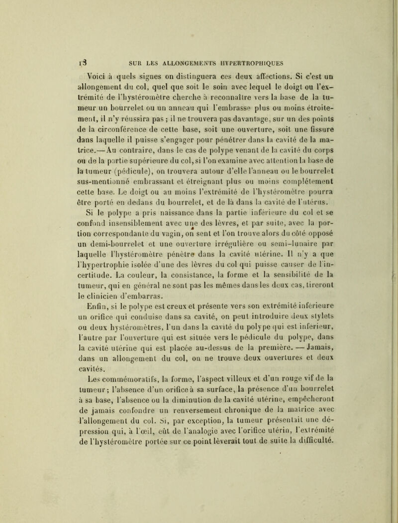 Voici à quels signes on distinguera ces deux affections. Si c’est un allongement du col, quel que soit le soin avec lequel le doigt ou l'ex- trémité de rhystéromèlre cherche à reconnaître vers la hase de la tu- meur un bourrelet ou un anneau qui l’embrasse plus ou moins étroite- ment, il n’y réussira pas ; il ne trouvera pas davantage, sur un des points de la circonférence de cette base, soit une ouverture, soit une fissure dans laquelle il puisse s’engager pour pénétrer dans la cavité de la ma- trice.— Au contraire, dans le cas de polype venant de la cavité du corps ou de la partie supérieure du col, si l’on examine avec attention la base de la tumeur (pédicule), on trouvera autour d’elle l’anneau ou le bourrelet sus-mentionné embrassant et étreignant plus ou moins complètement cette base. Le doigt ou au moins l’extrémité de l’hyslérornètre pourra être porté en dedans du bourrelet, et de là dans la cavité de l’utérus. Si le polype a pris naissance dans la partie inférieure du col et se confond insensiblement avec une des lèvres, et par suite, avec la por- tion correspondante du vagin, on sent et l’on trouve alors du côté opposé un demi-bourrelet et une ouverture irrégulière ou semi-lunaire par laquelle l’hystéromèlre pénètre dans la cavité utérine. Il n’y a que l’hypertrophie isolée d’une des lèvres du col qui puisse causer de l'in- certitude. La couleur, la consistance, la forme et la sensibilité de la tumeur, qui en général ne sont pas les mêmes dans les deux cas, tireront le clinicien d’embarras. Enfin, si le polype est creux et présente vers son extrémité inférieure un orifice qui conduise dans sa cavité, on peut introduire deux stylets ou deux hysléromètres, l’un dans la cavité du polype qui est inférieur, l’autre par l’ouverture qui est située vers le pédicule du polype, dans la cavité utérine qui est placée au-dessus de la première. — Jamais, dans un allongement du col, on ne trouve deux ouvertures et deux cavités. Les commémoratifs, la forme, l’aspect villeux et d’un rouge vif de la tumeur; l’absence d’un orifice à sa surface, la présence d’un bourrelet à sa base, l’absence ou la diminution de la cavité utérine, empêcheront de jamais confondre un renversement chronique de la matrice avec l’allongement du col. Si, par exception, la tumeur présentait une dé- pression qui, à l’œil, eût de l’analogie avec l’orifice utérin, l’extrémité de l’hystéromèlre portée sur ce point lèverait tout de suite la difficulté.