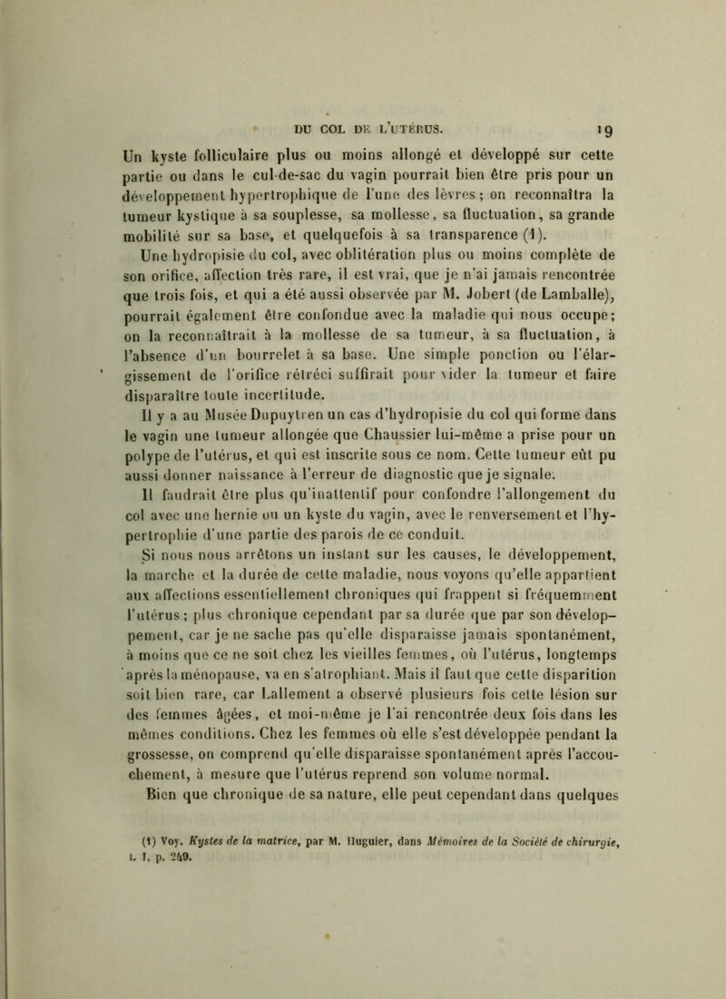>9 Un kyste folliculaire plus ou moins allongé et développé sur cette partie ou dans le cul de-sac du vagin pourrait bien être pris pour un développement hypertrophique de l’une des lèvres ; on reconnaîtra la tumeur kystique à sa souplesse, sa mollesse, sa fluctuation, sa grande mobilité sur sa base, et quelquefois à sa transparence (1). Une bydropisie du col, avec oblitération plus ou moins complète de son orifice, affection très rare, il est vrai, que je n’ai jamais rencontrée que trois fois, et qui a été aussi observée par M. Jobert (de Lamballe), pourrait également être confondue avec la maladie qui nous occupe; on la reconnaîtrait à la mollesse de sa tumeur, à sa fluctuation, à l’absence d’un bourrelet à sa base. Une simple ponction ou l’élar- gissement de l’orifice rétréci suffirait pour vider la tumeur et faire disparaître toute incertitude. Il y a au Musée Dupuylren un cas d’hydropisie du col qui forme dans le vagin une tumeur allongée que Chaussier lui-même a prise pour un polype de l’utérus, et qui est inscrite sous ce nom. Cette tumeur eut pu aussi donner naissance à l’erreur de diagnostic que je signale. Il faudrait être plus qu’inallenlif pour confondre l’allongement du col avec une hernie ou un kyste du vagin, avec le renversement et l’hy- pertrophie d’une partie des parois de ce conduit. Si nous nous arrêtons un instant sur les causes, le développement, la marche et la durée de celte maladie, nous voyons qu’elle appartient aux affections essentiellement chroniques qui frappent si fréquemment l’utérus; plus chronique cependant par sa durée que par son dévelop- pement, car je ne sache pas qu’elle disparaisse jamais spontanément, à moins que ce ne soit chez les vieilles femmes, où l’utérus, longtemps après la ménopause, va en s’atrophiant. Mais il faut que cette disparition soit bien rare, car Laliemenl a observé plusieurs fois celte lésion sur des femmes âgées, et moi-même je l’ai rencontrée deux fois dans les mêmes conditions. Chez les femmes où elle s’est développée pendant la grossesse, on comprend qu elle disparaisse spontanément après l’accou- chement, à mesure que l’utérus reprend son volume normal. Bien que chronique de sa nature, elle peut cependant dans quelques (1) Voy. Kystes de la matrice, par M. lluguier, dans Mémoires de la Société de chirurgie, t. I, p. 2(i9.