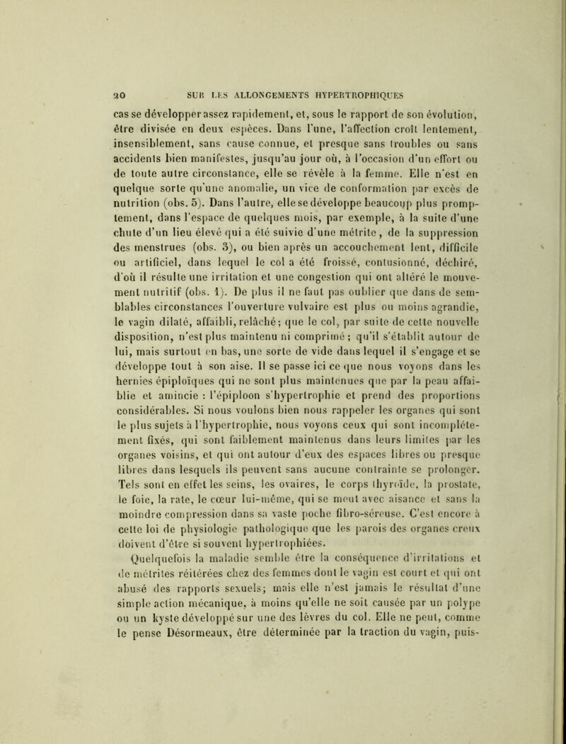 casse développer assez rapidement, et, sous le rapport de son évolution, être divisée en deux espèces. Dans l’une, l’alTeclion croît lentement, insensiblement, sans cause connue, et presque sans (roubles ou sans accidents bien manifestes, jusqu’au jour où, à l'occasion d’un effort ou de toute autre circonstance, elle se révèle à la femme. Elle n’est en quelque sorte qu’une anomalie, un vice de conformation par excès de nutrition (obs. 5). Dans l’autre, elle se développe beaucoup plus promp- tement, dans l’espace de quelques mois, par exemple, à la suite d’une chute d’un lieu élevé qui a été suivie d’une mélrite , de la suppression des menstrues (obs. 3), ou bien après un accouchement lent, difficile ou artificiel, dans lequel le col a été froissé, contusionné, déchiré, d’où il résulte une irritation et une congestion qui ont altéré le mouve- ment nutritif (obs. 1). De plus il ne faut pas oublier que dans de sem- blables circonstances l’ouverture vulvaire est plus ou moins agrandie, le vagin dilaté, affaibli,relâché; que le col, par suite de celle nouvelle disposition, n’est plus maintenu ni comprimé; qu’il s’établit autour de lui, mais surtout en bas, une sorte de vide dans lequel il s’engage et se développe tout à son aise. Il se passe ici ce que nous voyons dans les hernies épiploïques qui ne sont plus maintenues que par la peau affai- blie et amincie : l’épiploon s’hyperlrophie et prend des proportions considérables. Si nous voulons bien nous rappeler les organes qui sont le plus sujets à l’hypertrophie, nous voyons ceux qui sont incomplète- ment fixés, qui sont faiblement maintenus dans leurs limites par les organes voisins, et qui ont autour d’eux des espaces libres ou presque libres dans lesquels ils peuvent sans aucune contrainte se prolonger. Tels sont en effet les seins, les ovaires, le corps thyroïde, la prostate, le foie, la rate, le cœur lui-même, qui se meut avec aisance et sans la moindre compression dans sa vaste poche fibro-séreuse. C’est encore à cette loi de physiologie pathologique que les parois des organes creux doivent d’être si souvent hypertrophiées. Quelquefois la maladie semble être la conséquence d’irritations et de mélriles réitérées chez des femmes dont le vagin est court et qui ont abusé des rapports sexuels; mais elle n’est jamais le résultat d’une simple action mécanique, à moins qu’elle ne soit causée par un polype ou un kyste développé sur une des lèvres du col. Elle ne peut, comme le pense Désormeaux, être déterminée par la traction du vagin, puis-
