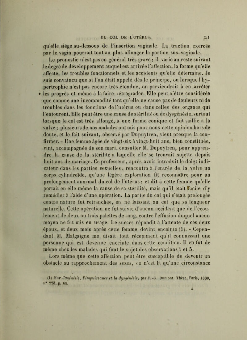 qu’elle siège au-dessous de l’insertion vaginale. La traction exercée par le vagin pourrait tout au plus allonger la porlion sus-vaginale. Le pronostic n’est pas en généra! très grave; il varie au reste suivant le degré de développement auquel est arrivée l’affection, la forme qu’elle affecte, les troubles fonctionnels et les accidents quelle détermine. Je suis convaincu que si l’on était appelé dès le principe, ou lorsque l’hy- pertrophie n’est pas encore très étendue, on parviendrait à en arrêter • les progrès et même à la faire rétrograder. Elle peut n’ètre considérée que comme une incommodité tant qu’elle ne cause pas de douleurs ni de troubles dans les fonctions de l’utérus ou dans celles des organes qui l’entourent. Elle peut être une cause de stérilité ou de dysgénésie, surtout lorsque le col est très allongé, a une forme conique et fait saillie à la vulve ; plusieursde nos malades ont mis pour nous celle opinion hors de doute, et le fait suivant, observé par Dupuytren, vient presque la con- firmer. « Une femme âgée de vingt-six à vingt-huit ans, bien constituée, vint, accompagnée de son mari, consulter M. Dupuytren, pour appren- dre la cause de la stérilité à laquelle elle se trouvait sujette depuis huit ans de mariage. Ce professeur, après avoir introduit le doigt indi- cateur dans les parties sexuelles, rencontra à l’entrée de la vulve un corps cylindroïde, qu’une légère exploration fit reconnaître pour un prolongement anormal du col de l’utérus ; et dit à celte femme qu’elle portait en elle-même la cause de sa stérilité, mais qu’il était facile d’y remédier à l’aide d’une opération. La partie du col qui s’était prolongée contre nature fut retranchée, en ne laissant au col que sa longueur naturelle. Cette opération ne fut suivie d’aucun accident que de l’écou- lement de deux ou trois palettes de sang, contre l’effusion duquel aucun moyen ne fut mis en usage. Le succès répondit à l’attente de ces deux époux, et deux mois après celle femme devint enceinte (1). » Cepen- dant i\l. Malgaigne me disait tout récemment qu’il connaissait une personne qui est devenue enceinte dans cette condition. 11 en fut de même chez les malades qui font le sujet des observations 1 et 5. Lors même que cette affection peut être susceptible de devenir un obstacle au rapprochement des sexes, ce n’est là qu’une circonstance (1) Sur l’agénésie, l'impuissance et la dxjsgénésie, par F.-G. Dumont. Thèse, Paris, 1830, u* 223, p. 68. U