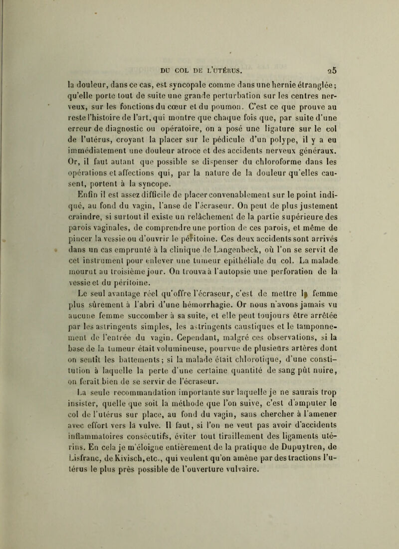 la douleur, dans ce cas, est syncopale comme dans une hernie étranglée ; qu’elle porte tout de suite une grande perturbation sur les centres ner- veux, sur les fonctions du cœur et du poumon. C’est ce que prouve au reste l’histoire de l’art, qui montre que chaque fois que, par suite d’une erreur de diagnostic ou opératoire, on a posé une ligature sur le col de l’utérus, croyant la placer sur le pédicule d’un polype, il y a eu immédiatement une douleur atroce et des accidents nerveux généraux. Or, il faut autant que possible se dispenser du chloroforme dans les opérations et affections qui, par la nature de la douleur qu'elles cau- sent, portent à la syncope. Enfin il est assez difficile de placer convenablement sur le point indi- qué, au fond du vagin, l’anse de l’ecraseur. On peut de plus justement craindre, si surtout il existe un relâchement de la partie supérieure des parois vaginales, de comprendre une portion de ces parois, et même de pincer la vessie ou d’ouvrir le péritoine. Ces deux accidents sont arrivés dans un cas emprunté à la clinique de Langenbeck, où l’on se servit de cet instrument pour enlever une tumeur epithéliale du col. La malade mourut au troisième jour. On trouva à l’autopsie une perforation de la vessie et du péritoine. Le seul avantage réel qu’offre l’écraseur, c’est de mettre 1| femme plus sûrement à l’abri d’une hémorrhagie. Or nous n'avons jamais vu aucune femme succomber à sa suite, et elle peut toujours être arrêtée par les astringents simples, les astringents caustiques et le tamponne- ment de l’entrée du vagin. Cependant, malgré ces observations, si la base de la tumeur était volumineuse, pourvue de plusieurs artères dont on sentît les battements; si la malade était chlorotique, d’une consti- tution à laquelle la perte d’une certaine quantité de sang pût nuire, on ferait bien de se servir de l’écraseur. La seule recommandation importante sur laquelle je ne saurais trop insister, quelle que soit la méthode que l’on suive, c’est d’amputer le col de l’utérus sur place, au fond du vagin, sans chercher à l’amener avec effort vers la vulve. Il faut, si l’on ne veut pas avoir d’accidents inflammatoires consécutifs, éviter tout tiraillement des ligaments uté- rins. En cela je m’éloigne entièrement de la pratique de Dupuytren, de Lisfranc, de Kivisch.etc., qui veulent qu’on amène par des tractions l’u- térus le plus près possible de l’ouverture vulvaire.