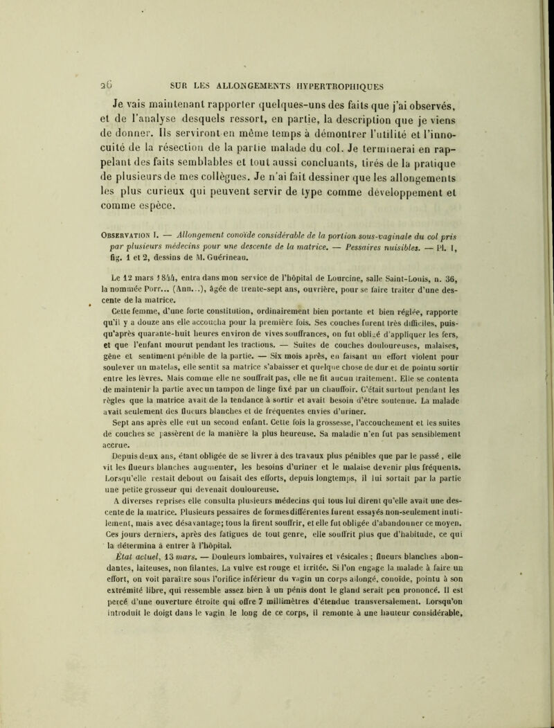 Je vais maintenant rapporter quelques-uns des faits que j’ai observés, et de l’analyse desquels ressort, en partie, la description que je viens de donner. Ils serviront en même temps à démontrer l’utilité et l’inno- cuité de la résection de la partie malade du col. Je terminerai en rap- pelant des faits semblables et tout aussi concluants, tirés de la pratique de plusieurs de mes collègues. Je n’ai fait dessiner que les allongements les plus curieux qui peuvent servir de type comme développement et comme espèce. Observation I. — Allongement conoïde considérable de la portion sous-vaginale du col pris par plusieurs médecins pour une descente de la matrice. — Pessaires nuisibles. — PI. I, fig. 1 et 2, dessins de M. Guérineau. Le 12 mars J844, entra dans mon service de l’hôpital de Lourcine, salle Saint-Louis, n. 36, la nommée Porr... (Ann...), âgée de trente-sept ans, ouvrière, pour se l'aire traiter d’une des- cente de la matrice. Celte femme, d’une forte constitution, ordinairement bien portante et bien réglée, rapporte qu’il y a douze ans elle accoucha pour la première fois. Ses couches furent très difficiles, puis- qu’après quarante-huit heures environ de vives souffrances, on fut obligé d’appliquer les fers, et que l’enfant mourut pendant les tractions. — Suites de couches douloureuses, malaises, gêne et sentiment pénible de la partie. — Six mois après, en faisant un effort violent pour soulever un matelas, elle sentit sa matrice s’abaisser et quelque chose de dur et de pointu sortir entre les lèvres. Mais comme elle ne souffrait pas, elle ne fil aucun iraitement. Elle se contenta de maintenir la partie avec un tampon de linge fixé par un chauffoir. C’était surtout pendant les règles que la matrice avait de la tendance à sortir et avait besoin d’être soutenue. La malade avait seulement des flueurs blanches et de fréquentes envies d’uriner. Sept ans après elle eut un second enfant. Cette fois la grossesse, l’accouchement et les suites de couches se passèrent de la manière la plus heureuse. Sa maladie n’en fut pas sensiblement accrue. Depuis deux ans, étant obligée de se livrer à des travaux plus pénibles que par le passé , elle vit les flueurs blanches augmenter, les besoins d’uriner et le malaise devenir plus fréquents. Lorsqu’elle restait debout ou faisait des efforts, depuis longtemps, il lui sortait par la partie une petite grosseur qui devenait douloureuse. A diverses reprises elle consulta plusieurs médecins qui tous lui dirent qu’elle avait une des- cente de la matrice. Plusieurs pessaires de formes différentes furent essayés non-seulement inuti- lement, mais avec désavantage; tous la firent souffrir, et elle fut obligée d’abandonner ce moyen. Ces jours derniers, après des fatigues de tout genre, elle souffrit plus que d’habitude, ce qui la détermina à entrer à l’hôpital. État actuel, 13 mars. — Douleurs lombaires, vulvaires et vésicales ; flueurs blanches abon- dantes, laiteuses, non filantes. La vulve est rouge et irritée. Si l’on engage la malade à faire un effort, on voit paraître sous l’orifice inférieur du vagin un corps allongé, conoïde, pointu à son extrémité libre, qui ressemble assez bien à un pénis dont le gland serait peu prononcé. Il est percé d’une ouverture étroite qui offre 7 millimètres d’étendue transversalement. Lorsqu’on introduit le doigt dans le vagin le long de ce corps, il remonte à une hauteur considérable.