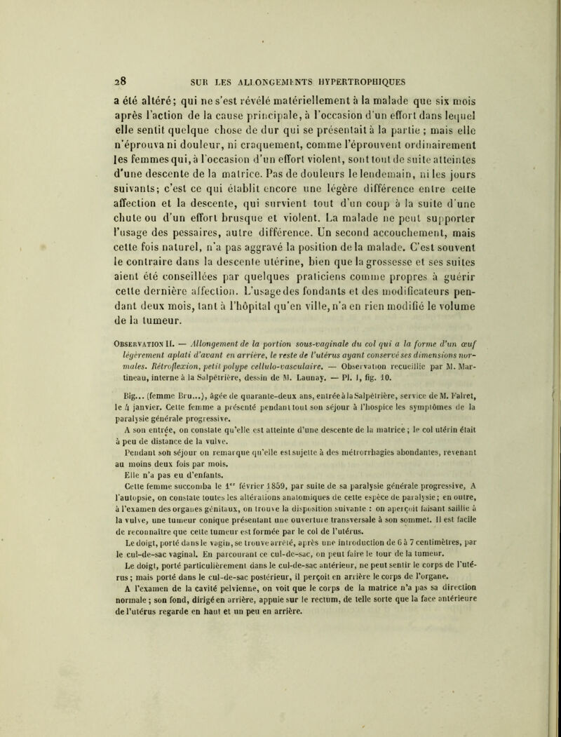 a élé altéré ; qui ne s’est révélé matériellement à la malade que six mois après l’action de la cause principale, à l’occasion d’un effort dans lequel elle sentit quelque chose de dur qui se présentait à la partie ; mais elle n’éprouva ni douleur, ni craquement, comme l’éprouvent ordinairement les femmes qui, à l’occasion d’un effort violent, sont tout de suite atteintes d'une descente de la matrice. Pas de douleurs le lendemain, ni les jours suivants; c’est ce qui établit encore une légère différence entre celle affection et la descente, qui survient tout d’un coup à la suite d’une chute ou d’un effort brusque et violent. La malade ne peut supporter l’usage des pessaires, autre différence. Un second accouchement, mais cette fois naturel, n’a pas aggravé la position delà malade. C’est souvent le contraire dans la descente utérine, bien que la grossesse et ses suites aient été conseillées par quelques praticiens comme propres à guérir cette dernière affection. L’usage des fondants et des modificateurs pen- dant deux mois, tant à l’hôpital qu’en ville, n’a en rien modifié le volume de la tumeur. Observation IL — Allongement de la portion sous-vaginale du col qui a la forme d’un œuf légèrement aplati d’avant en arrière, le reste de l’utérus ayant conservé ses dimensions nor- males. Rétro flexion, petit polype cellulo-vasculaire. — Observation recueillie par M. Mar- tineau, interne à la Salpêtrière, dessin de M. Launay. — PL 1, fig. 10. Big... (femme Bru...), âgée de quarante-deux ans, entrée à la Salpêtrière, service deM. Falret, le k janvier. Celle femme a présenté pendant tout son séjour à l’hospice les symptômes de la paralysie générale progressive. A son entrée, on constate qu’elle est atteinte d’une descente de la matrice ; le col utérin était à peu de distance de la vulve. Pendant son séjour on remarque qu’elle est sujette à des métrorrhagies abondantes, revenant au moins deux fois par mois. Elle n’a pas eu d’enfants. Celte femme succomba le 1 février 1859, par suite de sa paralysie générale progressive, A l’autopsie, on constate toutes les altérations anatomiques de cette espèce de paralysie; en outre, à l’examen des organes génitaux, on trouve la disposition suivante : on aperçoit faisant saillie à la vulve, une tumeur conique présentant une ouverture transversale à son sommet. H est facile de reconnaître que celte tumeur est formée par le col de l’utérus. Le doigt, porté dans le vagin, se trouve arrêté, après une introduction de 6 à 7 centimètres, par le cul-de-sac vaginal. En parcourant ce cul-de-sac, on peut faire le tour de la tumeur. Le doigt, porté particulièrement dans le cul-de-sac antérieur, ne peut sentir le corps de l’uté- rus ; mais porté dans le cul-de-sac postérieur, il perçoit en arrière le corps de l’organe. A l’examen de la cavité pelvienne, on voit que le corps de la matrice n’a pas sa direction normale ; son fond, dirigé en arrière, appuie sur le rectum, de telle sorte que la face antérieure de l’utérus regarde en haut et un peu en arrière.