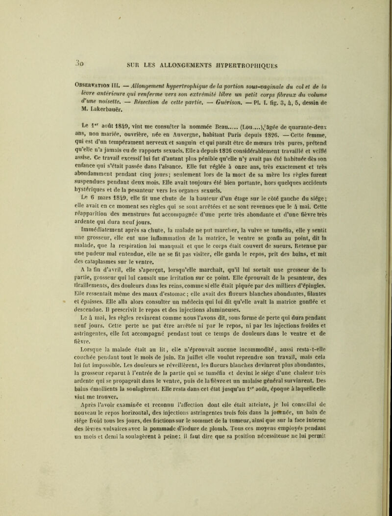 Observation III. — Allongement hypertrophigue de la portion sous-vaginale du col et de la lèvre antérieure qui renferme vers son extrémité libre un petit corps fibreux du volume d'une noisette. — Résection de cette partie. — Guérison. — PI. I. fig. 3, 4, 5, dessin de M. Lakerbauër. Le 1er août 1849, vint me consulter la nommée Beau (Lou....),'3gée de quarante-deux ans, non mariée, ouvrière, née en Auvergne, habitant Paris depuis 1826. —Cette femme, qui est d’un tempérament nerveux et sanguin et qui paraît être de mœurs très pures, prétend qu’elle n’a jamais eu de rapports sexuels. Elle a depuis 1826 considérablement travaillé et veillé assise. Ce travail excessif lui fut d’autant plus pénible qu’elle n’y avait pas été habituée dès son enfance qui s’était passée dans l’aisance. Elle fut réglée à onze ans, très exactement et très abondamment pendant cinq jours; seulement lors de la mort de sa mère les règles furent suspendues pendant deux mois. Elle avait toujours été bien portante, hors quelques accidents hystériques et de la pesanteur vers les organes sexuels. Le 6 mars 1849, elle fit une chute de la hauteur d’un étage sur le côté gauche du siège; elle avait en ce moment ses règles qui se sont arrêtées et ne sont revenues que le 4 mai. Cette réapparition des menstrues fut accompagnée d’une perte très abondante et d’une fièvre très ardente qui dura neuf jours. Immédiatement après sa chute, la malade ne put marcher, la vulve se tuméfia, elle y sentit une grosseur, elle eut une inflammation de la matrice, le ventre se gonfla au point, dit la malade, que la respiration lui manquait et que le corps était couvert de sueurs. Retenue par une pudeur mal entendue, elle ne se fit pas visiter, elle garda le repos, prit des bains, et mit des cataplasmes sur le ventre. A la fin d’avril, elle s’aperçut, lorsqu’elle marchait, qu’il lui sortait une grosseur de la partie, grosseur qui lui causait une irritation sur ce point. Elle éprouvait de la pesanteur, des tiraillements, des douleurs dans les reins, comme si elle était piquée par des milliers d’épingles. Elle ressentait même des maux d’estomac; elle avait des flueurs blanches abondantes, filantes et épaisses. Elle alla alors consulter un médecin qui lui dit qu’elle avait la matrice gonflée et descendue. Il prescrivit le repos et des injections alumineuses. Le 4 mai, les règles revinrent comme nous l’avons dit, sous forme de perte qui dura pendant neuf jours. Cette perte ne put être arrêtée ni par le repos, ni par les injections froides et astringentes, elle fut accompagné pendant tout ce temps de douleurs dans le ventre et de fièvre. Lorsque la malade était au lit, elle n’éprouvait aucune incommodité, aussi resta-t-elle couchée pendant tout le mois de juin. En juillet elle voulut reprendre son travail, mais cela lui fut impossible. Les douleurs se réveillèrent, les flueurs blanches devinrent plus abondantes, la grosseur reparut à l’entrée de la partie qui se tuméfia et devint le siège d’une chaleur très ardente qui se propageait dans le ventre, puis de la fièvre et un malaise général survinrent. Des bains émollients la soulagèrent. Elle resta dans cet état jusqu’au 1er août, époque à laquelle elle vint me trouver. Après l’avoir examinée et reconnu I’affeclion dont elle était atteinte, je lui conseillai de nouveau le repos horizontal, des injections astringentes trois fois dans la joffrnée, un bain de siège froid tous les jours, des frictions sur le sommet de la tumeur, ainsi que sur la face interne des lèvies vulvaires avec la pommade d’iodure de plomb. Tous ces moyens employés pendant un mois et demi la soulagèrent à peine: il faut dire que sa position nécessiteuse ne lui permit