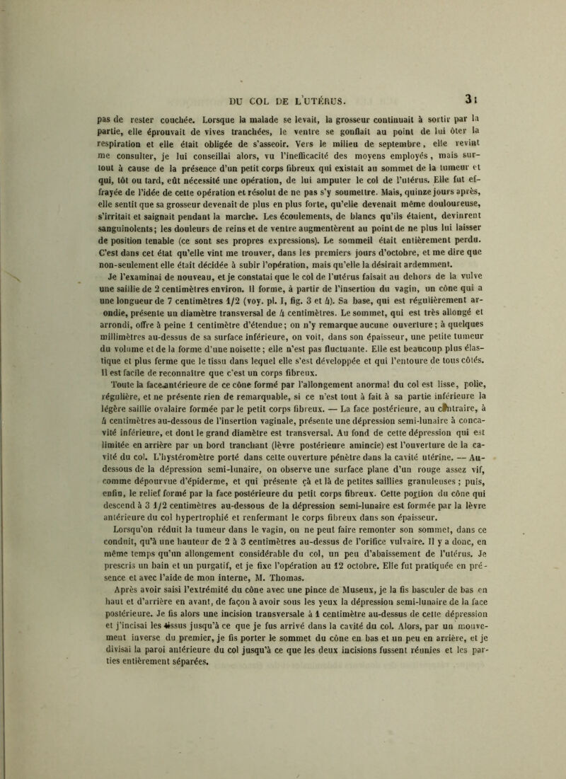 pas de rester couchée. Lorsque la malade se levait, la grosseur coutiuuait à sortir par la partie, elle éprouvait de vives tranchées, le ventre se gonflait au point de lui ôter la respiration et elle était obligée de s’asseoir. Vers le milieu de septembre, elle revint me consulter, je lui conseillai alors, vu l’inefficacité des moyens employés, mais sur- tout à cause de la présence, d’un petit corps fibreux qui existait au sommet de la tumeur et qui, tôt ou tard, eût nécessité une opération, de lui amputer le col de l’utérus. Elle fut ef- frayée de l’idée de cette opération et résolut de ne pas s’y soumettre. Mais, quinze jours apres, elle sentit que sa grosseur devenait de plus en plus forte, qu’elle devenait même douloureuse, s’irritait et saignait pendant la marche. Les écoulements, de blancs qu’ils étaient, devinrent sanguinolents; les douleurs de reinset de ventre augmentèrent au point de ne plus lui laisser de position tenable (ce sont ses propres expressions). Le sommeil était entièrement perdu. C’est dans cet état qu’elle vint me trouver, dans les premiers jours d’octobre, et me dire que non-seulement elle était décidée à subir l’opération, mais qu’elle la désirait ardemment. Je l’examinai de nouveau, et je constatai que le col de l’utérus faisait au dehors de la vulve une saillie de 2 centimètres environ. Il forme, à partir de l’insertion du vagin, un cône qui a une longueur de 7 centimètres 1/2 (voy. pl. I, fig. 3 et Zi). Sa base, qui est régulièrement ar- ondie, présente un diamètre transversal de Ix centimètres. Le sommet, qui est très allongé et arrondi, offre à peine 1 centimètre d’étendue; on n’y remarque aucune ouverture; à quelques millimètres au-dessus de sa surface inférieure, on voit, dans son épaisseur, une petite tumeur du volume et de la forme d’une noisette ; elle n’est pas fluctuante. Elle est beaucoup plus élas- tique et plus ferme que le tissu dans lequel elle s’est développée et qui l’entoure de tous côtés. Il est facile de reconnaître que c’est un corps fibreux. Toute la facejmtérieure de ce cône formé par l’allongement anormal du col est lisse, polie, régulière, et ne présente rien de remarquable, si ce n’est tout à fait à sa partie inférieure la légère saillie ovalaire formée par le petit corps fibreux. — La face postérieure, au cflitraire, à U centimètres au-dessous de l’insertion vaginale, présente une dépression semi-lunaire à conca- vité inférieure, et dont le grand diamètre est transversal. Au fond de cette dépression qui est limitée en arrière par un bord tranchant (lèvre postérieure amincie) est l’ouverture de la ca- vité du col. L’hystéromètre porté dans cette ouverture pénètre dans la cavité utérine. — Au- dessous de la dépression semi-lunaire, on observe une surface plane d’un rouge assez vif, comme dépourvue d’épiderme, et qui présente çà et là de petites saillies granuleuses ; puis, enfin, le relief formé par la face postérieure du petit corps fibreux. Cette pojfion du cône qui descend à 3 1/2 centimètres au-dessous de la dépression semi-lunaire est formée par la lèvre antérieure du col hypertrophié et renfermant le corps fibreux dans son épaisseur. Lorsqu’on réduit la tumeur dans le vagin, on ne peut faire remonter son sommet, dans ce conduit, qu’à une hauteur de 2 à 3 centimètres au-dessus de l’orifice vulvaire. Il y a donc, en même temps qu’un allongement considérable du col, un peu d’abaissement de l’utérus. Je prescris un bain et un purgatif, et je fixe l’opération au 12 octobre. Elle fut pratiquée en pré- sence et avec l’aide de mon interne, M. Thomas. Après avoir saisi l’extrémité du cône avec une pince de Museux, je la fis basculer de bas en haut et d’arrière en avant, de façon à avoir sous les yeux la dépression semi-lunaire de la face postérieure. Je fis alors une incision transversale à 1 centimètre au-dessus de cette dépression et j’incisai les 4»ssus jusqu’à ce que je fus arrivé dans la cavité du col. Alors, par un mouve- ment inverse du premier, je fis porter le sommet du cône en bas et un peu en arrière, et je divisai la paroi antérieure du col jusqu’à ce que les deux incisions fussent réunies et les par- ties entièrement séparées.