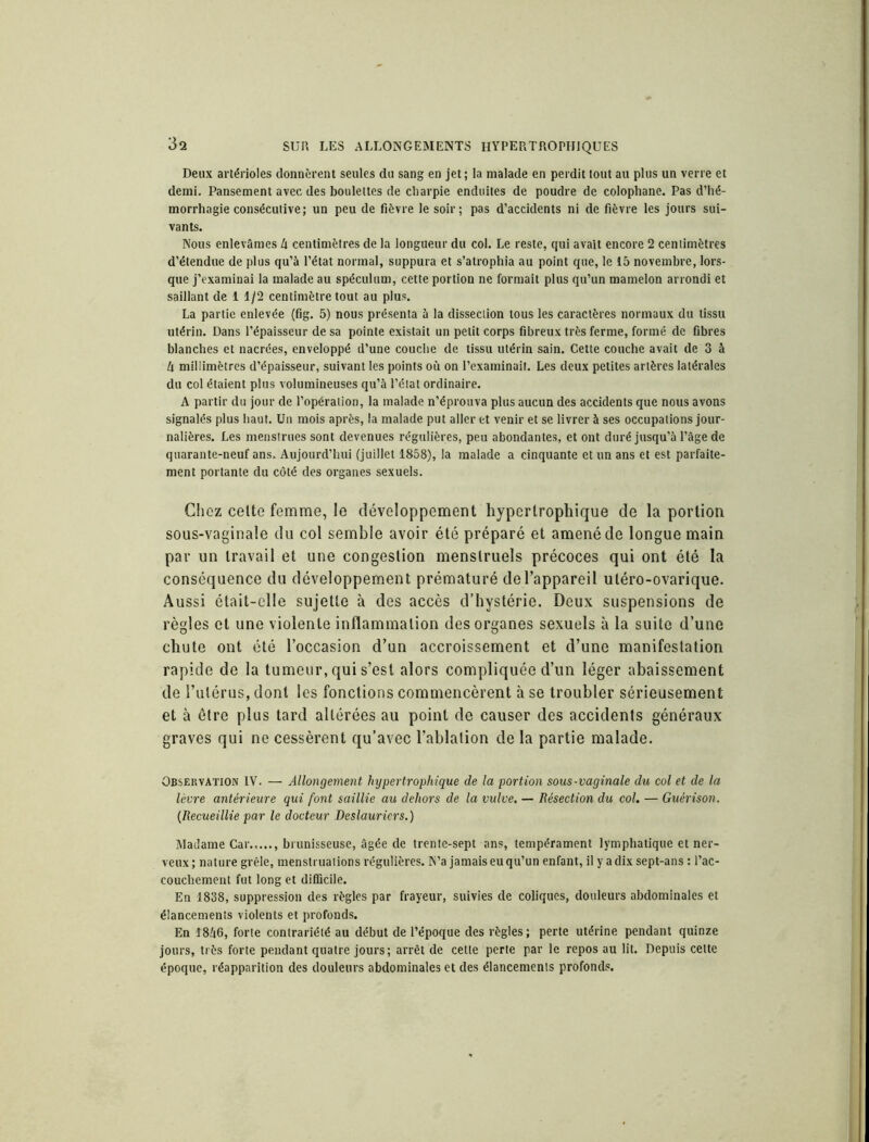 Deux artérioles donnèrent seules du sang en jet; la malade en perdit tout au plus un verre et demi. Pansement avec des boulettes de charpie enduites de poudre de colophane. Pas d’hé- morrhagie consécutive; un peu de fièvre le soir; pas d’accidents ni de fièvre les jours sui- vants. Nous enlevâmes h centimètres de la longueur du col. Le reste, qui avait encore 2 centimètres d’étendue de plus qu’à l’état normal, suppura et s’atrophia au point que, le 15 novembre, lors- que j’examinai la malade au spéculum, cette portion ne formait plus qu’un mamelon arrondi et saillant de 1 1/2 centimètre tout au plus. La partie enlevée (fig. 5) nous présenta à la dissection tous les caractères normaux du tissu utérin. Dans l’épaisseur de sa pointe existait un petit corps fibreux très ferme, formé de fibres blanches et nacrées, enveloppé d’une couche de tissu utérin sain. Cette couche avait de 3 à h millimètres d’épaisseur, suivant les points où on l’examinait. Les deux petites artères latérales du col étaient plus volumineuses qu’à l’état ordinaire. A partir du jour de l’opération, la malade n’éprouva plus aucun des accidents que nous avons signalés plus haut. Un mois après, la malade put aller et venir et se livrer à ses occupations jour- nalières. Les menstrues sont devenues régulières, peu abondantes, et ont duré jusqu’à l’âge de quarante-neuf ans. Aujourd’hui (juillet 1858), la malade a cinquante et un ans et est parfaite- ment portante du côté des organes sexuels. Citez celte femme, le développement hypertrophique de la portion sous-vaginale du col semble avoir été préparé et amené de longue main par un travail et une congestion menstruels précoces qui ont été la conséquence du développement prématuré de l’appareil utéro-ovarique. Aussi était-elle sujette à des accès d’hystérie. Deux suspensions de règles et une violente inflammation des organes sexuels à la suite d’une chute ont été l’occasion d’un accroissement et d’une manifestation rapide de la tumeur, qui s’est alors compliquée d’un léger abaissement de l’utérus, dont les fonctions commencèrent à se troubler sérieusement et à être plus tard altérées au point de causer des accidents généraux graves qui ne cessèrent qu’avec l’ablation de la partie malade. Observation IV. — Allongement hypertrophique de la portion sous-vaginale du col et de la lèvre antérieure qui font saillie au dehors de la vulve. — Résection du col. — Guérison. (Recueillie par le docteur Deslauriers.) Madame Car , brunisseuse, âgée de trente-sept ans, tempérament lymphatique et ner- veux; nature grêle, menstruations régulières. N’a jamais eu qu’un enfant, il y a dix sept-ans : l’ac- couchement fut long et difficile. En 1838, suppression des règles par frayeur, suivies de coliques, douleurs abdominales et élancements violents et profonds. En 18Ù6, forte contrariété au début de l’époque des règles; perte utérine pendant quinze jours, très forte pendant quatre jours; arrêt de cette perte par le repos au lit. Depuis celte époque, réapparition des douleurs abdominales et des élancements profonds.