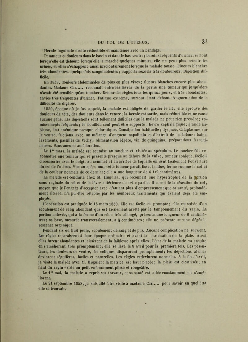 Hernie inguinale droite réductible et maintenue avec un bandage. Pesanteur et douleurs dans le bassin et dans le bas-ventre ; besoins fréquenls d’uriner, surtout lorsqu’elle est debout; lorsqu’elle a marché quelques minutes, elle ne peut plus retenir les urines, et elles s’échappent aussi involontairement lorsque la malade tousse. Flueurs blanches très abondantes, quelquefois sanguinolentes; rapports sexuels très douloureux. Digestion dif- ficile. En 18A8, douleurs abdominales de plus en plus vives; flueurs blanches encore plus abon- dantes. Madame Car reconnaît entre les lèvres de la partie une tumeur qui jusqu’alors n’avait été sensible qu’au toucher. Retour des règles tous les quinze jours, et très abondantes ; envies très fréquentes d’uriner. Fatigue extrême, surtout étant debout. Augmentation de la difficulté de digérer. 1850, époque où je fus appelé, la malade est obligée de garder le lit; elle éprouve des douleurs de tête, des douleurs dans le ventre; la hernie est sortie, mais réductible et ne cause aucune gêne. Les digestions sont tellement difficiles que la malade ne peut rien prendre; vo- missements fréquents; le bouillon seul peut être supporté; fièvre céphalalgique; grande fai- blesse, état anémique presque chlorotique. Constipation habituelle ; dyspnée. Cataplasmes sur le ventre, frictions avec un mélange d’onguent napolitain et d’extrait de belladone ; bains, lavements, pastilles de Vichy ; alimentation légère, vin de quinquina, préparations ferrugi- neuses. Sans aucune amélioration. Le 1 mars, la malade est soumise au toucher et visitée au spéculum. Le toucher fait re- connaître une tumeur qui se présente presque au dehors de la vulve, tumeur conique, facile à circonscrire avec le doigt, au sommet et en arrière de laquelle on sent facilement l’ouverture du col de l’utérus. Vue au spéculum, cette tumeur paraît lisse, tendue, ferme comme le col et de la couleur normale de ce dernier; elle a une longueur de 6 1/2 centimètres. La malade est conduite chez M. Huguier, qui reconnaît une hypertrophie de la gortion sous-vaginale du col et de la lèvre antérieure de cette partie. 11 conseille la résection du col, moyen que je l’engage d’accepter avec d’autant plus d’empressement que sa santé, profondé- ment altérée, n’a pu être rétablie par les nombreux traitements qui avaient déjà été em- ployés. L’opération est pratiquée le 15 mars 1850. Elle est facile et prompte ; elle est suivie d’un écoulement de sang abondant qui est facilement arrêté par le tamponnement du vagin. La portion enlevée, qui a la forme d’un cône très allongé, présente une longueur de 6 centimè- tres; sa base, mesurée transversalement, a ù centimètres; elle ne présente aucune dégéné- rescence organique. Pendant six ou huit jours, écoulement de sang et de pus. Aucune complication ne survient. Les règles reparaissent à leur époque ordinaire et avant la cicatrisation de la plaie. Aussi elles furent abondantes et laissèrent de la faiblesse après elles; l’état de la malade va ensuite en s’améliorant très promptement; elle se lève le 8 avril pour la première fois. Les pesan- teurs, les douleurs de ventre, les coliques disparurent promptement; les déjections alvines devinrent régulières, faciles et naturelles. Les règles redevinrent normales. A la fin d’avril, je visite la malade avec M. Huguier: la matrice est haut placée; la plaie est cicatrisée; en haut du vagin existe un petit enfoncement plissé et rougeâtre. Le 1*' mai, la malade a repris ses travaux, et sa santé est allée constamment en s’amé- liorant. Le 21 septembre 1858, je suis allé faire visite à madame Car pour savoir en quel état elle se trouvait.