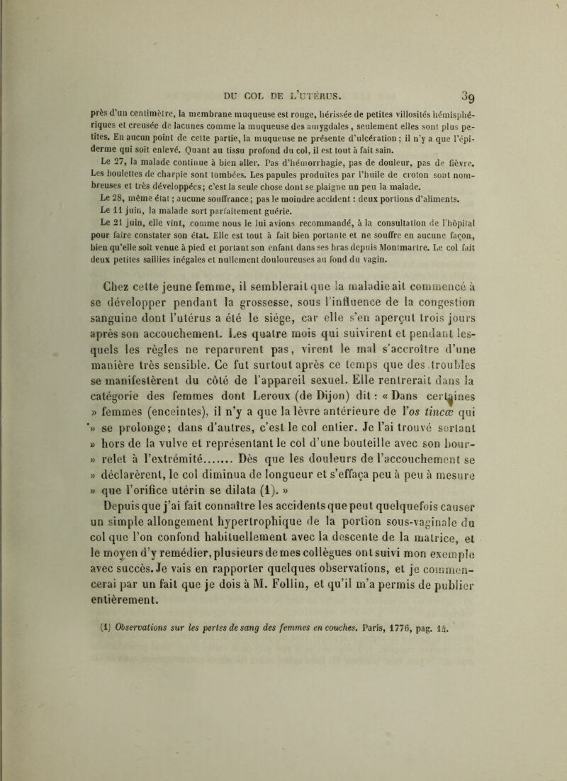 près d’un centimètre, la membrane muqueuse est rouge, hérissée de petites villosités hémisphé- riques et creusée de lacunes comme la muqueuse des amygdales, seulement elles sont plus pe- tites. En aucun point de celte partie, la muqueuse ne présente d’ulcération ; il n’y a que l’épi- derme qui soit enlevé. Quant au tissu profond du col, il est tout à fait sain. Le 27, la malade continue à bien aller. Pas d’hémorrhagie, pas de douleur, pas de fièvre. Les boulettes de charpie sont tombées. Les papules produites par l’huile de croton sont nom- breuses et très développées; c’est la seule chose dont se plaigne un peu la malade. Le 28, même état ; aucune souffrance ; pas le moindre accident : deux portions d’aliments. Le 11 juin, la malade sort parfaitement guérie. Le 21 juin, elle vint, comme nous le lui avions recommandé, à la consultation de l’hôpital pour faire constater son état. Elle est tout à fait bien portante et ne souffre en aucune façon, bien qu’elle soit venue à pied et portant son enfant dans ses bras depuis Montmartre. Le col fait deux petites saillies inégales et nullement douloureuses au fond du vagin. Chez cette jeune femme, il semblerait que la maladieait commencé k se développer pendant la grossesse, sous l’influence de la congestion sanguine dont l’utérus a été le siège, car elle s’en aperçut trois jours après son accouchement. Les quatre mois qui suivirent et pendant les- quels les règles ne reparurent pas, virent le mal s’accroître d’une manière très sensible. Ce fut surtout après ce temps que des ,troubles se manifestèrent du côté de l’appareil sexuel. Elle rentrerait dans la catégorie des femmes dont Leroux (de Dijon) dit : « Dans certaines » femmes (enceintes), il n’y a que la lèvre antérieure de l’os tincæ qui ’» se prolonge; dans d’autres, c’est le col entier. Je l’ai trouvé sortant » hors de la vulve et représentant le col d’une bouteille avec son bour- » relet à l’extrémité Dès que les douleurs de l’accouchement se » déclarèrent, le col diminua de longueur et s’effaça peu k peu à mesure » que l’orifice utérin se dilata (1). » Depuis que j’ai fait connaître les accidents que peut quelquefois causer un simple allongement hypertrophique de la portion sous-vaginale du col que l’on confond habituellement avec la descente de la matrice, et le moyen d’y remédier, plusieurs de mes collègues ont suivi mon exemple avec succès. Je vais en rapporter quelques observations, et je commen- cerai par un fait que je dois k M. Follin, et qu’il m’a permis de publier entièrement. (1) Observations sur les pertes de sang des femmes en couches. Paris, 1776, pag. l/i.