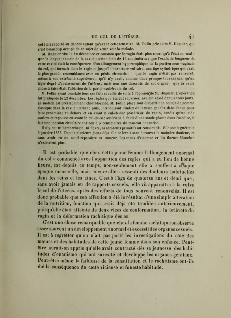 col était reporté au dehors autant qu'avant celte tentative. M. Follin prie alors M. Huguier, qui s’est beaucoup occupé de ce sujet de venir voir la malade. M. Huguier vint le 10 décembre et constata que le vagin était plus court qu’à l’état normal ; que la longueur totale de la cavité utérine était de 13 centimètres ; que l’excès de longueur de cette cavité était la conséquence d’un allongement hypertrophique de la portion sous vaginale du col, qui formait dans le vagin et jusqu’à l’ouverture vulvaire, une tige cylindrique qui avait la plus grande ressemblance avec un pénis circoncis ; — que le vagin n’était pas renversé, même à son extrémité supérieure ; qu’il n’y avait, comme dans presque tous ces cas, qu’un léger degré d’abaissement de l’utérus, mais non une descente de cet organe ; que la seule chose à faire était l’ablation de la partie exubérante du col. M. Follin ayant constaté tous ces faits se rallie de suite à l’opinionjde M. Huguier. L’opération fut pratiquée le 12 décembre. Les règles qui étaient reparues, avaient cessé depuis trois jours. La malade est préalablement chloroformée. M. Follin place tout d’abord une bougie de gomme élastique dans la cavité utérine ; puis, introduisant l’index de la main gauche dans l’anus pour faire proéminer au dehors et en avant le cul-de-sac postérieur du vagin, tandis qu'un aide soulève et repousse en avant le cul-de-sac antérieur à l’aide d’une sonde placée dans l’urèthre, il fait une incision circulaire environ à 3 centimètres du museau de tanche. Il n’y eut ni hémorrhagie, ni fièvre, ni accidents primitifs ou consécutifs. Elle sortit guérie le U janvier 1855. Depuis plusieurs jours déjà elle se levait sans éprouver la moindre douleur, et sans avoir vu ou senti reparaître sa tumeur. Les maux d’estomac et les flueurs blanches n’existaient plus. Il est probable que chez cette jeune femme l’allongement anormal du col a commencé avec l'apparition des règles qui a eu lieu de bonne heure, car depuis ce temps, non-seulement elle a souffert à chaque époque mensuelle, mais encore elle a ressenti des douleurs habituelles dans les reins et les aines. C’est à l’âge de quatorze ans et demi que, sans avoir jamais eu de rapports sexuels, elle vit apparaître à la vulve le col de l’utérus, après des efforts de toux souvent renouvelés. Il est donc probable que son affection a été le résultat d’une simple altération de la nutrition, fonction qui avait déjà été troublée antérieurement, puisqu’elle était atteinte de deux vices de conformation, la brièveté du vagin et la déformation rachitique des os. C’est une chose remarquable que chez la femme rachitique on observe assez souvent un développement anormal et excessif des organes sexuels. Il est à regretter qu’on n’ait pas porté les investigations du côté des mœurs et des habitudes de cette jeune femme dans son enfance. Peut- être aurait-on appris qu’elle avait contracté dès sa jeunesse des habi- tudes d’onanisme qui ont surexité et développé les organes génitaux. Peut-être même la faiblesse de la constitution et le rachitisme ont-ils été la conséquence de celte vicieuse et funeste habitude.