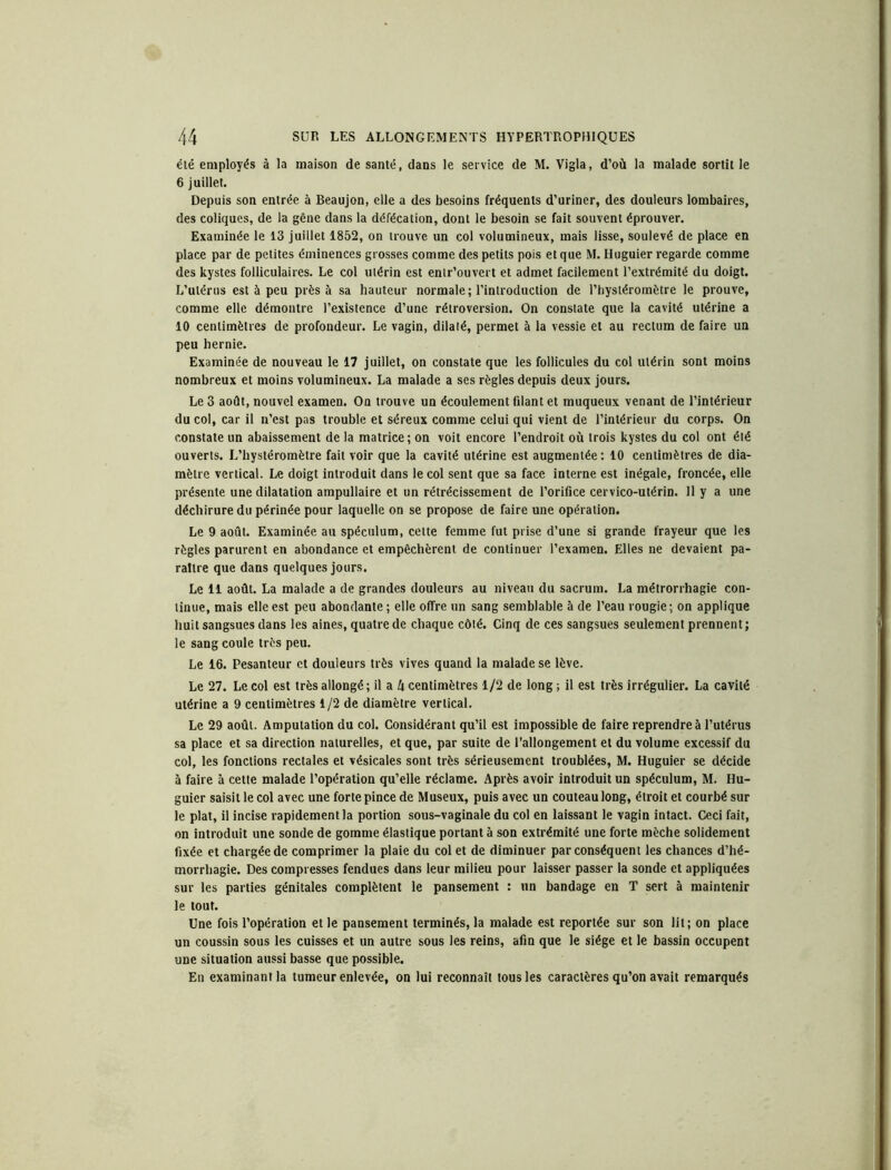 été employés à la maison de santé, dans le service de M. Vigla, d’où la malade sortit le 6 juillet. Depuis son entrée à Beaujon, elle a des besoins fréquents d’uriner, des douleurs lombaires, des coliques, de la gêne dans la défécation, dont le besoin se fait souvent éprouver. Examinée le 13 juillet 1852, on trouve un col volumineux, mais lisse, soulevé de place en place par de petites éminences grosses comme des petits pois et que M. Huguier regarde comme des kystes folliculaires. Le col utérin est entr’ouvert et admet facilement l’extrémité du doigt. L’utérus est à peu près à sa hauteur normale; l’introduction de l’hystéromètre le prouve, comme elle démontre l’existence d’une rétroversion. On constate que la cavité utérine a 10 centimètres de profondeur. Le vagin, dilaté, permet à la vessie et au rectum de faire un peu hernie. Examinée de nouveau le 17 juillet, on constate que les follicules du col utérin sont moins nombreux et moins volumineux. La malade a ses règles depuis deux jours. Le 3 août, nouvel examen. On trouve un écoulement filant et muqueux venant de l’intérieur du col, car il n’est pas trouble et séreux comme celui qui vient de l’intérieur du corps. On constate un abaissement de la matrice ; on voit encore l’endroit où trois kystes du col ont été ouverts. L’hystéromètre fait voir que la cavité utérine est augmentée: 10 centimètres de dia- mètre vertical. Le doigt introduit dans le col sent que sa face interne est inégale, froncée, elle présente une dilatation ampullaire et un rétrécissement de l’orifice cervico-utérin. 11 y a une déchirure du périnée pour laquelle on se propose de faire une opération. Le 9 août. Examinée au spéculum, cette femme fut prise d’une si grande frayeur que les règles parurent en abondance et empêchèrent de continuer l’examen. Elles ne devaient pa- raître que dans quelques jours. Le 11 août. La malade a de grandes douleurs au niveau du sacrum. La métrorrhagie con- tinue, mais elle est peu abondante; elle offre un sang semblable à de l’eau rougie; on applique huit sangsues dans les aines, quatre de chaque côté. Cinq de ces sangsues seulement prennent ; le sang coule très peu. Le 16. Pesanteur et douleurs très vives quand la malade se lève. Le 27. Le col est très allongé ; il a k centimètres 1/2 de long ; il est très irrégulier. La cavité utérine a 9 centimètres 1/2 de diamètre vertical. Le 29 août. Amputation du col. Considérant qu’il est impossible de faire reprendre à l’utérus sa place et sa direction naturelles, et que, par suite de l’allongement et du volume excessif du col, les fonctions rectales et vésicales sont très sérieusement troublées, M. Huguier se décide à faire à cette malade l’opération qu’elle réclame. Après avoir introduit un spéculum, M. Hu- guier saisit le col avec une forte pince de Museux, puis avec un couteau long, étroit et courbé sur le plat, il incise rapidement la portion sous-vaginale du col en laissant le vagin intact. Ceci fait, on introduit une sonde de gomme élastique portant à son extrémité une forte mèche solidement fixée et chargée de comprimer la plaie du col et de diminuer par conséquent les chances d’hé- morrhagie. Des compresses fendues dans leur milieu pour laisser passer la sonde et appliquées sur les parties génitales complètent le pansement : un bandage en T sert à maintenir le tout. Une fois l’opération et le pansement terminés, la malade est reportée sur son lit; on place un coussin sous les cuisses et un autre sous les reins, afin que le siège et le bassin occupent une situation aussi basse que possible. En examinant la tumeur enlevée, on lui reconnaît tous les caractères qu’on avait remarqués