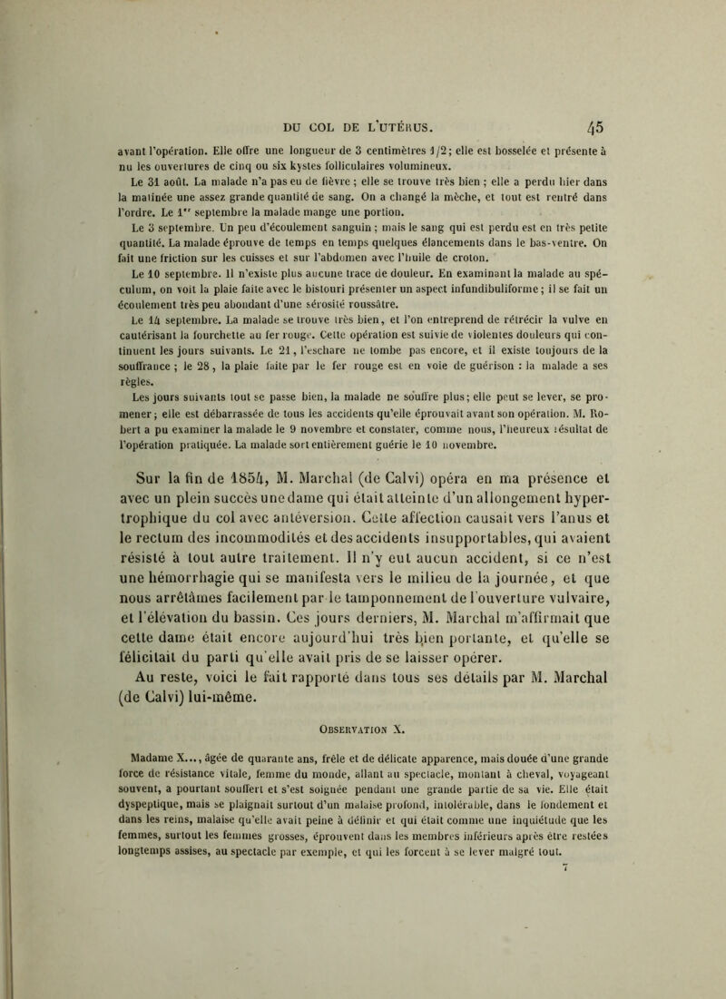 avant l’opération. Elle offre une longueur de 3 centimètres J/2; elle est bosselée et présente à nu les ouvertures de cinq ou six kystes folliculaires volumineux. Le 31 août. La malade n’a pas eu de fièvre ; elle se trouve très bien ; elle a perdu hier dans la matinée une assez grande quantité de sang. On a changé la mèche, et tout est rentré dans l’ordre. Le 1 septembre la malade mange une portion. Le 3 septembre. Un peu d’écoulement sanguin ; mais le sang qui est perdu est en très petite quantité. La malade éprouve de temps en temps quelques élancements dans le bas-ventre. On fait une friction sur les cuisses et sur l’abdomen avec l’huile de croton. Le 10 septembre. Il n’existe plus aucune trace de douleur. En examinant la malade au spé- culum, on voit la plaie faite avec le bistouri présenter un aspect infundibuliforme ; il se fait un écoulement très peu abondant d'une sérosité roussâtre. Le lft septembre. La malade se trouve très bien, et l’on entreprend de rétrécir la vulve en cautérisant la fourchette au fer rouge. Cette opération est suivie de violentes douleurs qui con- tinuent les jours suivants. Le 21, l’eschare ne tombe pas encore, et il existe toujours de la souffrance ; le 28, la plaie faite par le fer rouge est en voie de guérison : la malade a ses règles. Les jours suivants tout se passe bien, la malade ne souffre plus; elle peut se lever, se pro- mener ; elle est débarrassée de tous les accidents qu’elle éprouvait avant son opération. M. Ro- bert a pu examiner la malade le 9 novembre et constater, comme nous, l’heureux îésultat de l’opération pratiquée. La malade sort entièrement guérie le 10 novembre. Sur la fin de 1854, M. Marchai (de Calvi) opéra en ma présence et avec un plein succès une dame qui était atteinte d’un allongement hyper- trophique du col avec antéversion. Cette affection causait vers l’anus et le rectum des incommodités et des accidents insupportables, qui avaient résisté à tout autre traitement. 11 n’y eut aucun accident, si ce n’est une hémorrhagie qui se manifesta vers le milieu de la journée, et que nous arrêtâmes facilement par le tamponnement de l’ouverture vulvaire, et l’élévation du bassin. Ces jours derniers, M. Marchai m’affirmait que celte dame était encore aujourd’hui très bÿen portante, et qu’elle se félicitait du parti qu elle avait pris de se laisser opérer. Au reste, voici le fait rapporté dans tous ses détails par M. Marchai (de Calvi) lui-même. Observation X. Madame X..., âgée de quarante ans, frêle et de délicate apparence, mais douée d’une grande force de résistance vitale, femme du monde, allant au spectacle, montant à cheval, voyageant souvent, a pourtant souffert et s’est soignée pendant une grande partie de sa vie. Elle était dyspeptique, mais se plaignait surtout d’un malaise profond, intolérable, dans le fondement et dans les reins, malaise qu’elle avait peine à déiinir et qui était comme une inquiétude que les femmes, surtout les femmes grosses, éprouvent dans les membres inférieurs après être restées longtemps assises, au spectacle par exemple, et qui les forcent à se lever malgré tout.