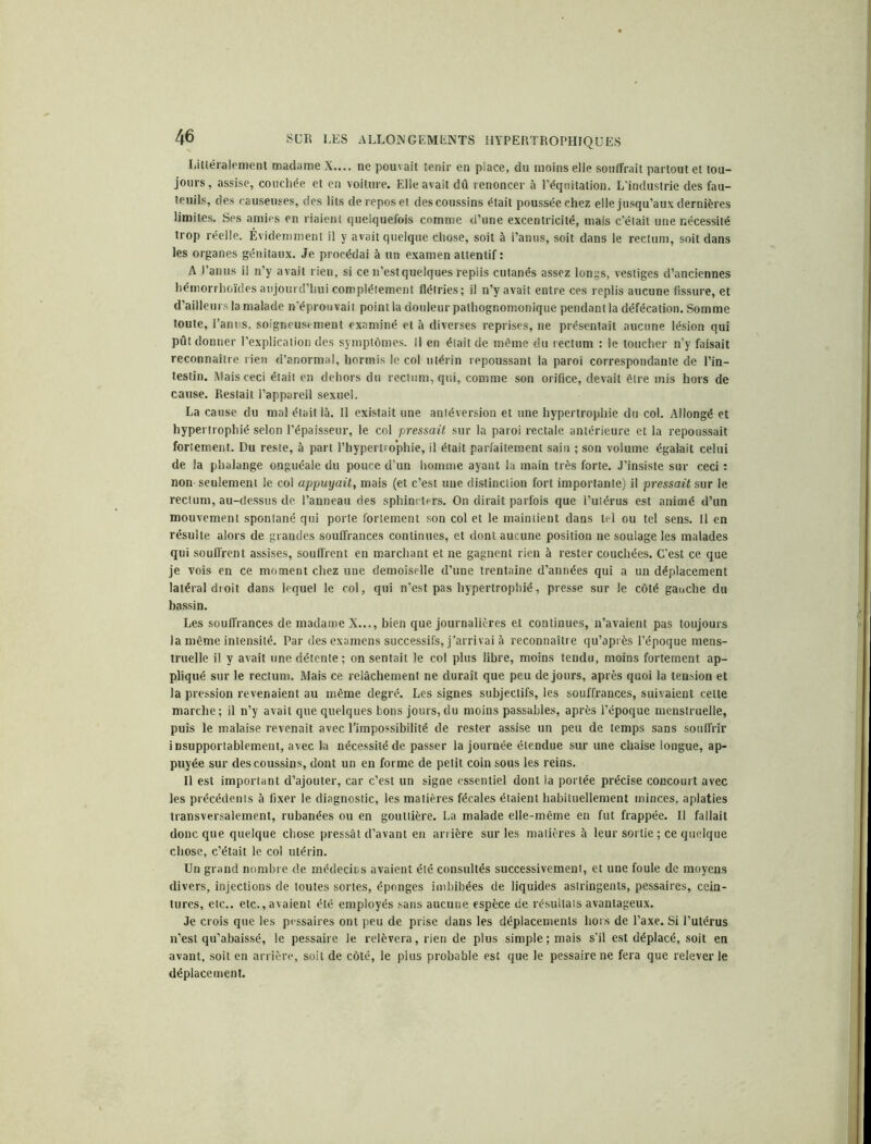 Littéralement madame X.... ne pouvait tenir en place, du moins elle souffrait partout et tou- jours, assise, couchée et en voiture. Elle avait dû renoncer à l’équitation. L'industrie des fau- teuils, des causeuses, des lits de repos et des coussins était poussée chez elle jusqu’aux dernières limites. Ses amies en riaient quelquefois comme d’une excentricité, mais c’était une nécessité trop réelle. Évidemment il y avait quelque chose, soit à l’anus, soit dans le rectum, soit dans les organes génitaux. Je procédai à un examen attentif: A l’anus il n’y avait rien, si ce n’est quelques replis cutanés assez longs, vestiges d’anciennes hémorrhoïdes aujourd’hui complètement flétries; il n’y avait entre ces replis aucune fissure, et d’ailleurs la malade n’éprouvait point la douleur pathognomonique pendant la défécation. Somme toute, l’anus, soigneusement examiné et à diverses reprises, ne présentait aucune lésion qui pût donner l’explication des symptômes. Il en était de même du rectum : le toucher n’y faisait reconnaître rien d’anormal, hormis le col utérin repoussant la paroi correspondante de l’in- testin. Mais ceci était en dehors du rectum, qui, comme son orifice, devait être mis hors de cause. Restait l’appareil sexuel. La cause du mal était là. Il existait une antéversion et une hypertrophie du col. Allongé et hypertrophié selon l’épaisseur, le col pressait sur la paroi rectale antérieure et la repoussait fortement. Du reste, à part l’hypertrophie, il était parfaitement sain ; son volume égalait celui de la phalange onguéale du pouce d’un homme ayant la main très forte. J’insiste sur ceci : non seulement le col appuyait, mais (et c’est une distinction fort importante) il pressait sur le rectum, au-dessus de. l’anneau des sphincters. On dirait parfois que l’utérus est animé d’un mouvement spontané qui porte fortement son col et le maintient dans tel ou tel sens. Il en résulte alors de grandes souffrances continues, et dont aucune position ne soulage les malades qui souffrent assises, souffrent en marchant et ne gagnent rien à rester couchées. C'est ce que je vois en ce moment chez une demoiselle d’une trentaine d’années qui a un déplacement latéral droit dans lequel le col, qui n’est pas hypertrophié, presse sur le côté gauche du bassin. Les souffrances de madame X..., bien que journalières et continues, n’avaient pas toujours la même intensité. Par des examens successifs, j'arrivai à reconnaître qu’après l’époque mens- truelle il y avait une détente ; on sentait le col plus libre, moins tendu, moins fortement ap- pliqué sur le rectum. Mais ce relâchement ne durait que peu de jours, après quoi la tension et la pression revenaient au même degré. Les signes subjectifs, les souffrances, suivaient cette marche; il n’y avait que quelques bons jours,du moins passables, après l’époque menstruelle, puis le malaise revenait avec l’impossibilité de rester assise un peu de temps sans souffrir insupportablement, avec la nécessité de passer la journée étendue sur une chaise longue, ap- puyée sur des coussins, dont un en forme de petit coin sous les reins. Il est important d’ajouter, car c’est un signe essentiel dont la portée précise concourt avec les précédents à fixer le diagnostic, les matières fécales étaient habituellement minces, aplaties transversalement, rubanées ou en gouttière. La malade elle-même en fut frappée. Il fallait donc que quelque chose pressât d’avant en arrière sur les matières à leur sortie ; ce quelque chose, c’était le col utérin. Un grand nombre de médecins avaient été consultés successivement, et une foule de moyens divers, injections de toutes sortes, éponges imbibées de liquides astringents, pessaires, cein- tures, etc., etc., avaient été employés sans aucune espèce de résultats avantageux. Je crois que les pessaires ont peu de prise dans les déplacements hors de l’axe. Si l’utérus n’est qu’abaissé, le pessaire le relèvera, rien de plus simple; mais s’il est déplacé, soit en avant, soit en arrière, soit de côté, le plus probable est que le pessaire ne fera que relever le déplacement.