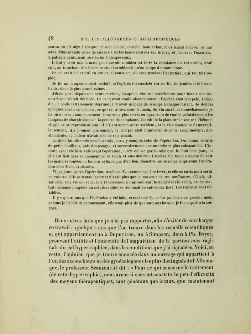 poussa un cri aigu à chaque incision. Le col, tranché haut et bas, mais tenant encore, je me saisis d’une grande paire de ciseaux à fortes lames courbes sur le plat, et j’achevai l’excision, la patiente continuant de s’écrier à chaque coup. Il faut y avoir mis la main pour savoir combien est forte la résistance du col utérin, resté sain, au tranchant des instruments. Il semblerait qu’on coupe du caoutchouc. Le col avait été excisé en entier. 11 coula peu de sang pendant l’opération, qui fut très ra- pide. Je fis un tamponnement modéré, et l’opérée fut couchée sur un lit, les jambes et le bassin hauts, dans le plus grand calme. J’étais parti depuis une heure environ, lorsqu’on vint me chercher en toute hâte : une hé- morrhagie s’était déclarée. Le sang avait coulé abondamment; l’opérée était très pâle, refroi- die, le pouls extrêmement déprimé ; il y avait menace de syncope â chaque instant. Je donnai quelques cordiaux d’abord, ce qui se trouva sous la main, du vin sucré, et immédiatement je fis un nouveau tamponnement, beaucoup plus serré, en ayant soin de rouler préalablement les tampons de charpie dans de la poudre de colophane. On mit de la glace sur le ventre; l’hémor- rhagie ne se reproduisit plus. Il n’y eut aucun antre accident, et la cicalrisation se fit merveil- leusement. Au premier pansement, la charpie était imprégnée de sanie sanguinolente, non abondante, et l’odeur n’avait rien de repoussant. La diète fut observée pendant trois jours, y compris celui de l’opération. On donna ensuite de petits bouillons, puis des potages, et successivement une nourriture plus substantielle. L’in- testin ayant été bien vidé avant l’opération, il n’y eut de garde-robe que le huitième jour, et elle eut lieu sans saignement par le vagin et sans douleur. L’opérée fut toute surprise de voir les matières roulées en boudin cylindrique d’un bon diamètre ; on se rappelle qu’avant l’opéra- tion elles étaient rubanées. Vingt jours après l’opération, madame X... commença à se lever, et elle ne tarda pas à sortir en voiture. Elle se sentait légère et n’avait plus que le souvenir de ses souffrances. C’était, di- sait-elle, une vie nouvelle, une renaissance. En introduisant le doigt dans le vagin, on consta- tait l’absence complète du col ; le conduit se terminait en cul-de-sac lisse. Les règles se sont ré- tablies. Il y a quatre ans que l’opération a été faite, et madame X... n’est pas devenue grosse; mais, comme je l’ai dit en commençant, elle avait plus de quarante ans lorsque je fus appelé â la soi- gner. Deux autres faits que je n’ai pas rapportés, afin d’éviter de surcharger ce travail ; quelques-uns que l’on trouve dans les recueils scientifiques et qui apparlicnnent un à Dupuytren, un à Simpson, deux à Ph. Boyer, prouvent l’utilité et l’innocuité de l’amputation de la portion sous-vagi- nale du col hypertrophiée, danslesconditionsque j’aisignalées.Voici,au reste, l’opinion que je trouve énoncée dans un ouvrage qui appartient à l’un des accoucheurs et desgynécologistes les plus distingués de l’Allema- gne, le professeur Scanzoni; il dit : « Pour ce qui concerne le traitement (de celte hypertrophie), nous avons si souvent constaté le peu d’efficacité des moyens thérapeutiques, tant généraux que locaux, que maintenant