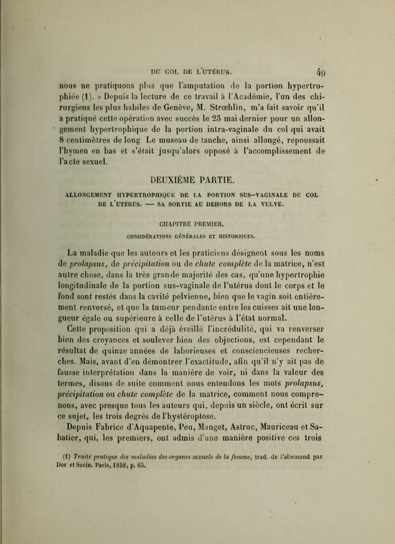 nous ne pratiquons plus que l’amputation de la portion hypertro- phiée (1). » Depuis la lecture de ce travail à l’Académie, l’un des chi- rurgiens les plus habiles de Genève, M. Strœhlin, m’a fait savoir qu’il a pratiqué cette opération avec succès le 23 mai dernier pour un allon- gement hypertrophique de la portion intra-vaginale du col qui avait 8 centimètres de long Le museau de tanche, ainsi allongé, repoussait l’hymen en bas et s’était jusqu’alors opposé à l’accomplissement de l’acte sexuel. DEUXIÈME PARTIE. ALLONGEMENT HYPERTROPHIQUE DE LA PORTION SUS-VAGINALE DU COL DE L’UTÉRUS. — SA SORTIE AU DEHORS DE LA VULVE. CHAPITRE PREMIER. CONSIDÉRATIONS GÉNÉRALES ET HISTORIQUES. La maladie que les auteurs et les praticiens désignent sous les noms de prolapsus, de précipitation ou de chute complète de la matrice, n’est autre chose, dans la très grande majorité des cas, qu’une hypertrophie longitudinale de la portion sus-vaginale de l’utérus dont le corps et le fond sont restés dans la cavité pelvienne, bien que le vagin soit entière- ment renversé, et que la tumeur pendante entre les cuisses ait une lon- gueur égale ou supérieure à celle de l’utérus à l’état normal. Cette proposition qui a déjà éveillé l’incrédulité, qui va renverser bien des croyances et soulever bien des objections, est cependant le résultat de quinze années de laborieuses et consciencieuses recher- ches. Mais, avant d’en démontrer l’exactitude, afin qu’il n’y ail pas de fausse interprétation dans la manière de voir, ni dans la valeur des termes, disons de suite comment nous entendons les mots prolapsus, précipitation ou chute complète de la matrice, comment nous compre- nons, avec presque tous les auteurs qui, depuis un siècle, ont écrit sur ce sujet, les trois degrés de l’hystéroptose. Depuis Fabrice d’Aquapenle, Peu, Manget, Astruc, Mauriceau et Sa- batier, qui, les premiers, ont admis d'une manière positive ces trois (1) Traité pratique des maladies des organes sexuels de la femme, trad- de l’allemand par Dor et Socin. Paris, 1858, p. 65.