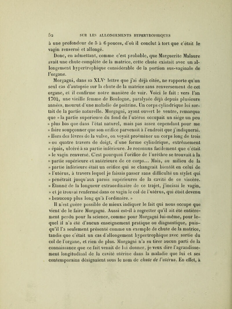 à une profondeur de 5 à 6 pouces, d’où il conclut à tort que c’était le vagin renversé et allongé. Donc, en admettant, comme c’est probable, que Marguerite Malaure avait une chute complète de la matrice, cette chute existait avec un al- longement hypertrophique considérable de la portion sus-vaginale de l’organe. Morgagni, dans sa XLVe lettre que j’ai déjà citée, ne rapporte qu’un seul cas d’autopsie sur la chute de la matrice sans renversement de cet organe, et il confirme notre manière de voir. Voici le fait : vers l’an 170/i, une vieille femme de Boulogne, paralysée déjà depuis plusieurs années, mourut d’une maladie de poitrine. Un corps cylindrique lui sor- tait de la partie naturelle. Morgagni, ayant ouvert le ventre, remarqua que « la partie supérieure du fond de l’utérus occupait un siège un peu » plus bas que dans l’état naturel, mais pas assez cependant pour me » faire soupçonner que son orifice parvenait à l’endroit que j’indiquerai. » Hors des lèvres de la vulve, on. voyait proéminer un corps long de trois » ou quatre travers de doigt, d’une forme cylindrique, extrêmement » épais, ulcéré à sa partie inférieure. Je reconnus facilement que c’était » le vagin renversé. C’est pourquoi l’orifice de l’urèlhre se trouvait à la » partie supérieure et antérieure de ce corps... Mais, au milieu de la » partie inférieure était un orifice qui se changeait bientôt en celui de » l’utérus, à travers lequel je faisais passer sans difficulté un stylet qui » pénétrait jusqu’aux parois supérieures de la cavité de ce viscère. » Étonné de la longueur extraordinaire de ce trajet, j’incisai le vagin, » et je trouvai renfermé dans ce vagin le col de l’utérus, qui était devenu » beaucoup plus long qu’à l’ordinaire. » Il n’est guère possible de mieux indiquer le fait qui nous occupe que vient de le faire Morgagni. Aussi est-il à regretter qu’il ait été entière- ment perdu pour la science, comme pour Morgagni lui-même, pour le- quel il n’a été d’aucun enseignement pratique ou diagnostique, puis- qu’il l’a seulement présenté comme un exemple de chute de la matrice, tandis que c’était un cas d’allongement hypertrophique avec sortie du col de l’organe, et rien de plus. Morgagni n’a su tirer aucun parti de la connaissance que ce fait venait de lui donner, je veux dire l’agrandisse- ment longitudinal de la cavité utérine dans la maladie que lui et ses contemporains désignaient sous le nom de chute de l’utérus. En effet, à