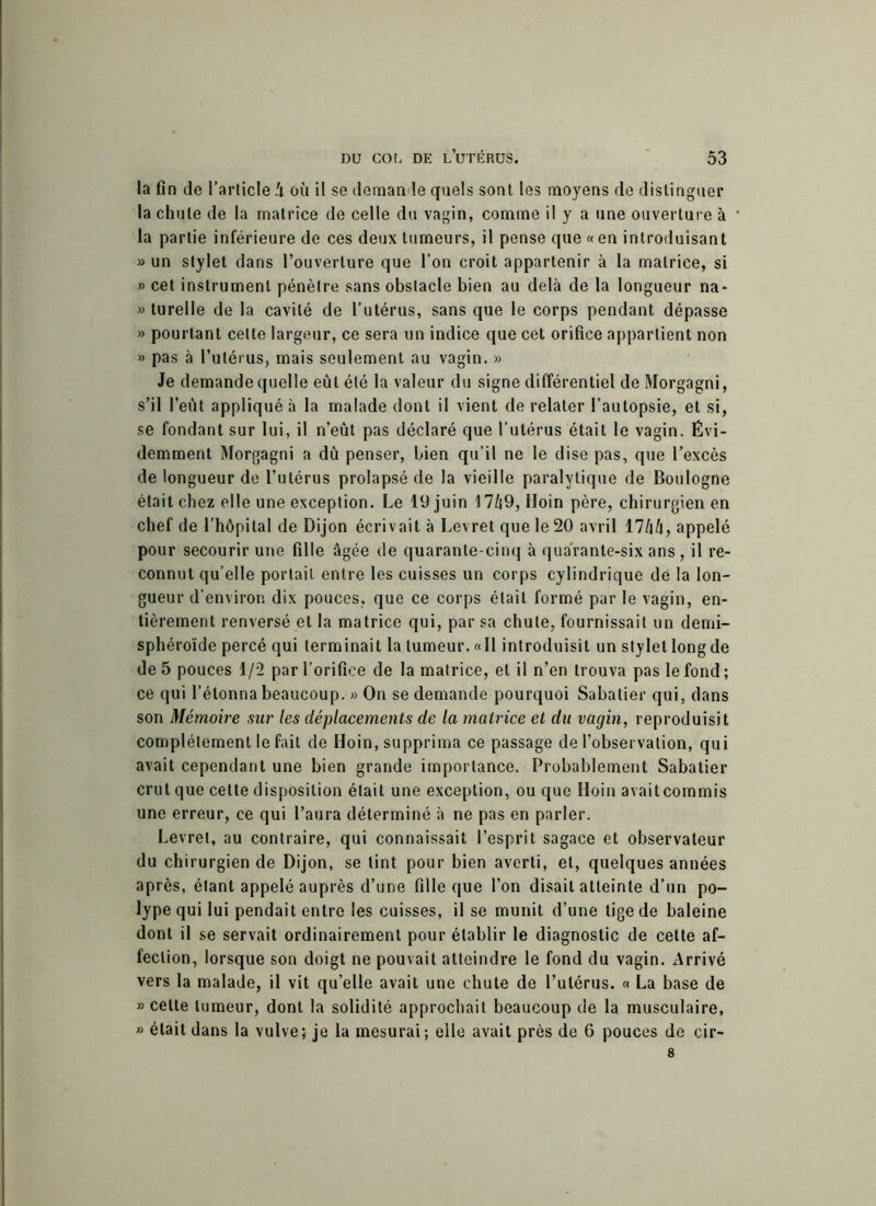 la fin de l’article !i où il se demande quels sont les moyens do distinguer la chute de la matrice de celle du vagin, comme il y a une ouverture à la partie inférieure de ces deux tumeurs, il pense que «en introduisant » un stylet dans l’ouverture que l’on croit appartenir à la matrice, si » cet instrument pénètre sans obstacle bien au delà de la longueur na- » turelle de la cavité de l’utérus, sans que le corps pendant dépasse » pourtant cette largeur, ce sera un indice que cet orifice appartient non » pas à l’utérus, mais seulement au vagin. » Je demande quelle eût été la valeur du signe différentiel de Morgagni, s’il l’eut appliqué à la malade dont il vient de relater l’autopsie, et si, se fondant sur lui, il n’eût pas déclaré que l’utérus était le vagin. Évi- demment Morgagni a dû penser, bien qu’il ne le dise pas, que l’excès de longueur de l’utérus prolapsé de la vieille paralytique de Boulogne était chez elle une exception. Le 19 juin 17/i9, Hoin père, chirurgien en chef de l’hôpital de Dijon écrivait à Levret que le 20 avril 17/iû, appelé pour secourir une fille âgée de quarante-cinq à qua'rante-six ans, il re- connut qu’elle portail entre les cuisses un corps cylindrique dé la lon- gueur d’environ dix pouces, que ce corps était formé par le vagin, en- tièrement renversé et la matrice qui, par sa chute, fournissait un demi- sphéroïde percé qui terminait la tumeur. «Il introduisit un stylet long de de 5 pouces 1/2 par l’orifice de la matrice, et il n’en trouva pas le fond; ce qui bétonna beaucoup. » On se demande pourquoi Sabatier qui. dans son Mémoire sur les déplacements de la matrice et du vagin, reproduisit complètement le fait de Hoin, supprima ce passage de l’observation, qui avait cependant une bien grande importance. Probablement Sabatier crut que cette disposition était une exception, ou que Hoin avaitcommis une erreur, ce qui l’aura déterminé à ne pas en parler. Levret, au contraire, qui connaissait l’esprit sagace et observateur du chirurgien de Dijon, se tint pour bien averti, et, quelques années après, étant appelé auprès d’une fille que l’on disait atteinte d’un po- lype qui lui pendait entre les cuisses, il se munit d’une tige de baleine dont il se servait ordinairement pour établir le diagnostic de cette af- fection, lorsque son doigt ne pouvait atteindre le fond du vagin. Arrivé vers la malade, il vit qu’elle avait une chute de l’utérus. « La base de » cette tumeur, dont la solidité approchait beaucoup de la musculaire, » était dans la vulve; je la mesurai; elle avait près de 6 pouces de cir-