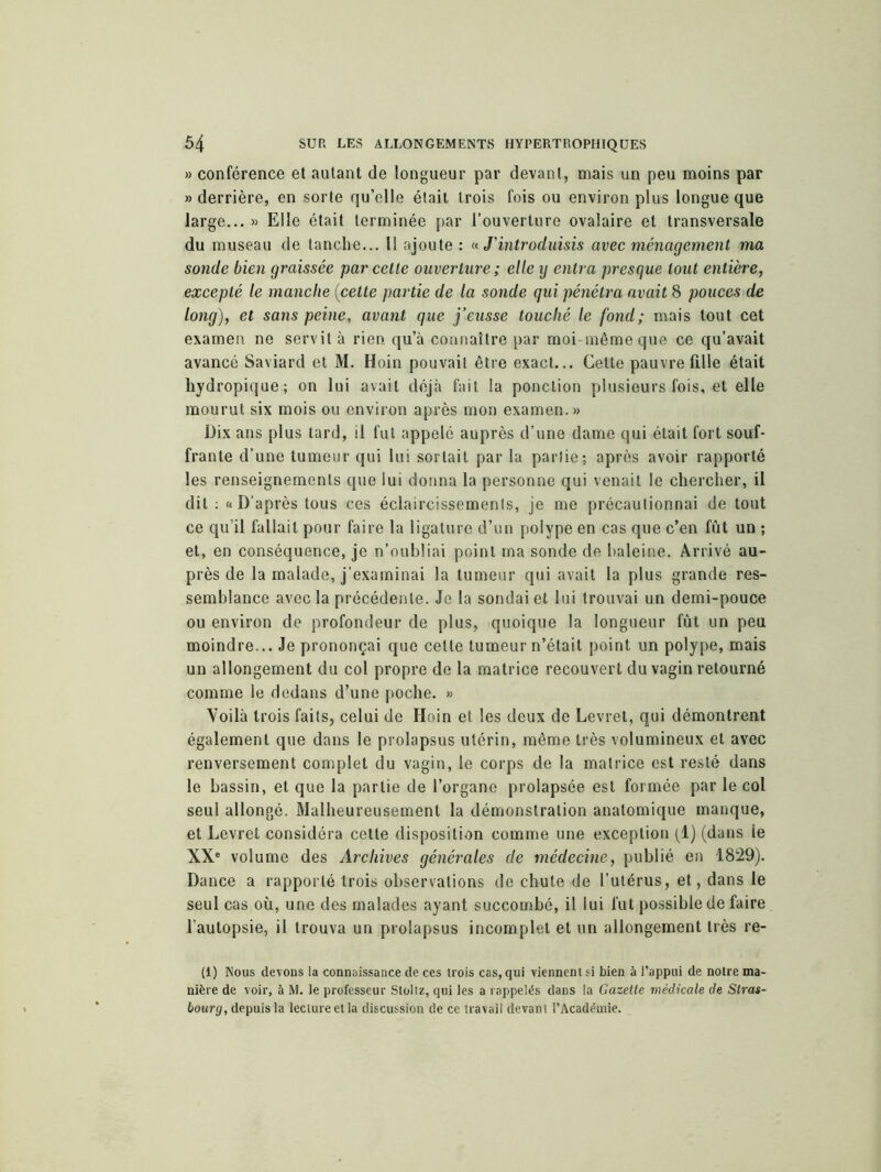 » conférence et autant de longueur par devant, mais un peu moins par » derrière, en sorte qu’elle était trois fois ou environ plus longue que large... » Elle était terminée par l’ouverture ovalaire et transversale du museau de tanche... Il ajoute : « J'introduisis avec ménagement ma sonde bien graissée par cette ouverture ; elle y entra presque tout entière, excepté le manche (cette partie de la sonde qui pénétra avait 8 pouces de long), et sans peine, avant que j’eusse touché le fond; mais tout cet examen ne servit à rien qu’à connaître par moi-même que ce qu’avait avancé Saviard et M. Hoin pouvait être exact... Cette pauvre fille était hydropique; on lui avait déjà fait la ponction plusieurs fois, et elle mourut six mois ou environ après mon examen.» Dix ans plus tard, il fut appelé auprès d’une dame qui était fort souf- frante d’une tumeur qui lui sortait par la partie; après avoir rapporté les renseignements que lui donna la personne qui venait le chercher, il dit : «D’après tous ces éclaircissements, je me précautionnai de tout ce qu’il fallait pour faire la ligature d’un polype en cas que c’en fût un ; et, en conséquence, je n’oubliai point ma sonde de baleine. Arrivé au- près de la malade, j’examinai la tumeur qui avait la plus grande res- semblance avec la précédente. Je la sondai et lui trouvai un demi-pouce ou environ de profondeur de plus, quoique la longueur fût un peu moindre... Je prononçai que celte tumeur n’était point un polype, mais un allongement du col propre de la matrice recouvert du vagin retourné comme le dedans d’une poche. » Voilà trois faits, celui de Hoin et les deux de Levret, qui démontrent également que dans le prolapsus utérin, même très volumineux et avec renversement complet du vagin, le corps de la matrice est resté dans le bassin, et que la partie de l’organe prolapsée est formée par le col seul allongé. Malheureusement la démonstration anatomique manque, et Levret considéra cette disposition comme une exception (1) (dans le XXe volume des Archives générales de médecine, publié en 1829). Dance a rapporté trois observations de chute de l’utérus, et, dans le seul cas où, une des malades ayant succombé, il iui fut possible de faire l’autopsie, il trouva un prolapsus incomplet et un allongement très re- (1) Nous devons la connaissance de ces trois cas, qui viennent si bien à l’appui de notre ma- nière de voir, à M. le professeur Stollz, qui les a rappelés dans la Gazette médicale de Stras- bourg, depuis la lecture et la discussion de ce travail devant l’Académie.