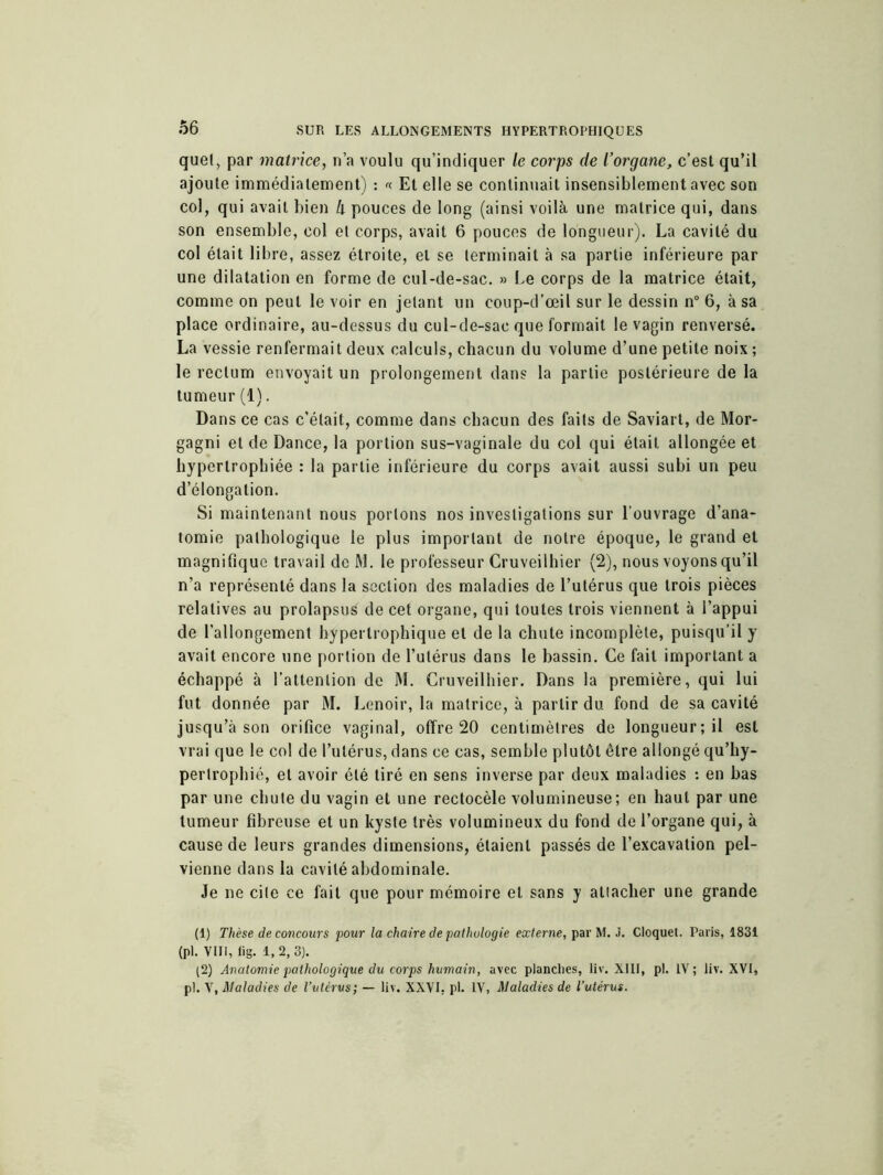 quel, par matrice, n’a voulu qu’indiquer le corps de l’organe, c’est qu’il ajoute immédiatement) : « Et elle se continuait insensiblement avec son col, qui avait bien h pouces de long (ainsi voilà une matrice qui, dans son ensemble, col et corps, avait 6 pouces de longueur). La cavité du col était libre, assez étroite, et se terminait à sa partie inférieure par une dilatation en forme de cul-de-sac. » Le corps de la matrice était, comme on peut le voir en jetant un eoup-d’œil sur le dessin n° 6, à sa place ordinaire, au-dessus du cul-de-sac que formait le vagin renversé. La vessie renfermait deux calculs, chacun du volume d’une petite noix ; le rectum envoyait un prolongement dans la partie postérieure de la tumeur (1). Dans ce cas c’était, comme dans chacun des faits de Saviart, de Mor- gagni et de Dance, la portion sus-vaginale du col qui était allongée et hypertrophiée : la partie inférieure du corps avait aussi subi un peu d’élongation. Si maintenant nous portons nos investigations sur l’ouvrage d’ana- tomie pathologique le plus important de notre époque, le grand et magnifique travail de M. le professeur Gruveilhier (2), nous voyons qu’il n’a représenté dans la section des maladies de l’utérus que trois pièces relatives au prolapsus de cet organe, qui toutes trois viennent à l’appui de l’allongement hypertrophique et de la chute incomplète, puisqu’il y avait encore une portion de l’utérus dans le bassin. Ce fait important a échappé à l’attention de M. Gruveilhier. Dans la première, qui lui fut donnée par M. Lenoir, la matrice, à partir du fond de sa cavité jusqu’à son orifice vaginal, offre 20 centimètres de longueur; il est vrai que le col de l’utérus, dans ce cas, semble plutôt être allongé qu’hy- pertrophié, et avoir été tiré en sens inverse par deux maladies : en bas par une chute du vagin et une rectocèle volumineuse; en haut par une tumeur fibreuse et un kyste très volumineux du fond de l’organe qui, à cause de leurs grandes dimensions, étaient passés de l’excavation pel- vienne dans la cavité abdominale. Je ne cite ce fait que pour mémoire et sans y attacher une grande (1) Thèse de concours pour la chaire de pathologie externe, par M. J. Cloquet. Paris, 1831 (pl. VIII, iig. 1,2,3). (2) Anatomie pathologique du corps humain, avec planches, liv. XIII, pi. IV; liv. XVI, pl. V, Maladies de l’utérus; — liv. XXVI, pl. IV, Maladies de l’utérus.