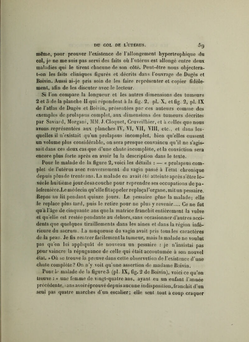 même, pour prouver l’exislence de l’allongement hypertrophique du col, je ne me suis pas servi des faits où l’utérus est allongé entre deux maladies qui le tirent chacune de son côté. Peut-être nous objectera- t-on les faits cliniques figurés et décrits dans l’ouvrage de Dugès et Boivin. Aussi ai-je pris soin de les faire représenter et copier fidèle- ment, afin de les discuter avec le lecteur. Si l’on compare la longueur et les autres dimensions des tumeurs 2 et 3 de la planche II qui répondent à la fig. 2, pl. X, et fig. 2, pl. IX de l’atlas de Dugès et Boivin, présentées par ces auteurs comme des exemples de prolapsus complet, aux dimensions des tumeurs décrites par Saviard, Morgani, MM. J.Cloquet, Cruveilhier, et à .celles que nous avons représentées aux planches IV, VI, VII, VIII, etc., et dans les- quelles il n’existait qu’un prolapsus incomplet, bien qu’elles eussent un volume plus considérable, on sera presque convaincu qu’il ne s’agis- sait dans ces deux cas que d’une chute incomplète, et la conviction sera encore plus forte après en avoir lu la description dans le texte. Pour le malade de la figure 2, voici les détails : — « prolapsus com- plet de l’utérus avec renversement du vagin passé à l’étal chronique depuis plusde trenteans.La malade en avait été atteinte après s’être le- véele huitième jourdesacouche pour reprendre ses occupations de pa- lefrenière.Le médecin qu’elle fit appeler replaça l’organe, mit un pessaire. Bepos au lit pendant quinze jours. Le pessaire gêne la malade; elle le replace plus tard, puis le retire pour ne plus y revenir.... Ce ne fut qu'à l’âge de cinquante ans que la matrice franchit entièrement la vulve et quelle est restée pendante au dehors, sans occasionner d’autres acci- dents que quelques tiraillements dans les aines et dans la région infé- rieure du sacrum. La muqueuse du vagin avait pris tous les caractères de la peau. Je fis rentrer facilement la tumeur, mais la malade ne voulut pas qu’on lui appliquât de nouveau un pessaire : je n’insistai pas pour vaincre la répugnance de celle qui était accoutumée à son nouvel étal. » Où se trouve là preuve dans celte observation de l’existence d’une chute complète? On n’y voit qu’une assertion de madame Boivin. Pour le malade de la figure3 (pl. IX, fig. 2 de Boivin), voici ce qu’on trouve : « une femme de vingt-quatre ans, ayant eu un enfant l’année précédente, .-ans avoir éprouvé depuis aucune indisposition, franchit d’un seul pas quatre marches d’un escalier; elle sent tout à coup craquer