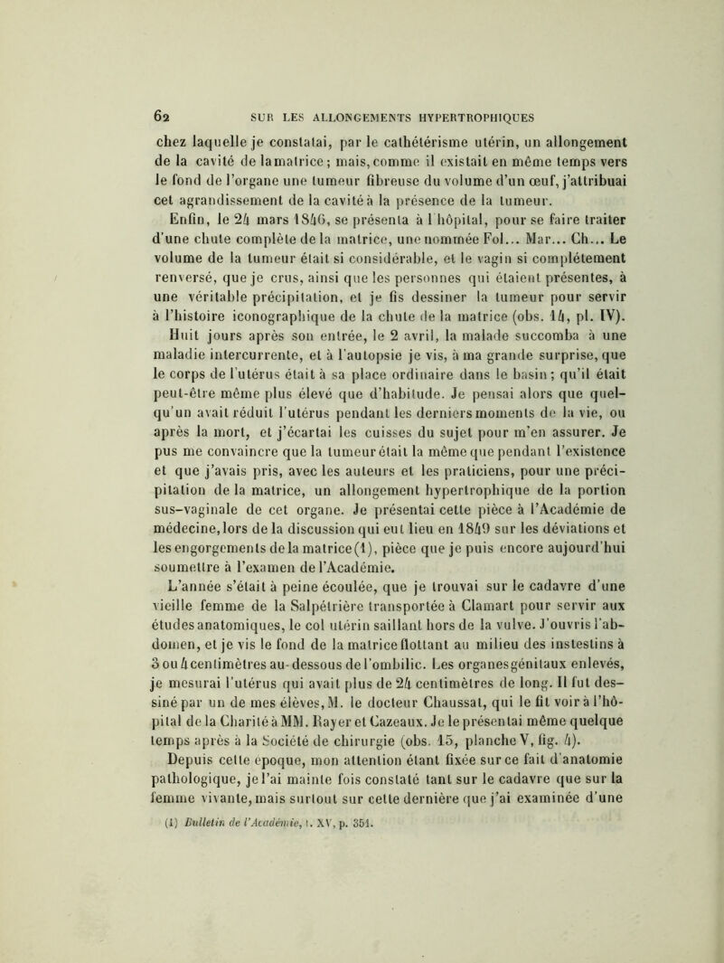 chez laquelle je constatai, par le cathétérisme utérin, un allongement de la cavité de la matrice; mais, comme il existait en même temps vers le fond de l’organe une tumeur fibreuse du volume d’un œuf, j’attribuai cet agrandissement de la cavité à la présence de la tumeur. Enfin, le 24 mars 1846, se présenta à l hôpital, pour se faire traiter d’une chute complète de la matrice, une nommée Fol... Mar... Ch... Le volume de la tumeur était si considérable, et le vagin si complètement renversé, que je crus, ainsi que les personnes qui étaient présentes, à une véritable précipitation, et je fis dessiner la tumeur pour servir à l’histoire iconographique de la chute de la matrice (obs. 14, pl. IV). Huit jours après son entrée, le 2 avril, la malade succomba à une maladie intercurrente, et à l’autopsie je vis, à ma grande surprise, que le corps de l’utérus était à sa place ordinaire dans le basin; qu’il était peut-être même plus élevé que d’habitude. Je pensai alors que quel- qu’un avait réduit l’utérus pendant les derniers moments de la vie, ou après la mort, et j’écartai les cuisses du sujet pour m’en assurer. Je pus me convaincre que la tumeur était la même que pendant l’existence et que j’avais pris, avec les auteurs et les praticiens, pour une préci- pitation de la matrice, un allongement hypertrophique de la portion sus-vaginale de cet organe. Je présentai cette pièce à l’Académie de médecine,lors de la discussion qui eut lieu en 1849 sur les déviations et les engorgements delà matrice(l), pièce que je puis encore aujourd’hui soumettre à l’examen de l’Académie. L’année s’était à peine écoulée, que je trouvai sur le cadavre d’une vieille femme de la Salpétrière transportée à Clamart pour servir aux études anatomiques, le col utérin saillant hors de la vulve. J’ouvris l’ab- domen, et je vis le fond de la matrice flottant au milieu des insteslins à 3 ou 4cenlimètres au-dessous de l’ombilic. Les organesgénitaux enlevés, je mesurai l’utérus qui avait plus de 24 centimètres de long. Il fut des- siné par un de mes élèves, M. le docteur Chaussai, qui le fit voir à l’hô- pital de la Charité à MM. Rayer et Cazeaux. Je le présentai même quelque temps après à la Société de chirurgie (obs. 15, planche V, fig. 4). Depuis cette époque, mon attention étant fixée sur ce fait d’anatomie pathologique, je l’ai mainte fois constaté tant sur le cadavre que sur la femme vivante, mais surtout sur cette dernière que j’ai examinée d’une (1) Bulletin de l’Académie, t, XV, p. 351.