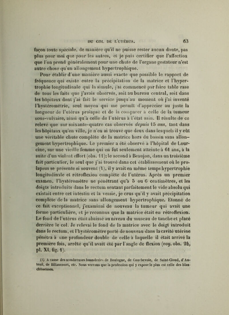 façon toute spéciale, de manière qu’il ne puisse rester aucun doute, pas plus pour moi que pour les autres, et je puis certifier que l’affection que l’on prend généralement pour une chute de l’organe gestateur n’est autre chose qu’un allongement hypertrophique. Pour établir d'une manière aussi exacte que possible le rapport de fréquence qui existe entre la précipitation de la matrice et l’hyper- trophie longitudinale qui la simule, j’ai commencé parfaire table rase de tous les faits que j’avais observés, soit au bureau central, soit dans les hôpitaux dont j’ai fait le service jusqu’au moment où j’ai inventé l’hystérométrie, seul moyen qui me permît d’apprécier au juste la longueur de l’utérus prolapsé et de la comparer à celle de la tumeur sous-vulvaire, ainsi qu’a celle de l’utérus à l’état sain. Il résulte de ce relevé que sur soixante-quatre cas observés depuis 15 ans, tant dans les hôpitaux qu’en ville, je n’en ai trouvé que deux dans lesquels il y eût une véritable chute complète de la matrice hors du bassin sans allon- gement hypertrophique. Le premier a été observé à l’hôpital de Lour- cine, sur une vieille femme qui en fut seulement atteinte à 61 ans, à la suite d’un violent effort (obs. 11); le second à Beaujon, dans un troisième fait particulier, le seul que j’ai trouvé dans cet établissement où le pro- lapsus se présente si souvent (1), il y avait en même temps hypertrophie longitudinale et rétroflexion complète de l’utérus. Après un premier examen, l’hystéromètre ne pénétrant qu’à 5 ou 6 centimètres, et les doigts introduits dans le rectum sentant parfaitement le vide absolu qui existait entre cet intestin et la vessie, je crus qu’il y avait précipitation complété de la matrice sans allongement hypertrophique. Etonné de ce fait exceptionnel, j’examinai de nouveau la tumeur qui avait une forme particulière, et je reconnus que la matrice était en rétroflexion. Le fond de l’utérus était abaissé au niveau du museau de tanche et placé derrière le col. Je relevai le fond de la matrice avec le doigt introduit dans le rectum, et l’hystéromètre porté denouveau dans la cavité utérine pénétra à une profondeur double de celle à laquelle il était arrivé la première fois, arrêté qu’il avait été par l’angle de flexion (voy. obs. 2/t, pl. XI, fig. 1). (1) A cause des nombreuses buanderies de Boulogne, de Courbevoie, de Saint-Cloud, d’Au- teuil, de Billancourt, etc. Nous verrons que la profession qui y expose le plus est celle des blan- chisseuses.