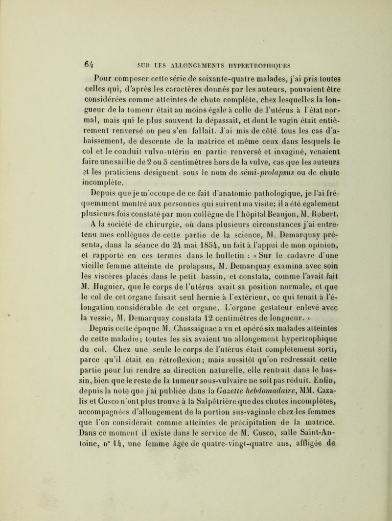 Pour composer celle série de soixante-quatre malades, j’ai pris toutes celles qui, d’après les caractères donnés par les auteurs, pouvaient être considérées comme atteintes de chute complète, chez lesquelles la lon- gueur de la tumeur était au moins égale à celle de l’utérus à l’état nor- mal, mais qui le plus souvent la dépassait, et dont le vagin était entiè- rement renversé ou peu s’en fallait. J’ai mis de côté tous les cas d’a- baissement, de descente de la matrice et même ceux dans lesquels le col et le conduit vulvo-utérin en partie renversé et invaginé, venaient faire une saillie de 2 ou 3 centimètres hors de la vulve, cas que les auteurs vl les praticiens désignent sous le nom de sémi-prolapsus ou de chute incomplète. Depuis que jem’occupe de ce fait d’anatomie pathologique, je l’ai fré- quemment montré aux personnes qui suivent ma visite; il a été également plusieurs fois constaté par mon collègue de l'hôpital Beaujon, M. Robert. A la société de chirurgie, où dans plusieurs circonstances j’ai entre- tenu mes collègues de cette partie de la science, M. Demarquay pré- senta, dans la séance du 24 mai 1854, un fait à l’appui de mon opinion, et rapporté en ces termes dans le bulletin : «Sur le cadavre d’une vieille femme atteinte de prolapsus, M. Demarquay examina avec soin les viscères placés dans le petit bassin, et constata, comme l’avait fait M. Huguier, que le corps de l’utérus avait sa position normale, et que le col de cet organe faisait seul hernie à l’extérieur, ce qui tenait à l’é- longation considérable de cet organe. L’organe gestaleur enlevé avec la vessie, M. Demarquay constata 12 centimètres de longueur. « Depuis cette époque M. Chassaignae a vu et opéré six malades atteintes de celte maladie; toutes les six avaient un allongement hypertrophique du col. Chez une seule le corps de l’utérus était complètement sorti, parce qu’il était en rétroflexion ; mais aussitôt qu’on redressait cette partie pour lui rendre sa direction naturelle, elle rentrait dans le bas- sin, bien que le reste de la tumeur sous-vulvaire ne soit pas réduit. Enfin, depuis la note que j’ai publiée dans la Gazette hebdomadaire, MM. Caza- lis et Cusco n’ont plus trouvé à la Salpêtrière que des chutes incomplètes, accompagnées d’allongement de la portion sus-vaginale chez les femmes que l’on considérait comme atteintes de précipitation de la matrice. Dans ce moment il existe dans le service de M. Cusco, salle Saint-An- toine, n° 14, une femme âgée de quatre-vingt-quatre ans, affligée de