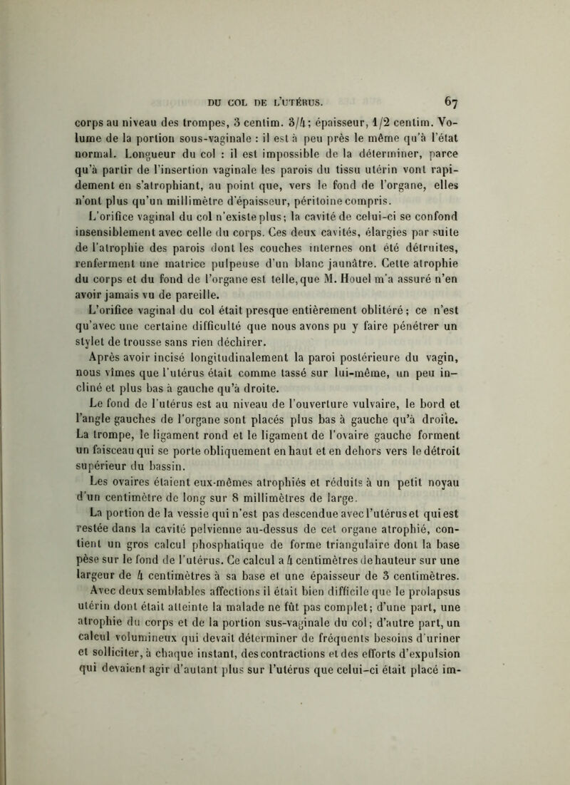 corps au niveau des trompes, 3 cenlim. 3/4; épaisseur, 1/2 centim. Vo- lume de la portion sous-vaginale : il est à peu près le même qu’à l’état normal. Longueur du col : il est impossible de la déterminer, parce qu’à partir de l’insertion vaginale les parois du tissu utérin vont rapi- dement en s’atrophiant, au point que, vers le fond de l’organe, elles n’ont plus qu’un millimètre d’épaisseur, péritoine compris. L’orifice vaginal du col n’existe plus; la cavité de celui-ci se confond insensiblement avec celle du corps. Ces deux cavités, élargies par suite de l’atrophie des parois dont les couches internes ont été détruites, renferment une matrice pulpeuse d’un blanc jaunâtre. Cette atrophie du corps et du fond de l’organe est telle, que M. Houel m’a assuré n’en avoir jamais vu de pareille. L’orifice vaginal du col était presque entièrement oblitéré ; ce n’est qu’avec une certaine difficulté que nous avons pu y faire pénétrer un stylet de trousse sans rien déchirer. Après avoir incisé longitudinalement la paroi postérieure du vagin, nous vîmes que l’utérus était comme tassé sur lui-même, un peu in- cliné et plus bas à gauche qu’à droite. Le fond de l’utérus est au niveau de l’ouverture vulvaire, le bord et l’angle gauches de l’organe sont placés plus bas à gauche qu’à droite. La trompe, le ligament rond et le ligament de l’ovaire gauche forment un faisceau qui se porte obliquement en haut et en dehors vers le détroit supérieur du bassin. Les ovaires étaient eux-mêmes atrophiés et réduits à un petit noyau d’un centimètre de long sur 8 millimètres de large. La portion de la vessie qui n’est pas descendue avec l’utérus et qui est restée dans la cavité pelvienne au-dessus de cet organe atrophié, con- tient un gros calcul phosphatique de forme triangulaire dont la base pèse sur le fond de l’utérus. Ce calcul a h centimètres dehauteur sur une largeur de k centimètres à sa base et une épaisseur de 3 centimètres. Avec deux semblables affections il était bien difficile que le prolapsus utérin dont était atteinte la malade ne fût pas complet; d’une part, une atrophie du corps et de la portion sus-vaginale du col; d’autre part, un calcul volumineux qui devait déterminer de fréquents besoins d’uriner et solliciter, à chaque instant, des contractions et des efforts d’expulsion qui devaient agir d’autant plus sur l’utérus que celui-ci était placé im-