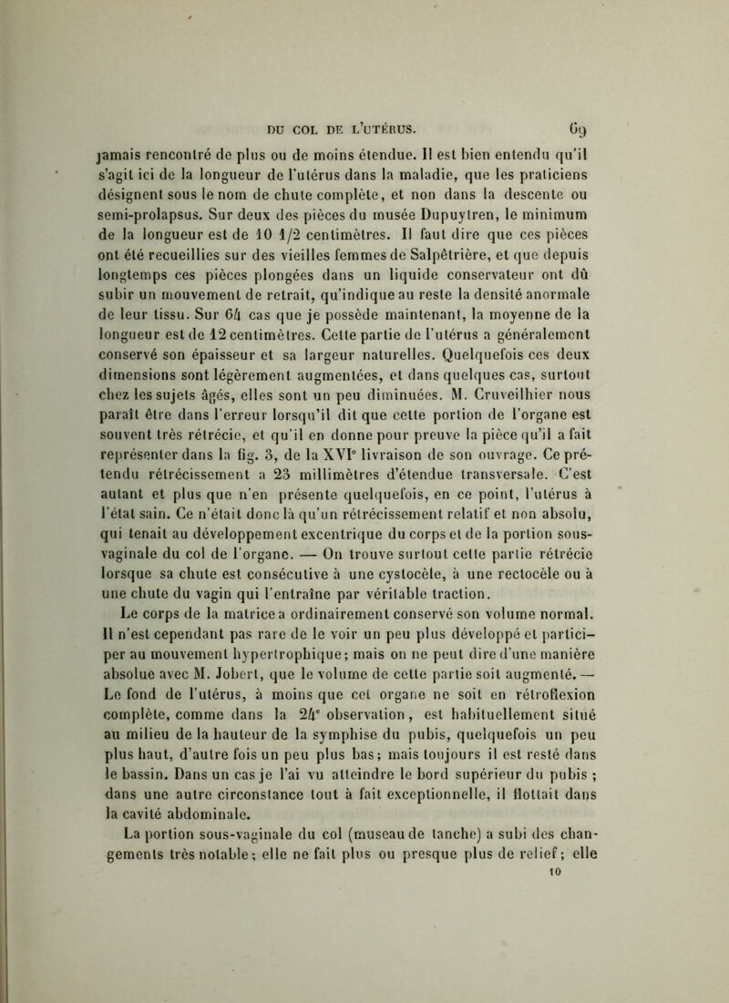 jamais rencontré de plus ou de moins étendue. Il est bien entendu qu’il s’agit ici de la longueur de l’utérus dans la maladie, que les praticiens désignent sous le nom de chute complète, et non dans la descente ou semi-prolapsus. Sur deux des pièces du musée Dupuytren, le minimum de la longueur est de 10 1/2 centimètres. Il faut dire que ces pièces ont été recueillies sur des vieilles femmes de Salpêtrière, et que depuis longtemps ces pièces plongées dans un liquide conservateur ont dû subir un mouvement de retrait, qu’indique au reste la densité anormale de leur tissu. Sur 6k cas que je possède maintenant, la moyenne de la longueur est de 12 centimètres. Cette partie de l’utérus a généralement conservé son épaisseur et sa largeur naturelles. Quelquefois ces deux dimensions sont légèrement augmentées, et dans quelques cas, surtout chez les sujets âgés, elles sont un peu diminuées. M. Cruveilhier nous paraît être dans l’erreur lorsqu’il dit que cette portion de l’organe est souvent très rétrécie, et qu’il en donne pour preuve la pièce qu’il a fait représenter dans la fig. 3, de la XVI0 livraison de son ouvrage. Ce pré- tendu rétrécissement a 23 millimètres d’étendue transversale. C’est autant et plus que n’en présente quelquefois, en ce point, l’utérus à l’état sain. Ce n’était donc là qu’un rétrécissement relatif et non absolu, qui tenait au développement excentrique du corps et de la portion sous- vaginale du col de l’organe. — On trouve surtout celle partie rétrécie lorsque sa chute est consécutive à une cystocèle, à une rectocèle ou à une chute du vagin qui l’entraîne par véritable traction. Le corps de la matrice a ordinairement conservé son volume normal. 11 n’est cependant pas rare de le voir un peu plus développé et partici- per au mouvement hypertrophique; mais on ne peut dire d’une manière absolue avec M. Jobert, que le volume de cette partie soit augmenté.— Le fond de l’utérus, à moins que cet organe ne soit en rélroflexion complète, comme dans la 2ûe observation, est habituellement situé au milieu de la hauteur de la symphise du pubis, quelquefois un peu plus haut, d’autre fois un peu plus bas ; mais toujours il est resté dans le bassin. Dans un cas je l’ai vu atteindre le bord supérieur du pubis ; dans une autre circonstance tout à fait exceptionnelle, il flottait dans la cavité abdominale. La portion sous-vaginale du col (museau de tanche) a subi des chan- gements très notable; elle ne fait plus ou presque plus de relief; elle to