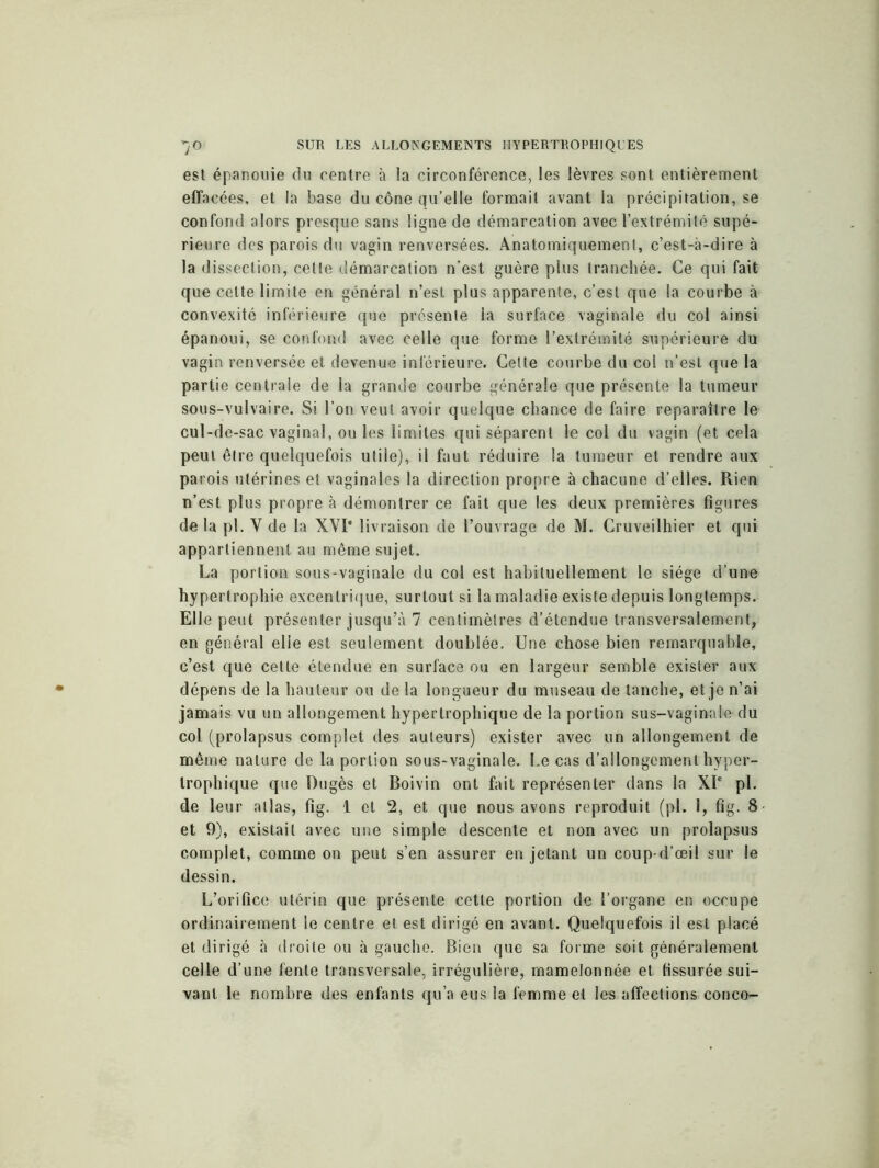 est épanouie du centre à la circonférence, les lèvres sont entièrement effacées, et la base du cône qu’elle formait avant la précipitation, se confond alors presque sans ligne de démarcation avec l’extrémité supé- rieure des parois du vagin renversées. Anatomiquement, c’est-à-dire à la dissection, celle démarcation n’est guère plus tranchée. Ce qui fait que celte limite en général n’est plus apparente, c’est que la courbe à convexité inférieure que présente la surface vaginale du col ainsi épanoui, se confond avec celle que forme l’extrémité supérieure du vagin renversée et devenue inférieure. Cette courbe du col n’est que la partie centrale de la grande courbe générale que présente la tumeur sous-vulvaire. Si l’on veut avoir quelque chance de faire reparaître le cul-de-sac vaginal, ou les limites qui séparent le col du vagin (et cela peut être quelquefois utile), il faut réduire la tumeur et rendre aux parois utérines et vaginales la direction propre à chacune d’elles. Rien n’est plus propre à démontrer ce fait que les deux premières figures de la pl. Y de la XVI* livraison de l’ouvrage de M. Cruveilhier et qui appartiennent au même sujet. La portion sous-vaginale du col est habituellement le siège d’une hypertrophie excentrique, surtout si la maladie existe depuis longtemps. Elle peut présenter jusqu’à 7 centimètres d’étendue transversalement, en général elle est seulement doublée. Une chose bien remarquable, c’est que celle étendue en surface ou en largeur semble exister aux dépens de la hauteur ou de la longueur du museau de tanche, et je n’ai jamais vu un allongement hypertrophique de la portion sus-vaginale du col (prolapsus complet des auteurs) exister avec un allongement de même nature de la portion sous-vaginale. Le cas d’allongement hyper- trophique que Dugès et Boivin ont fait représenter dans la XIe pl. de leur allas, fig. 1 et 2, et que nous avons reproduit (pl. 1, fig. 8 et 9), existait avec une simple descente et non avec un prolapsus complet, comme on peut s’en assurer en jetant un coup-d’œil sur le dessin. L’orifice utérin que présente cette portion de l’organe en occupe ordinairement le centre et est dirigé en avant. Quelquefois il est placé et dirigé à droite ou à gauche. Bien que sa forme soit généralement celle d’une fente transversale, irrégulière, mamelonnée et fissurée sui- vant le nombre des enfants qu’a eus la femme et les affections conco-