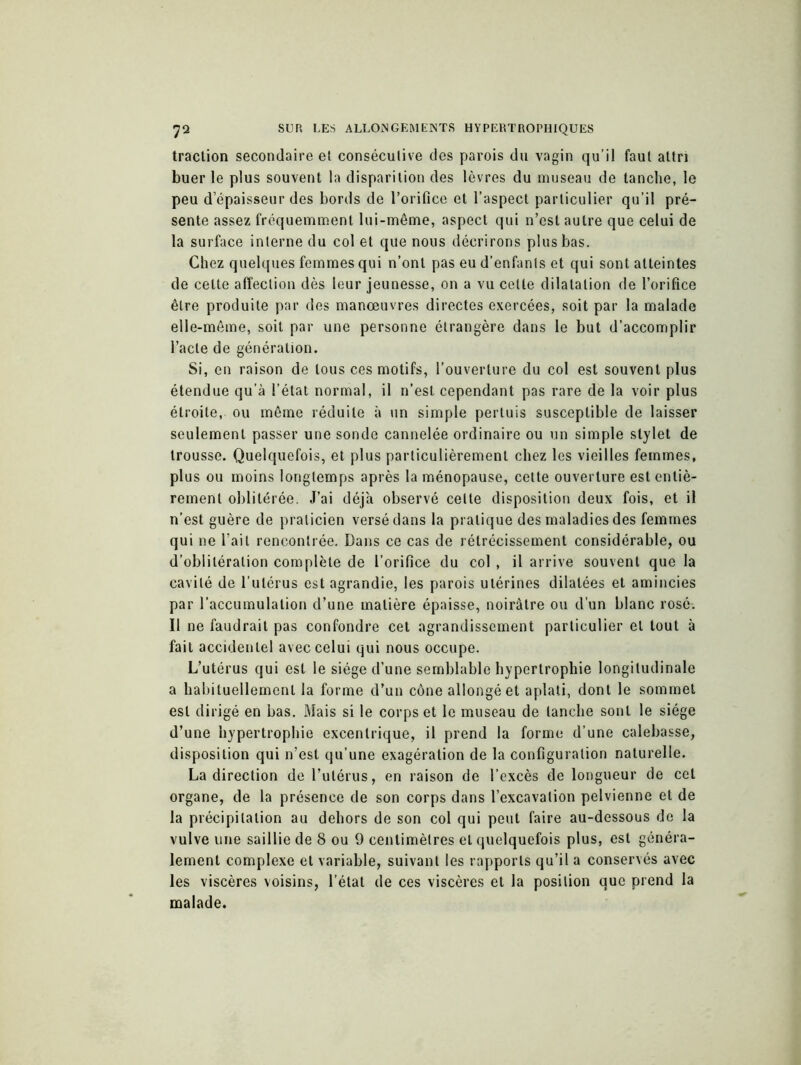 traction secondaire et consécutive des parois du vagin qu’il faut altri buer le plus souvent la disparition des lèvres du museau de tanche, le peu d’épaisseur des bords de l’orifice et l’aspect particulier qu’il pré- sente assez fréquemment lui-même, aspect qui n’est autre que celui de la surface interne du col et que nous décrirons plus bas. Chez quelques femmes qui n’ont pas eu d’enfants et qui sont atteintes de celte affection dès leur jeunesse, on a vu cette dilatation de l’orifice être produite par des manœuvres directes exercées, soit par la malade elle-même, soit par une personne étrangère dans le but d’accomplir l’acte de génération. Si, en raison de tous ces motifs, l’ouverture du col est souvent plus étendue qu’à l’état normal, il n’est cependant pas rare de la voir plus étroite, ou même réduite à un simple pertuis susceptible de laisser seulement passer une sonde cannelée ordinaire ou un simple stylet de trousse. Quelquefois, et plus particulièrement chez les vieilles femmes, plus ou moins longtemps après la ménopause, cette ouverture est entiè- rement oblitérée. J’ai déjà observé celte disposition deux fois, et il n’est guère de praticien versé dans la pratique des maladies des femmes qui ne l’ait rencontrée. Dans ce cas de rétrécissement considérable, ou d’oblitération complète de l’orifice du col , il arrive souvent que la cavité de l’utérus est agrandie, les parois utérines dilatées et amincies par l’accumulation d’une matière épaisse, noirâtre ou d’un blanc rosé. Il ne faudrait pas confondre cet agrandissement particulier et tout à fait accidentel avec celui qui nous occupe. L’utérus qui est le siège d’une semblable hypertrophie longitudinale a habituellement la forme d’un cône allongé et aplati, dont le sommet est dirigé en bas. Mais si le corps et le museau de tanche sont le siège d’une hypertrophie excentrique, il prend la forme d’une calebasse, disposition qui n’est qu’une exagération de la configuration naturelle. La direction de l’utérus, en raison de l’excès de longueur de cet organe, de la présence de son corps dans l’excavation pelvienne et de la précipitation au dehors de son col qui peut faire au-dessous de la vulve une saillie de 8 ou 9 centimètres et quelquefois plus, est généra- lement complexe et variable, suivant les rapports qu’il a conservés avec les viscères voisins, l’état de ces viscères et la position que prend la malade.