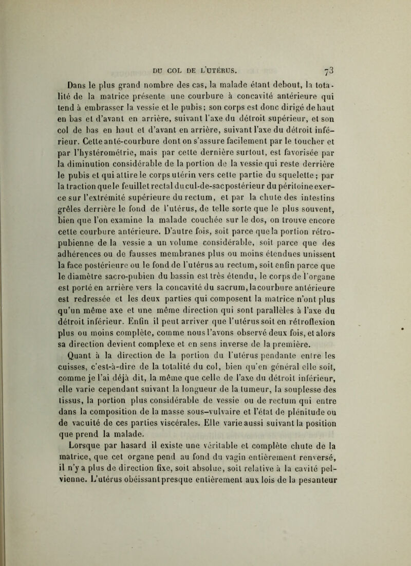Dans le plus grand nombre des cas, la malade étant debout, la tota- lité de la matrice présente une courbure à concavité antérieure qui tend à embrasser la vessie et le pubis; son corps est donc dirigé de haut en bas et d’avant en arrière, suivant l’axe du détroit supérieur, et son col de bas en haut et d’avant en arrière, suivant l’axe du détroit infé- rieur. Celte anté-courbure dont on s’assure facilement par le toucher et par l’hystéromélrie, mais par celte dernière surtout, est favorisée par la diminution considérable de la portion de la vessie qui reste derrière le pubis et qui attire le corps utérin vers cette partie du squelette ; par la traction quele feuillet rectal du cul-de-sacpostérieur du péritoine exer- ce sur l’extrémité supérieure du rectum, et par la chute des intestins grêles derrière le fond de l’utérus, de telle sorte que le plus souvent, bien que l’on examine la malade couchée sur le dos, on trouve encore cette courbure antérieure. D’autre fois, soit parce que la portion rétro- pubienne de la vessie a un volume considérable, soit parce que des adhérences ou de fausses membranes plus ou moins étendues unissent la face postérieure ou le fond de l’utérus au rectum, soit enfin parce que le diamètre sacro-pubien du bassin est très étendu, le corps de l’organe est porté en arrière vers la concavité du sacrum, lacourbure antérieure est redressée et les deux parties qui composent la matrice n’ont plus qu’un même axe et une même direction qui sont parallèles à l’axe du détroit inférieur. Enfin il peut arriver que l’utérus soit en rétroflexion plus ou moins complète, comme nous l’avons observé deux fois, et alors sa direction devient complexe et en sens inverse de la première. Quant à la direction de la portion du l’utérus pendante entre les cuisses, c’est-à-dire de la totalité du col, bien qu’en général elle soit, comme je l’ai déjà dit, la même que celle de l’axe du détroit inférieur, elle varie cependant suivant la longueur de la tumeur, la souplesse des tissus, la portion plus considérable de vessie ou de rectum qui entre dans la composition de la masse sous-vulvaire et l’état de plénitude ou de vacuité de ces parties viscérales. Elle varie aussi suivant la position que prend la malade. Lorsque par hasard il existe une véritable et complète chute de la matrice, que cet organe pend au fond du vagin entièrement renversé, il n’y a plus de direction fixe, soit absolue, soit relative à la cavité pel- vienne. L’utérus obéissanlpresque entièrement aux lois de la pesanteur