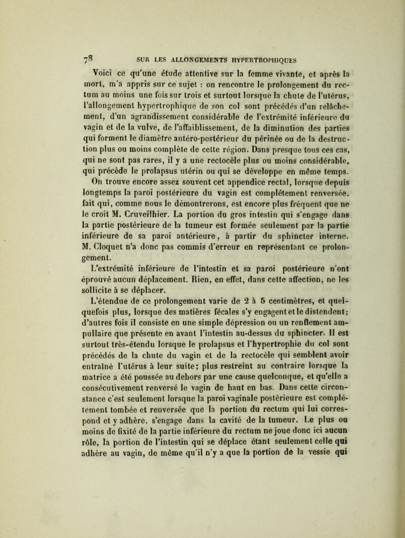 Voici ce qu’une étude attentive sur la femme vivante, et après la mort, m’a appris sur ce sujet : on rencontre le prolongement du rec- tum au moins une fois sur trois et surtout lorsque la chute de l’utérus, l’allongement hypertrophique de son col sont précédés d’un relâche- ment, d’un agrandissement considérable de l’extrémité inférieure du vagin et de la vulve, de l’affaiblissement, de la diminution des parties qui forment le diamètre antéro-postérieur du périnée ou de la destruc- tion plus ou moins complète de cette région. Dans presque tous ces cas, qui ne sont pas rares, il y a une rectocèle plus ou moins considérable, qui précède le prolapsus utérin ou qui se développe en même temps. On trouve encore assez souvent cet appendice rectal, lorsque depuis longtemps la paroi postérieure du vagin est complètement renversée, fait qui, comme nous le démontrerons, est encore plus fréquent que ne le croit M. Cruveilhier. La portion du gros intestin qui s’engage dans la partie postérieure de la tumeur est formée seulement par la partie inférieure de sa paroi antérieure, à partir du sphincter interne. M. Cloquet n’a donc pas commis d’erreur en représentant ce prolon- gement. L’extrémité inférieure de l’intestin et sa paroi postérieure n’ont éprouvé aucun déplacement. Rien, en effet, dans cette affection, ne les sollicite à se déplacer. L’étendue de ce prolongement varie de 2 à 5 centimètres, et quel- quefois plus, lorsque des matières fécales s’y engagent et le distendent; d’autres fois il consiste en une simple dépression ou un renflement am- pullaire que présente en avant l’intestin au-dessus du sphincter. Il est surtout très-étendu lorsque le prolapsus et l’hypertrophie du col sont précédés de la chute du vagin et de la rectocèle qui semblent avoir entraîné l’utérus à leur suite; plus restreint au contraire lorsque la matrice a été poussée au dehors par une cause quelconque, et qu’elle a consécutivement renversé le vagin de haut en bas. Dans cette circon- stance c’est seulement lorsque la paroi vaginale postérieure est complè- tement tombée et renversée que la portion du rectum qui lui corres- pond et y adhère, s’engage dans la cavité de la tumeur. Le plus ou moins de fixité de la partie inférieure du rectum ne joue donc ici aucun rôle, la portion de l’intestin qui se déplace étant seulement celle qui adhère au vagin, de même qu’il n’y a que la portion de la vessie qui