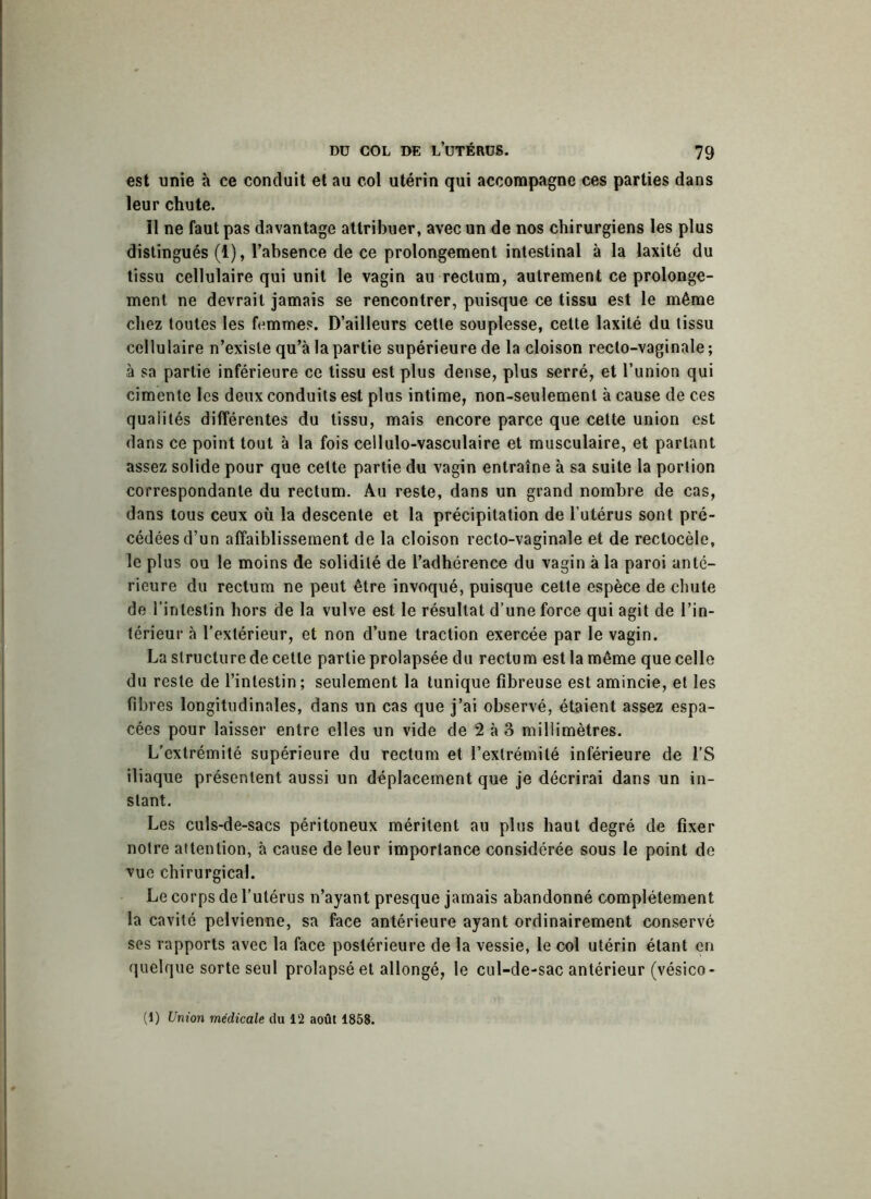 est unie à ce conduit et au col utérin qui accompagne ces parties dans leur chute. Il ne faut pas davantage attribuer, avec un de nos chirurgiens les plus distingués (1), l’absence de ce prolongement intestinal à la laxité du tissu cellulaire qui unit le vagin au rectum, autrement ce prolonge- ment ne devrait jamais se rencontrer, puisque ce tissu est le même chez toutes les femmes. D’ailleurs cette souplesse, cette laxité du tissu cellulaire n’existe qu’à la partie supérieure de la cloison recto-vaginale ; à sa partie inférieure ce tissu est plus dense, plus serré, et l’union qui cimente les deux conduits est plus intime, non-seulement à cause de ces qualités différentes du tissu, mais encore parce que cette union est dans ce point tout à la fois cellulo-vasculaire et musculaire, et parlant assez solide pour que cette partie du vagin entraîne à sa suite la portion correspondante du rectum. Au reste, dans un grand nombre de cas, dans tous ceux où la descente et la précipitation de l’utérus sont pré- cédées d’un affaiblissement de la cloison recto-vaginale et de rectocèle, le plus ou le moins de solidité de l’adhérence du vagin à la paroi anté- rieure du rectum ne peut être invoqué, puisque cette espèce de chute de l’intestin hors de la vulve est le résultat d’une force qui agit de l’in- térieur à l’extérieur, et non d’une traction exercée par le vagin. La structure de cette partie prolapsée du rectum est la même que celle du reste de l’intestin; seulement la tunique fibreuse est amincie, et les fibres longitudinales, dans un cas que j’ai observé, étaient assez espa- cées pour laisser entre elles un vide de 2 à 3 millimètres. L'extrémité supérieure du rectum et l’extrémité inférieure de l’S iliaque présentent aussi un déplacement que je décrirai dans un in- stant. Les culs-de-sacs péritoneux méritent au plus haut degré de fixer notre attention, à cause de leur importance considérée sous le point de vue chirurgical. Le corps de l’utérus n’ayant presque jamais abandonné complètement la cavité pelvienne, sa face antérieure ayant ordinairement conservé ses rapports avec la face postérieure de la vessie, le col utérin étant en quelque sorte seul prolapséet allongé, le cul-de-sac antérieur (vésico- (1) Union médicale du 12 août 1858.