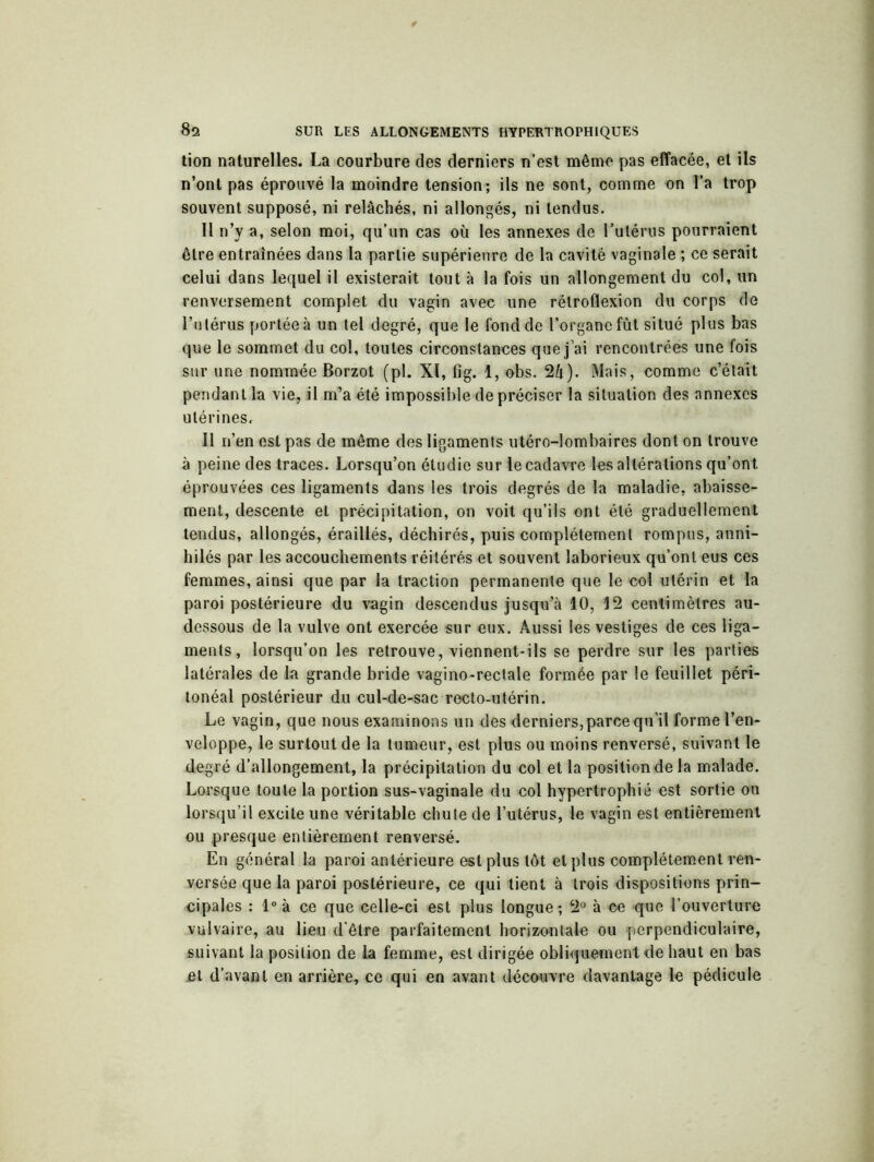 tion naturelles. La courbure des derniers n’est même pas effacée, et ils n’ont pas éprouvé la moindre tension; ils ne sont, comme on l’a trop souvent supposé, ni relâchés, ni allongés, ni tendus. Il n’y a, selon moi, qu’un cas où les annexes de l’utérus pourraient être entraînées dans la partie supérieure de la cavité vaginale ; ce serait celui dans lequel il existerait tout à la fois un allongement du col, un renversement complet du vagin avec une rétroflexion du corps de Lu ténus portée à un tel degré, que le fond de l’organe fût situé plus bas que le sommet du col, toutes circonstances que j ai rencontrées une fois sur une nommée Borzot (pl. XI, fîg. 1, obs. 2û). Mais, comme c’était pendant la vie, il m’a été impossible de préciser la situation des annexes utérines. Il n’en est pas de même des ligaments utéro-lombaires dont on trouve à peine des traces. Lorsqu’on étudie sur le cadavre les altérations qu’ont éprouvées ces ligaments dans les trois degrés de la maladie, abaisse- ment, descente et précipitation, on voit qu’ils ont été graduellement tendus, allongés, éraillés, déchirés, puis complètement rompus, anni- hilés par les accouchements réitérés et souvent laborieux qu’ont eus ces femmes, ainsi que par la traction permanente que le col utérin et la paroi postérieure du vagin descendus jusqu’à 10, 12 centimètres au- dessous de la vulve ont exercée sur eux. Aussi les vestiges de ces liga- ments, lorsqu’on les retrouve, viennent-ils se perdre sur les parties latérales de la grande bride vagino-rectale formée par le feuillet péri- tonéal postérieur du cul-de-sac recto-utérin. Le vagin, que nous examinons un des derniers,parce qu’il forme l’en- veloppe, le surtout de la tumeur, est plus ou moins renversé, suivant le degré d’allongement, la précipitation du col et la posiliondela malade. Lorsque toute la portion sus-vaginale du col hypertrophié est sortie ou lorsqu’il excite une véritable chute de l’utérus, le vagin est entièrement ou presque entièrement renversé. En général la paroi antérieure est plus tôt et plus complètement ren- versée que la paroi postérieure, ce qui tient à trois dispositions prin- cipales : 1° à ce que celle-ci est plus longue ; 2° à ce que l’ouverture vulvaire, au lieu d'être parfaitement horizontale ou perpendiculaire, suivant la position de la femme, est dirigée obliquement de haut en bas et d’avant en arrière, ce qui en avant découvre davantage le pédicule