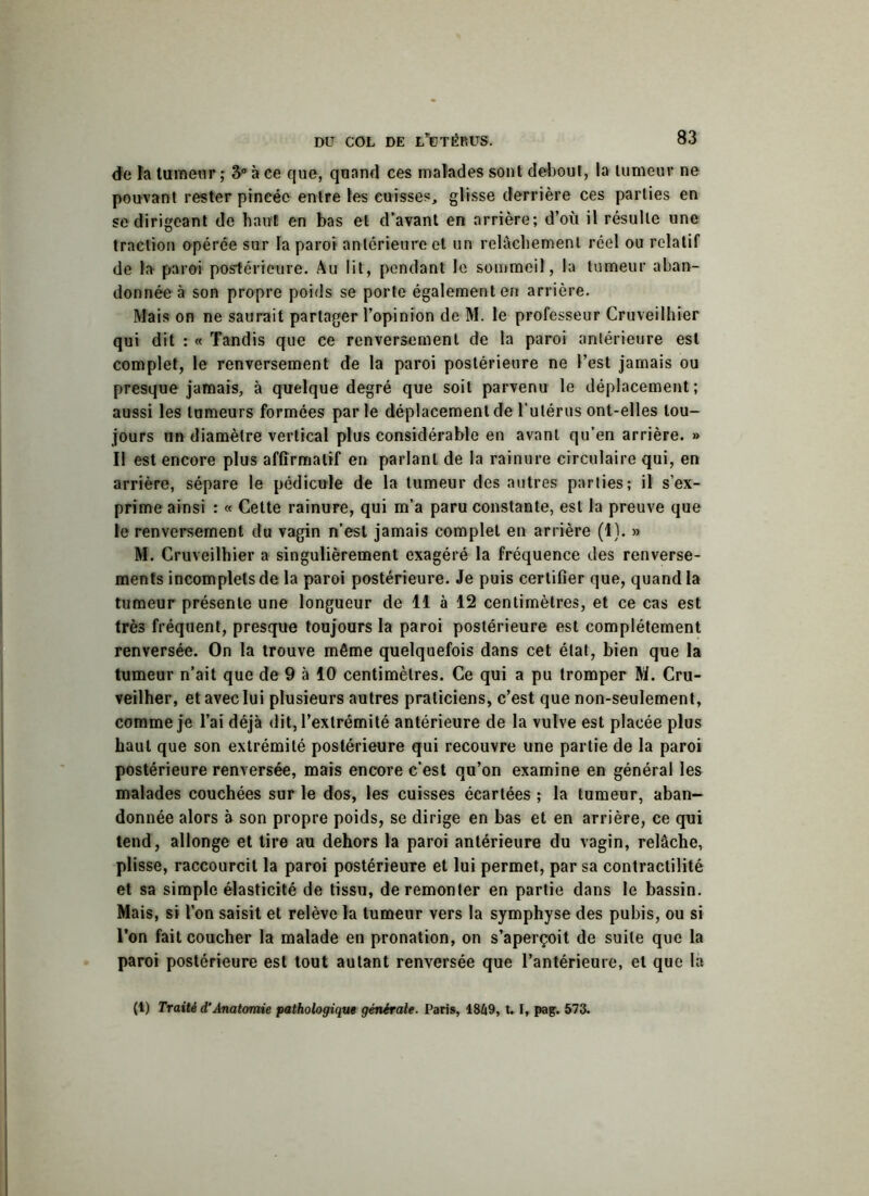 de la tumeur ; 3° à ee que, quand ces malades sont debout, la tumeur ne pouvant rester pincée entre les cuisses, glisse derrière ces parties en se dirigeant de haut! en bas et d’avant en arrière; d’où il résulte une traction opérée sur la paroi antérieure et un relâchement réel ou relatif de la paroi postérieure. Au lit, pendant le sommeil, la tumeur aban- donnée à son propre poids se porte également en arrière. Mais on ne saurait partager l’opinion de M. le professeur Cruveilhier qui dit : « Tandis que ce renversement de la paroi antérieure est complet, le renversement de la paroi postérieure ne l’est jamais ou presque jamais, à quelque degré que soit parvenu le déplacement; aussi les tumeurs formées par le déplacement de l’utérus ont-elles tou- jours un diamètre vertical plus considérable en avant qu’en arrière. » Il est encore plus affirmatif en parlant de la rainure circulaire qui, en arrière, sépare le pédicule de la tumeur des autres parties; il s’ex- prime ainsi : « Cette rainure, qui m’a paru constante, est la preuve que le renversement du vagin n’est jamais complet en arrière (1). » M. Cruveilhier a singulièrement exagéré la fréquence des renverse- ments incomplets de la paroi postérieure. Je puis certifier que, quand la tumeur présente une longueur de 11 à 12 centimètres, et ce cas est très fréquent, presque toujours la paroi postérieure est complètement renversée. On la trouve même quelquefois dans cet état, bien que la tumeur n’ait que de 9 à 10 centimètres. Ce qui a pu tromper M. Cru- veilher, et avec lui plusieurs autres praticiens, c’est que non-seulement, comme je l’ai déjà dit, l’extrémité antérieure de la vulve est placée plus haut que son extrémité postérieure qui recouvre une partie de la paroi postérieure renversée, mais encore c’est qu’on examine en général les malades couchées sur le dos, les cuisses écartées ; la tumeur, aban- donnée alors à son propre poids, se dirige en bas et en arrière, ce qui tend, allonge et tire au dehors la paroi antérieure du vagin, relâche, plisse, raccourcit la paroi postérieure et lui permet, par sa contractilité et sa simple élasticité de tissu, de remonter en partie dans le bassin. Mais, si l’on saisit et relève la tumeur vers la symphyse des pubis, ou si l’on fait coucher la malade en pronation, on s’aperçoit de suite que la paroi postérieure est tout autant renversée que l’antérieure, et que là (t) Traité d'Anatomie pathologique générale. Paris, 1849, 1.1, pag. 573.